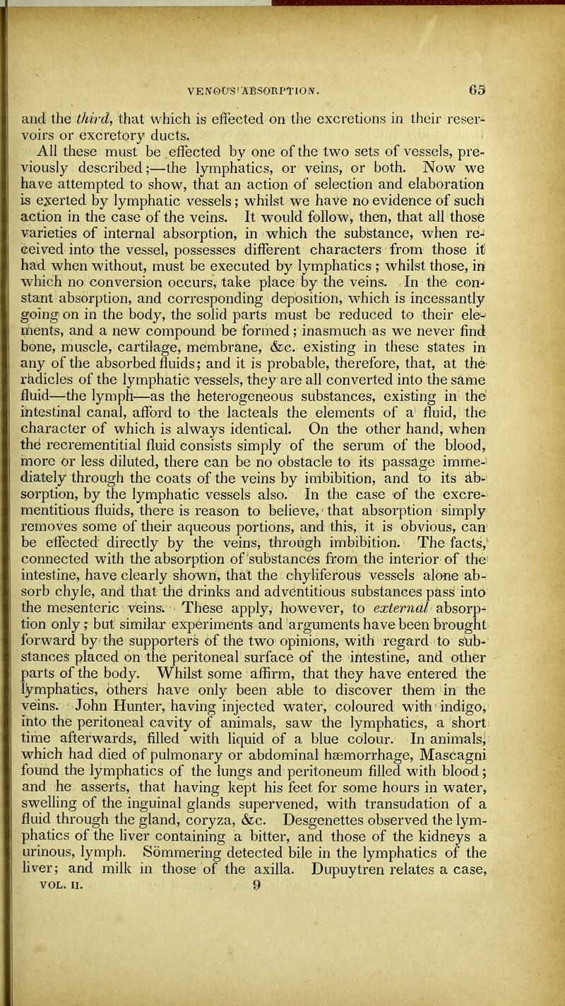 and the third, that which is effected on the excretions in their reser- voirs or excretory ducts. All these must be effected by one of the two sets of vessels, pre- viously described;—the lymphatics, or veins, or both. Now we have attempted to show, that an action of selection and elaboration is exerted by lymphatic vessels; whilst we have no evidence of such action in the case of the veins. It would follow, then, that all those varieties of internal absorption, in which the substance, when re- ceived into the vessel, possesses different characters from those it had when without, must be executed by lymphatics ; whilst those, in which no conversion occurs, take place by the veins. In the con^ stant absorption, and corresponding deposition, which is incessantly going on in the body, the solid parts must be reduced to their ele-' ments, and a new compound be formed; inasmuch as we never find bone, muscle, cartilage, membrane, &c. existing in these states in any of the absorbed fluids; and it is probable, therefore, that, at the radicles of the lymphatic vessels, they are all converted into the same fluid—the lymph—as the heterogeneous substances, existing in the1 intestinal canal, afford to the lacteals the elements of a fluid, the character of which is always identical. On the other hand, when the1 recrementitial fluid consists simply of the serum of the blood, more or less diluted, there can be no obstacle to its passage imme- diately through the coats of the veins by imbibition, and to its ab- sorption, by the lymphatic vessels also. In the case of the excre* mentitious fluids, there is reason to believe,1 that absorption simply removes some of their aqueous portions, and this, it is obvious, can be effected directly by the veins, through imbibition. The facts; connected with the absorption of substances from the interior of the intestine, have clearly shown, that the chyliferous- vessels alone ab- sorb chyle, and that the drinks and adventitious substances pass into the mesenteric veins. These apply,1 however, to external absorp- tion only ; but similar experiments and arguments have been brought forward by the supporters of the two opinions, with regard to sub- stances placed on the peritoneal surface of the intestine, and other parts of the body. Whilst some affirm, that they have entered the lymphatics, others have only been able to discover them in the veins. John Hunter, having injected water, coloured with 'indigo; into the peritoneal cavity of animals, saw the lymphatics, a short time afterwards, filled with liquid of a blue colour. In animals, which had died of pulmonary or abdominal haemorrhage, MasCagni found the lymphatics of the lungs and peritoneum filled with blood; and he asserts, that having kept his feet for some hours in water, swelling of the inguinal glands supervened, with transudation of a fluid through the gland, coryza, &c. Desgenettes observed the lym- phatics of the liver containing a bitter, and those of the kidneys a urinous, lymph. Sommering detected bile in the lymphatics of the liver; and milk in those of the axilla. Dupuytren relates a case, VOL. II. 9