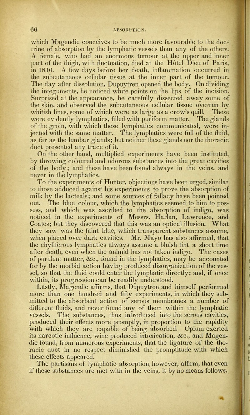 which Magendie conceives to be much more favourable to the doc- trine of absorption by the lymphatic vessels than any of the others. A female, who had an enormous tumour at the upper and inner part of the thigh, with fluctuation, died at the Hotel Dieu of Paris, in 1810. A few days before her death, inflammation occurred in the subcutaneous cellular tissue at the inner part of the tumour. The day after dissolution, Dupuytren opened the body. On dividing the integuments, he noticed white points on the lips of the incision. Surprised at the appearance, he carefully dissected away some of the skin, and observed the subcutaneous cellular tissue overrun by whitish lines, some of which were as large as a crow's quill. These were evidently lymphatics, filled with puriform matter. The glands of the groin, with which these lymphatics communicated, were in- jected with the same matter. The lymphatics were full of the fluid, as far as the lumbar glands; but neither these glands nor the thoracic duct presented any trace of it. On the other hand, multiplied experiments have been instituted, by throwing coloured and odorous substances into the great cavities of the body; and these have been found always in the veins, and never in the lymphatics. To the experiments of Hunter, objections have been urged, similar to those adduced against his experiments to prove the absorption of milk by the lacteals; and some sources of fallacy have been pointed out. The blue colour, which the lymphatics seemed to him to pos- sess, and which was ascribed to the absorption of indigo, was noticed in the experiments of Messrs. Harlan, Lawrence, and Coates; but they discovered that this was an optical illusion. What they saw was the faint blue, which transparent substances assume, when placed over dark cavities. Mr. Mayo has also affirmed, that the chyliferous lymphatics always assume a bluish tint a short time after death, even when the animal has not taken indigo. The cases of purulent matter, &c, found in the lymphatics, may be accounted for by the morbid action having produced disorganization of the ves- sel, so that the fluid could enter the lymphatic directly; and, if once within, its progression can be readily understood. Lastly, Magendie affirms, that Dupuytren and himself performed more than one hundred and fifty experiments, in which they sub- mitted to the absorbent action of serous membranes a number of different fluids, and never found any of them within the lymphatic vessels. The substances, thus introduced into the serous cavities, produced their effects more promptly, in proportion to the rapidity with which they are capable of being absorbed. Opium exerted its narcotic influence, wine produced intoxication, &c, and Magen- die found, from numerous experiments, that the ligature of the tho- racic duct in no respect diminished the promptitude with which these effects appeared. The partisans of lymphatic absorption, however, affirm, that even if these substances are met with in the veins, it by no means follows,