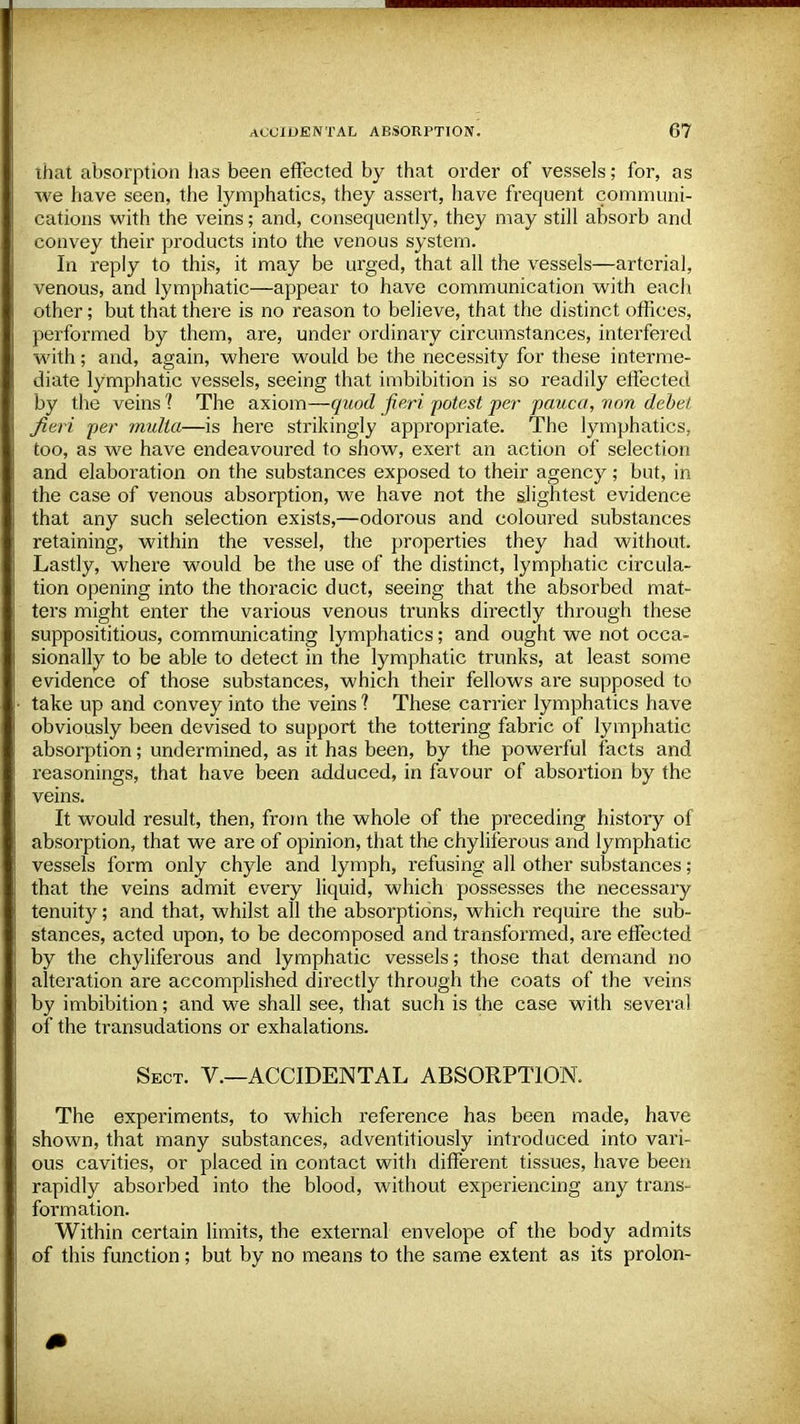 that absorption has been effected by that order of vessels; for, as Ave have seen, the lymphatics, they assert, have frequent communi- cations with the veins; and, consequently, they may still absorb and convey their products into the venous system. In reply to this, it may be urged, that all the vessels—arterial, venous, and lymphatic—appear to have communication with each other; but that there is no reason to believe, that the distinct offices, performed by them, are, under ordinary circumstances, interfered with; and, again, where would be the necessity for these interme- diate lymphatic vessels, seeing that imbibition is so readily effected by the veins 1 The axiom—quod fieri potest per pauca, non debet fieri per multa—is here strikingly appropriate. The lymphatics, too, as we have endeavoured to show, exert an action of selection and elaboration on the substances exposed to their agency ; but, in the case of venous absorption, we have not the slightest evidence that any such selection exists,—odoi'ous and coloured substances retaining, within the vessel, the properties they had without. Lastly, where would be the use of the distinct, lymphatic circula- tion opening into the thoracic duct, seeing that the absorbed mat- ters might enter the various venous trunks directly through these supposititious, communicating lymphatics; and ought we not occa- sionally to be able to detect in the lymphatic trunks, at least some evidence of those substances, which their fellows are supposed to take up and convey into the veins ? These carrier lymphatics have obviously been devised to support the tottering fabric of lymphatic absorption; undermined, as it has been, by the powerful facts and reasonings, that have been adduced, in favour of absortion by the veins. It would result, then, from the whole of the preceding history of absorption, that we are of opinion, that the chyliferous and lymphatic vessels form only chyle and lymph, refusing all other substances ; that the veins admit every liquid, which possesses the necessary tenuity; and that, whilst all the absorptions, which require the sub- stances, acted upon, to be decomposed and transformed, are effected by the chyliferous and lymphatic vessels; those that demand no alteration are accomplished directly through the coats of the veins by imbibition; and we shall see, that such is the case with several of the transudations or exhalations. Sect. V.—ACCIDENTAL ABSORPTION. The experiments, to which reference has been made, have shown, that many substances, adventitiously introduced into vari- ous cavities, or placed in contact with different tissues, have been rapidly absorbed into the blood, without experiencing any trans- formation. Within certain limits, the external envelope of the body admits of this function; but by no means to the same extent as its prolon-