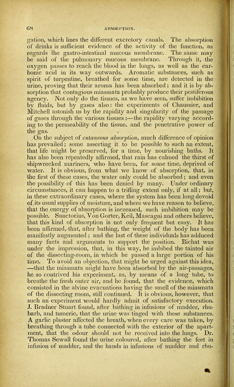gation, which lines the different excretory canals. The absorption of drinks is sufficient evidence of the activity of the function, as regards the gastro-intestinal mucous membrane. The same may be said of the pulmonary mucous membrane. Through it, the oxygen passes to reach the blood in the lungs, as well as the car- bonic acid in its way outwards. Aromatic substances, such as spirit of turpentine, breathed for some time, are detected in the urine, proving that their aroma has been absorbed; and it is by ab- sorption that contagious miasmata probably produce their pestiferous agency. Not only do the tissues, as we have seen, suffer imbibition by fluids, but by gases also: the experiments of Chaussier, and Mitchell astonish us by the rapidity and singularity of the passage of gases through the various tissues ;—the rapidity varying accord- ing to the permeability of the tissue, and the penetrative power of the gas. , On the subject of cutaneous absorption, much difference of opinion has prevailed; some asserting it to be possible to such an extent, that life might be preserved, for a time, by nourishing baths. It has also been repeatedly affirmed, that rain has calmed the thirst of shipwrecked mariners, who have been, for some time, deprived of water. It is obvious, from what we know of absorption, that, in the first of these cases, the water only could be absorbed; and even the possibility of this has been denied by many. Under ordinary circumstances, it can happen to a trifling extent only, if at all; but, in these extraordinary cases, where the system has been long devoid of its usual supplies of moisture, and where we have reason to believe, that the energy of absorption is increased, such imbibition may be possible. Sanctorius, Von Gorter, Keil, Mascagni and others believe, that this kind of absorption is not only frequent but easy. It has been affirmed, that, after bathing, the weight of the body has been manifestly augmented ; and the last of these individuals has adduced many facts and arguments to support the position. Bichat was under the impression, that, in this way, he imbibed the tainted air of the dissecting-room, in which he passed a large portion of his time. To avoid an objection, that might be urged against this idea, —-that the miasmata might have been absorbed by the air-passages, he so contrived his experiment, as, by means of a long tube, to breathe the fresh outer air, and he found, that the evidence, which consisted in the alvine evacuations having the smell of the miasmata of the dissecting room, still continued. It is obvious, however, that such an experiment would hardly admit of satisfactory execution. J. Bradner Stuart found, after bathing in infusions of madder, rhu- barb, and tumeric, that the urine was tinged with these substances. A garlic plaster affected the breath, when every care was taken, by breathing through a tube connected with the exterior of the apart- ment, that the odour should not be received into the lungs. Dr. Thomas Sewall found the urine coloured, after bathing the feet in infusion of madder, and the hands in infusions of madder and rhu-