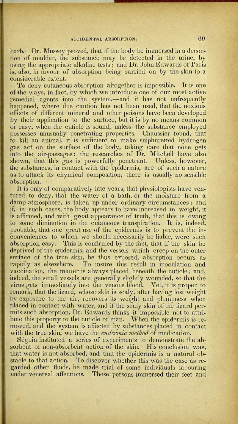 barb. Dr. Mussey proved, that if the body be immersed in a decoo tion of madder, the substance may be detected in the urine, by using the appropriate alkaline tests; and Dr. John Edwards of Paris is, also, in favour of absorption being carried on by the skin to a considerable extent. To deny cutaneous absorption altogether is impossible. It is one of the ways, in fact, by which we introduce one of our most active remedial agents into the system,—and it has not unfrequently happened, where due caution has not been used, that the noxious effects of different mineral and other poisons have been developed by their application to the surface, but it is by no means common or easy, when the cuticle is sound, unless the substance employed possesses unusually penetrating properties. Chaussier found, that to kill an animal, it is sufficient to make sulphuretted hydrogen gas act on the surface of the body, taking care that none gets into the air-passages: the researches of Dr. Mitchell have also shown, that this gas is powerfully penetrant. Unless, however, the substances, in contact with the epidermis, are of such a nature as to attack its chymical composition, there is usually no sensible absorption. It is only of comparatively late years, that physiologists have ven- tured to deny, that the water of a bath, or the moisture from a damp atmosphere, is taken up under ordinary circumstances; and if, in such cases, the body appears to have increased in weight, it is affirmed, and with great appearance of truth, that this is owing to some diminution in the cutaneous transpiration. It is, indeed, probable, that one great use of the epidermis is to prevent the in- conveniences to which we should necessarily be liable, were such absorption easy. This is confirmed by the fact, that if the skin be deprived of the epidermis, and the vessels which creep on the outer surface of the true skin, be thus exposed, absorption occurs as rapidly as elsewhere. To insure this result in inoculation and vaccination, the matter is always placed beneath the cuticle; and, indeed, the' small vessels are generally slightly wounded, so that the virus gets immediately into the venous blood. Yet, it is proper to remark, that the lizard, whose skin is scaly, after having lost weight by exposure to the air, recovers its weight and plumpness when placed in contact with water, and if the scaly skin of the lizard per- mits such absorption, Dr. Edwards thinks it impossible not to attri- bute this property to the cuticle of man. When the epidermis is re- moved, and the system is affected by substances placed in contact with the true skin, we have the endermic method of medication. Seguin instituted a series of experiments to demonstrate the ab- sorbent or non-absorbent action of the skin. His conclusion was, that water is not absorbed, and that the epidermis is a natural ob- stacle to that action. To discover whether this was the case as re- garded other fluids, he made trial of some individuals labouring under venereal affections. These persons immersed their feet and