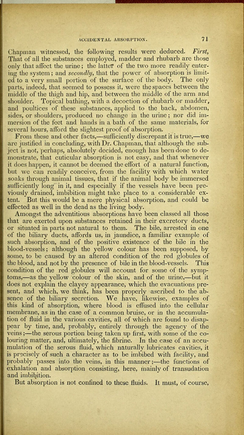 Chapman witnessed, the following results were deduced. First, That of all the substances employed, madder and rhubarb are those only that affect the urine; the latteT of the two more readily enter- ing the system; and secondly, that the power of absorption is limit- ed to a very small portion of the surface of the body. The only parts, indeed, that seemed to possess it, were the spaces between the middle of the thigh and hip, and between the middle of the arm and shoulder. Topical bathing, with a decoction of rhubarb or madder, and poultices of these substances, applied to the back, abdomen, sides, or shoulders, produced no change in the urine;, nor did im- mersion of the feet and hands in a bath of the same materials, for several hours, afford the slightest proof of absorption. From these and other facts,—sufficiently discrepant it is true,—we are justified in concluding, with Dr. Chapman, that although the sub- ject is not, perhaps, absolutely decided, enough has been done to de- monstrate, that cuticular absorption is not easy, and that whenever it does happen, it cannot be deemed the effort of a natural function, but we can readily conceive, from the facility with which water soaks through animal tissues, that if the animal body be immersed sufficiently long in it, and especially if the vessels have been pre- viously drained, imbibition might take place to a considerable ex- tent. But this would be a mere physical absorption, and could be effected as well in the dead as the living body. Amongst the adventitious absorptions have been classed all those that are exerted upon substances retained in their excretory ducts, or situated in parts not natural to them. The bile, arrested in one of the biliary ducts, affords us, in jaundice, a familiar example of such absorption, and of the positive existence of the bile in the blood-vessels; although the yellow colour has been supposed, by some, to be caused by an altered condition of the red globules of the blood, and not by the presence of bile in the blood-vessels. This condition of the red globules will account for some of the symp- toms,—as the yellow colour of the skin, and of the urine,—but it does not explain the clayey appearance, which the evacuations pre- sent, and which, we think, has been properly ascribed to the ab- sence of the biliary secretion. We have, likewise, examples of this kind of absorption, where blood is effused into the cellular membrane, as in the case of a common bruise, or in the accumula- tion of fluid in the various cavities, all of which are found to disap- pear by time, and, probably, entirely through the agency of the veins;—the serous portion being taken up first, with some of the co- louring matter, and, ultimately, the fibrine. In the case of an accu- mulation of the serous fluid, which naturally lubricates cavities, it is precisely of such a character as to be imbibed with facility, and probably passes into the veins, in this manner;—the functions of exhalation and absorption consisting, here, mainly of transudation and imbibition. But absorption is not confined to these fluids. It must, of course,