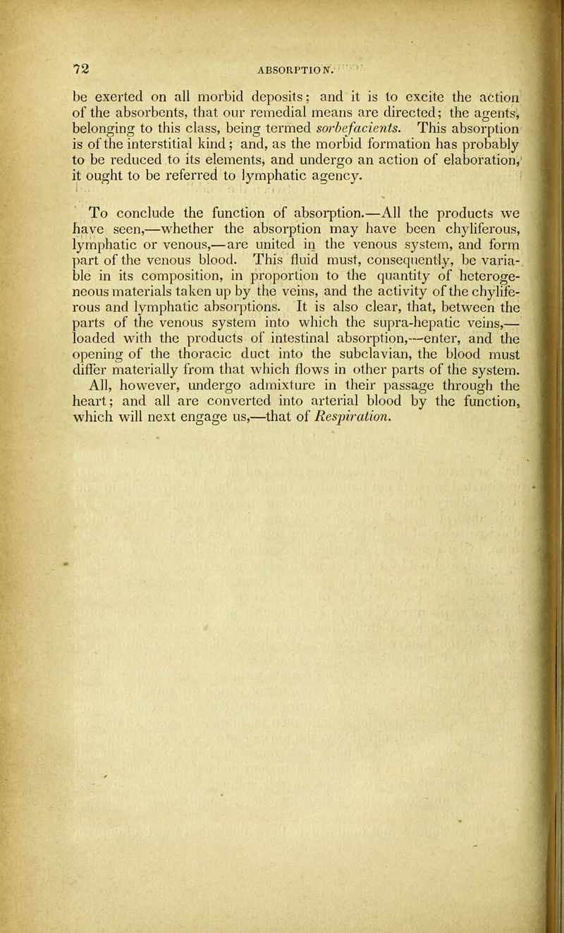 be exerted on all morbid deposits; and it is to excite the action of the absorbents, that our remedial means are directed; the agents, belonging to this class, being termed sorbefacients. This absorption is of the interstitial kind; and, as the morbid formation has probably to be reduced to its elements, and undergo an action of elaboration,' it ought to be referred to lymphatic agency. To conclude the function of absorption.—All the products we have seen,—whether the absorption may have been chyliferous, lymphatic or venous,—are united in the venous system, and form part of the venous blood. This fluid must, consequently, be varia- ble in its composition, in proportion to the quantity of heteroge- neous materials taken up by the veins, and the activity of the chylife- rous and lymphatic absorptions. It is also clear, that, between the parts of the venous system into which the supra-hepatic veins,—■ loaded with the products of intestinal absorption,—enter, and the opening of the thoracic duct into the subclavian, the blood must differ materially from that which flows in other parts of the system. All, however, undergo admixture in their passage through the heart; and all are converted into arterial blood by the function, which will next engage us,—that of Resjnration.