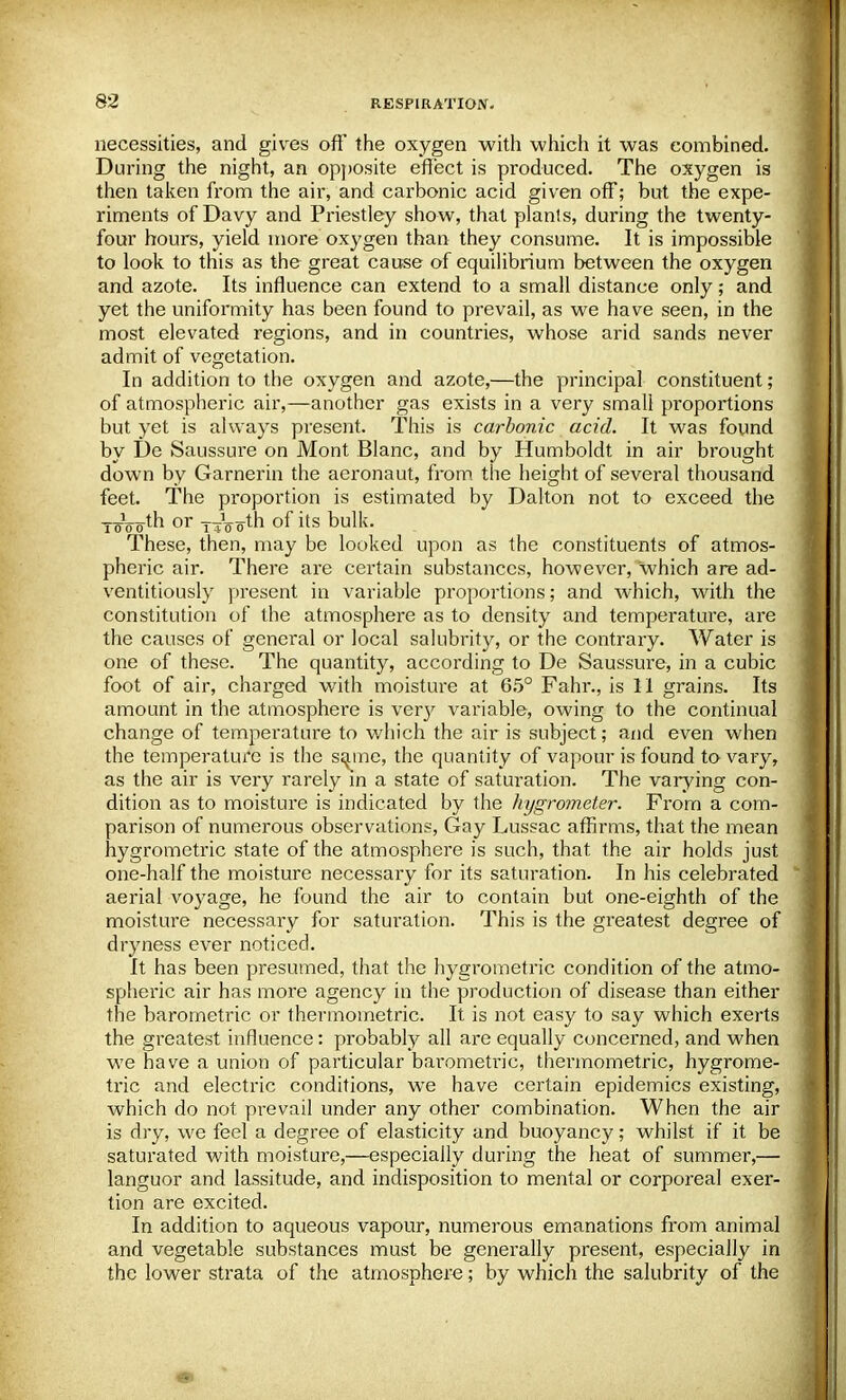 necessities, and gives off' the oxygen with which it was combined. During the night, an opposite effect is produced. The oxygen is then taken from the air, and carbonic acid given off; but the expe- riments of Davy and Priestley show, that plants, during the twenty- four hours, yield more oxygen than they consume. It is impossible to look to this as the great cause of equilibrium between the oxygen and azote. Its influence can extend to a small distance only; and yet the uniformity has been found to prevail, as we have seen, in the most elevated regions, and in countries, whose arid sands never admit of vegetation. In addition to the oxygen and azote,—the principal constituent; of atmospheric air,—another gas exists in a very small proportions but yet is always present. This is carbonic acid. It was found by De Saussure on Mont Blanc, and by Humboldt in air brought down by Garnerin the aeronaut, from the height of several thousand feet. The proportion is estimated by Dalton not to exceed the T„Vom or x-jVoth of its bulk. These, then, may be looked upon as the constituents of atmos- pheric air. There are certain substances, however, which are ad- ventitiously present in variable proportions; and which, with the constitution of the atmosphere as to density and temperature, are the causes of general or local salubrity, or the contrary. Water is one of these. The quantity, according to De Saussure, in a cubic foot of air, charged with moisture at 65° Fahr., is 11 grains. Its amount in the atmosphere is very variable, owing to the continual change of temperature to which the air is subject; and even when the temperature is the same, the quantity of vapour is found to vary, as the air is very rarely in a state of saturation. The varying con- dition as to moisture is indicated by the hygrometer. From a com- parison of numerous observations, Gay Lussac affirms, that the mean hygrometric state of the atmosphere is such, that the air holds just one-half the moisture necessary for its saturation. In his celebrated aerial voyage, he found the air to contain but one-eighth of the moisture necessary for saturation. This is the greatest degree of dryness ever noticed. It has been presumed, that the hygrometric condition of the atmo- spheric air has more agency in the production of disease than either the barometric or thermometric. It is not easy to say which exerts the greatest influence: probably all are equally concerned, and when we have a union of particular barometric, thermometric, hygrome- tric and electric conditions, we have certain epidemics existing, which do not prevail under any other combination. When the air is dry, we feel a degree of elasticity and buoyancy; whilst if it be saturated with moisture,—especially during the heat of summer,— languor and lassitude, and indisposition to mental or corporeal exer- tion are excited. In addition to aqueous vapour, numerous emanations from animal and vegetable substances must be generally present, especially in the lower strata of the atmosphere; by which the salubrity of the