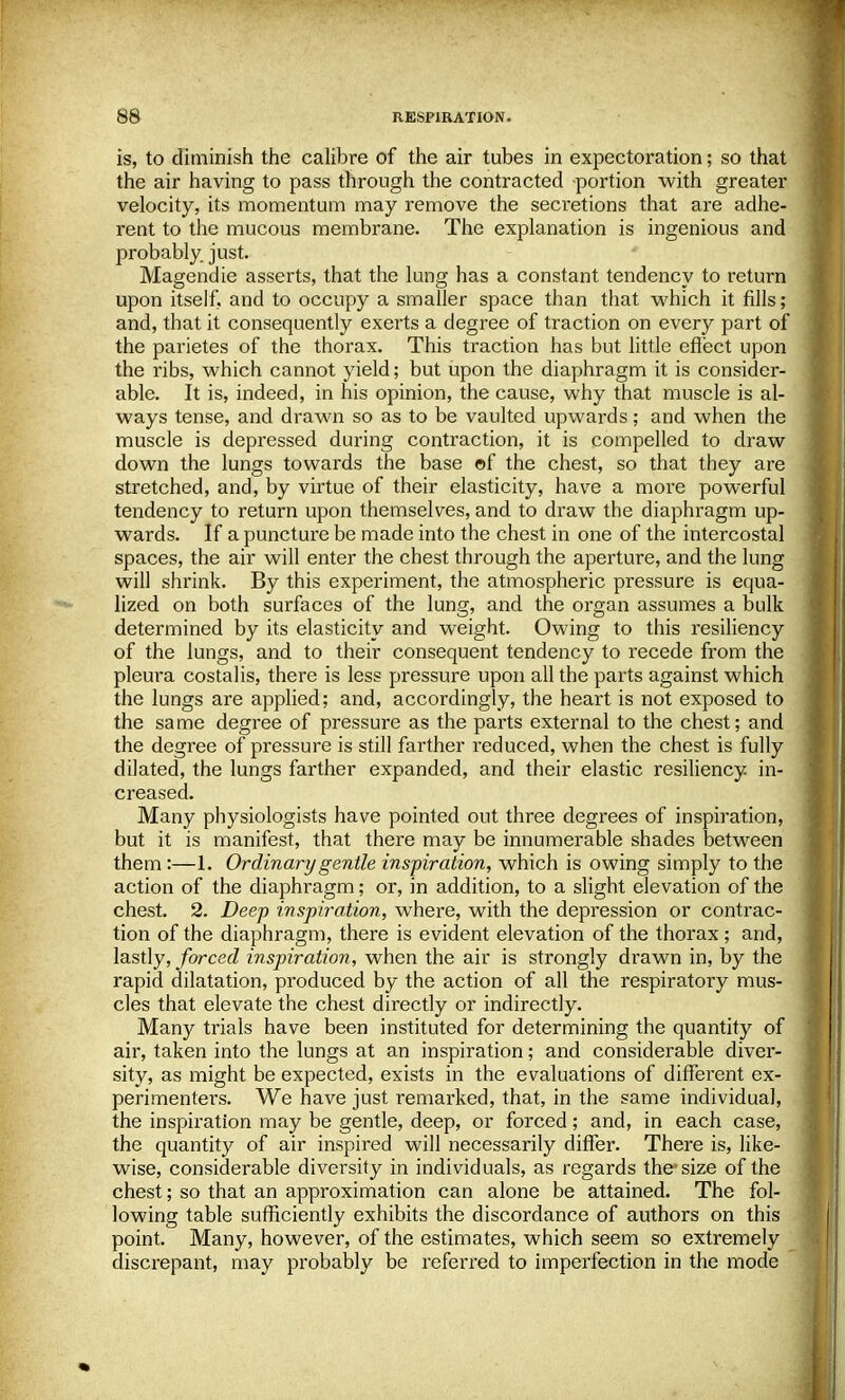 is, to diminish the calibre of the air tubes in expectoration; so that the air having to pass through the contracted portion with greater velocity, its momentum may remove the secretions that are adhe- rent to the mucous membrane. The explanation is ingenious and probably just. Magendie asserts, that the lung has a constant tendency to return upon itself, and to occupy a smaller space than that which it fills; and, that it consequently exerts a degree of traction on every part of the parietes of the thorax. This traction has but little effect upon the ribs, which cannot yield; but upon the diaphragm it is consider- able. It is, indeed, in his opinion, the cause, why that muscle is al- ways tense, and drawn so as to be vaulted upwards; and when the muscle is depressed during contraction, it is compelled to draw down the lungs towards the base of the chest, so that they are stretched, and, by virtue of their elasticity, have a more powerful tendency to return upon themselves, and to draw the diaphragm up- wards. If a puncture be made into the chest in one of the intercostal spaces, the air will enter the chest through the aperture, and the lung will shrink. By this experiment, the atmospheric pressure is equa- lized on both surfaces of the lung, and the organ assumes a bulk determined by its elasticity and weight. Owing to this resiliency of the lungs, and to their consequent tendency to recede from the pleura costalis, there is less pressure upon all the parts against which the lungs are applied; and, accordingly, the heart is not exposed to the same degree of pressure as the parts external to the chest; and the degree of pressure is still farther reduced, when the chest is fully dilated, the lungs farther expanded, and their elastic resiliency in- creased. Many physiologists have pointed out three degrees of inspiration, but it is manifest, that there may be innumerable shades between them:—1. Ordinary gentle inspiration, which is owing simply to the action of the diaphragm; or, in addition, to a slight elevation of the chest. 2. Deep inspiration, where, with the depression or contrac- tion of the diaphragm, there is evident elevation of the thorax ; and, lastly, forced inspiration, when the air is strongly drawn in, by the rapid dilatation, produced by the action of all the respiratory mus- cles that elevate the chest directly or indirectly. Many trials have been instituted for determining the quantity of air, taken into the lungs at an inspiration; and considerable diver- sity, as might be expected, exists in the evaluations of different ex- perimenters. We have just remarked, that, in the same individual, the inspiration may be gentle, deep, or forced; and, in each case, the quantity of air inspired will necessarily differ. There is, like- wise, considerable diversity in individuals, as regards the size of the chest; so that an approximation can alone be attained. The fol- lowing table sufficiently exhibits the discordance of authors on this point. Many, however, of the estimates, which seem so extremely discrepant, may probably be referred to imperfection in the mode