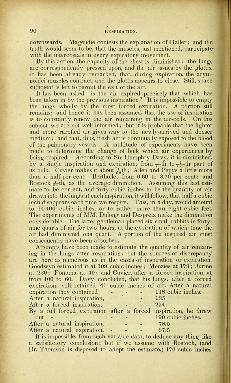 downwards. Magendie contests the explanation of Haller; and the truth would seem to be, that the muscles, just mentioned, participale with the intercostals in every expiratory movement. By this action, the capacity of the chest is diminished; the lungs are correspondently pressed upon, and the air issues by the glottis. It has been already remarked, that, during expiration, the aryte- noids muscles contract, and the glottis appears to close. Still, space sufficient is left to permit the exit of the air. It has been asked—is the air expired precisely that which has been taken in by the previous inspiration t It is impossible to empty the lungs wholly by the most forced expiration. A portion still remains; and hence it has been assumed, that the use of inspiration is to constantly renew the air remaining in the air-cells. On this subject we are not well informed ; but it is probable that the lighter and more rarefied air gives way to the newly-arrived and denser medium ; and that, thus, fresh air is continually exposed to the blood of the pulmonary vessels. A multitude of experiments have been made to determine the change of bulk which air experiences by being respired. According to Sir Humphry Davy, it is diminished, by a single inspiration and expiration, from -^th to T^-oth part of its bulk. Cuvier makes it about T'^th; Allen and Pepys a little more than a half per cent. Berthollet from 0.69 to 3.70 percent; and Bostock 8V*h, as the average diminution. Assuming this last esti- mate to be correct, and forty cubic inches to be the quantity of air drawn into the lungs at each inspiration, it will follow, that half a cubic inch disappears each time we respire. This, in a day, would amount to 14,400 cubic inches, or to rather more than eight cubic feet. The experiments of MM. Dulong and Despretz make the diminution considerable. The latter gentleman placed six small rabbits in forty- nine quarts of air for two hours, at the expiration of which time the air had diminished one quart. A portion of the inspired air must consequently have been absorbed. Attempts have been made to estimate the quantity of air remain- ing in the lungs after respiration; but the sources of discrepancy are here as numerous as in the cases of inspiration or expiration. Goodwyn estimated it at 109 cubic inches; Menzies at 179; Jurine at 220; Fontana at 40; and Cuvier, after a forced inspiration, at from 100 to 60. Davy concluded, that his lungs, after a forced expiration, still retained 41 cubic inches of air. After a natural expiration they contained - 118 cubic inches. After a natural inspiration, - 135 After a forced inspiration, ... 254 By a full forced expiration after a forced inspiration, he threw out 190 cubic inches. After a natural inspiration, - 78.5 After a natural expiration, - 67.5 It is impossible, from such variable data, to deduce any thing like a satisfactory conclusion; but if we assume with Bostock, (and Dr. Thomson is disposed to adopt the estimate,) 170 cubic inches