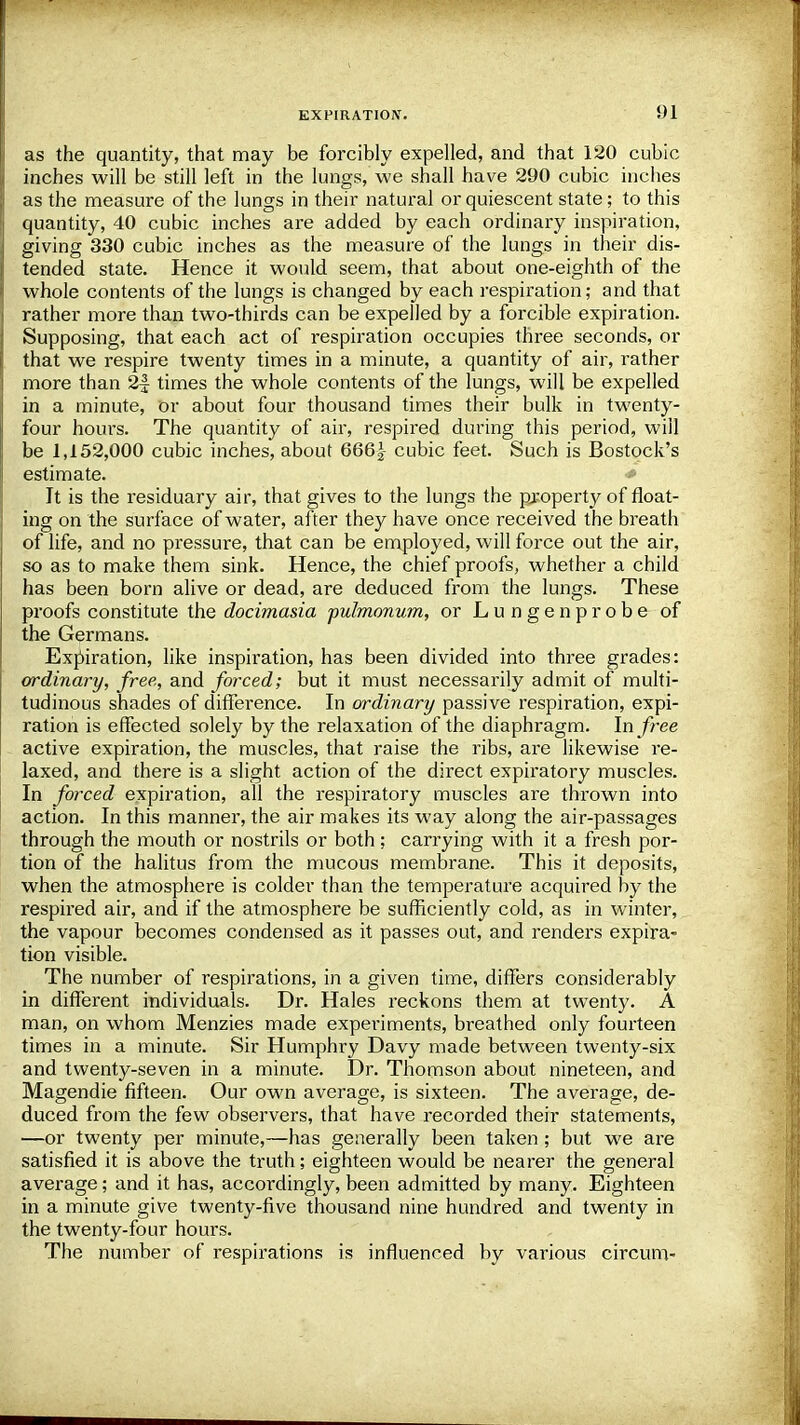 !)1 as the quantity, that may be forcibly expelled, and that 120 cubic inches will be still left in the lungs, we shall have 290 cubic inches as the measure of the lungs in their natural or quiescent state; to this quantity, 40 cubic inches are added by each ordinary inspiration, giving 330 cubic inches as the measure of the lungs in their dis- tended state. Hence it would seem, that about one-eighth of the whole contents of the lungs is changed by each respiration; and that rather more than two-thirds can be expelled by a forcible expiration. Supposing, that each act of respiration occupies three seconds, or that we respire twenty times in a minute, a quantity of air, rather more than 2| times the whole contents of the lungs, will be expelled in a minute, or about four thousand times their bulk in twenty- four hours. The quantity of air, respired during this period, will be 1,152,000 cubic inches, about 666| cubic feet. Such is Bostock's estimate. It is the residuary air, that gives to the lungs the property of float- ing on the surface of water, after they have once received the breath of life, and no pressure, that can be employed, will force out the air, so as to make them sink. Hence, the chief proofs, whether a child has been born alive or dead, are deduced from the lungs. These proofs constitute the docimasia pulmonum, or Lungenprobe of the Germans. Expiration, like inspiration, has been divided into three grades: ordinary, free, and forced; but it must necessarily admit of multi- tudinous shades of difference. In ordinary passive respiration, expi- ration is effected solely by the relaxation of the diaphragm. In free active expiration, the muscles, that raise the ribs, are likewise re- laxed, and there is a slight action of the direct expiratory muscles. In forced expiration, all the respiratory muscles are thrown into action. In this manner, the air makes its way along the air-passages through the mouth or nostrils or both; carrying with it a fresh por- tion of the halitus from the mucous membrane. This it deposits, when the atmosphere is colder than the temperature acquired by the respired air, and if the atmosphere be sufficiently cold, as in winter, the vapour becomes condensed as it passes out, and renders expira- tion visible. The number of respirations, in a given time, differs considerably in different individuals. Dr. Hales reckons them at twenty. A man, on whom Menzies made experiments, breathed only fourteen times in a minute. Sir Humphry Davy made between twenty-six and twenty-seven in a minute. Dr. Thomson about nineteen, and Magendie fifteen. Our own average, is sixteen. The average, de- duced from the few observers, that have recorded their statements, —or twenty per minute,—has generally been taken; but we are satisfied it is above the truth; eighteen would be nearer the general average; and it has, accordingly, been admitted by many. Eighteen in a minute give twenty-five thousand nine hundred and twenty in the twenty-four hours. The number of respirations is influenced by various circum-