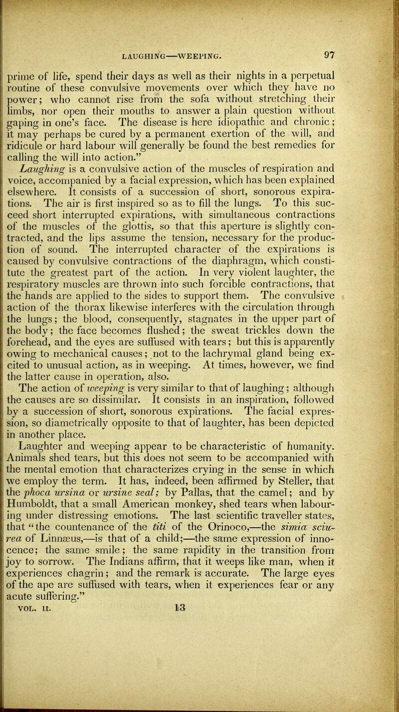 prime of life, spend their days as well as their nights in a perpetual routine of these convulsive movements over which they have no power; who cannot rise from the sofa without stretching their limbs, nor open their mouths to answer a plain question without gaping in one's face. The disease is here idiopathic and chronic ; it may perhaps be cured by a permanent exertion of the will, and ridicule or hard labour will generally be found the best remedies for calling the will into action. Laughing is a convulsive action of the muscles of respiration and voice, accompanied by a facial expression, which has been explained elsewhere. It consists of a succession of short, sonorous expira- tions. The air is first inspired so as to fill the lungs. To this suc- ceed short interrupted expirations, with simultaneous contractions of the muscles of the glottis, so that this aperture is slightly con- tracted, and the lips assume the tension, necessary for the produc- tion of sound. The interrupted character of the expirations is caused by convulsive contractions of the diaphragm, which consti- tute the greatest part of the action. In very violent laughter, the respiratory muscles are thrown into such forcible contractions, that the hands are applied to the sides to support them. The convulsive action of the thorax likewise interferes with the circulation through the lungs; the blood, consequently, stagnates in the upper part of the body; the face becomes flushed; the sweat trickles down the forehead, and the eyes are suffused with tears; but this is apparently owing to mechanical causes; not to the lachrymal gland being ex- cited to unusual action, as in weeping. At times, however, we find the latter cause in operation, also. The action of iveeping is very similar to that of laughing; although the causes are so dissimilar. It consists in an inspiration, followed by a succession of short, sonorous expirations. The facial expres- sion, so diametrically opposite to that of laughter, has been depicted in another place. Laughter and weeping appear to be characteristic of humanity. Animals shed tears, but this does not seem to be accompanied with the mental emotion that characterizes crying in the sense in which we employ the term. It has, indeed, been affirmed by Steller, that the phoca ursina or ursine seal; by Pallas, that the camel; and by Humboldt, that a small American monkey, shed tears when labour- ing under distressing emotions. The last scientific traveller states, that the countenance of the titi of the Orinoco,—the simia sciu- rea of Linnaeus,—is that of a child;—the same expression of inno- cence; the same smile; the same rapidity in the transition from joy to sorrow. The Indians affirm, that it wreeps like man, when it experiences chagrin; and the remark is accurate. The large eyes of the ape are suffused with tears, when it experiences fear or any acute suffering. vol. n. 13