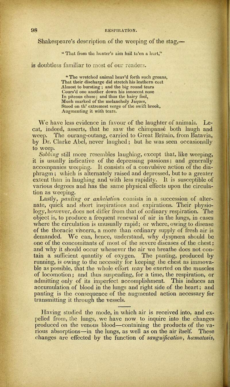 Shakespeare's description of the weeping of the stag,—  That from the hunter's aim had ta'en a hurt, is doubtless familiar to most of our readers. The wretched animal heav'd forth such groan3, That their discharge did stretch his leathern coat Almost to bursting ; and the big round tears Cours'd one another down his innocent nose In piteous chase; and thus the hairy fool, Much marked of the melancholy Jaques, Stood on th' extremest verge of the swift brook, Augmenting it with tears. We have less evidence in favour of the laughter of animals, he- cat, indeed, asserts, that he saw the chimpanse both laugh and weep. The ourang-outang, carried to Great Britain, from Batavia, by Dr. Clarke Abel, never laughed; but he was seen occasionally to weep. Sobbing still more resembles laughing, except that, like weeping, it is usually indicative of the depressing passions; and generally accompanies weeping. It consists of a convulsive action of the dia- phragm ; which is alternately raised and depressed, but to a greater extent than in laughing and with less rapidity. It is susceptible of various degrees and has the same physical effects upon the circula- tion as weeping. Lastly, panting or anhelation consists in a succession of alter- nate, quick and short inspirations and expirations. Their physio- logy, however, does not differ from that of ordinary respiration. The object is, to produce a frequent renewal of air in the lungs, in cases where the circulation is unusually rapid; or where, owing to disease of the thoracic viscera, a more than ordinary supply of fresh air is demanded. We can, hence, understand, why dyspnoea should be one of the concomitants of most of the severe diseases of the chest; and why it should occur whenever the air we breathe does not con- tain a sufficient quantity of oxygen. The panting, produced by running, is owing to the necessity for keeping the chest as immova- ble as possible, that the whole effort may be exerted on the muscles of locomotion; and thus suspending, for a time, the respiration, or admitting only of its imperfect accomplishment. This induces an accumulation of blood in the lungs and right side of the heart; and panting is the consequence of the augmented action necessary for transmitting it through the vessels. Having studied the mode, in which air is received into, and ex- pelled from, the lungs, we have now to inquire into the changes produced on the venous blood—containing the products of the va- rious absorptions—in the lungs, as well as on the air itself. These changes are effected by the function of sanguification, hcematosis,