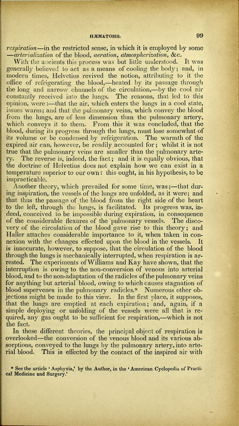 respiration—in the restricted sense, in which it is employed by some —arterialization of the blood, aeration, atmospherization, &c. With the ancients this process was but little understood. It was generally believed to act as a means of cooling the body; and, in modern times, Helvetius revived the notion, attributing to it the office of refrigerating the blood,—heated by its passage through the long and narrow channels of the circulation,—by the cool air constantly received into the lungs. The reasons, that led to this opinion, were :—that the air, which enters the lungs in a cool state, issues warm; and that the pulmonary veins, which convey the blood from the lungs, are of less dimension than the pulmonary artery, which conveys it to them. From this it was concluded, that the blood, during its progress through the lungs, must lose somewhat of its volume or be condensed by refrigeration. The warmth of the expired air can, however, be readily accounted for; whilst it is not true that the pulmonary veins are smaller than the pulmonary arte- ry. The reverse is, indeed, the fact; and it is equally obvious, that the doctrine of Helvetius does not explain how we can exist in a temperature superior to our own: this ought, in his hypothesis, to be impracticable. Another theory, which prevailed for some time, was;—that dur- ing inspiration, the vessels of the lungs are unfolded, as it were; and that thus the passage of the blood from the right side of the heart to the left, through the lungs, is facilitated. Its progress was, in- deed, conceived to be impossible during expiration, in consequence of the considerable flexures of the pulmonary vessels. The disco- very of the circulation of the blood gave rise to this theory; and Haller attaches considerable importance to it, when taken in con- nexion with the changes effected upon the blood in the vessels. It is inaccurate, however, to suppose, that the circulation of the blood through the lungs is mechanically interrupted, when respiration is ar- rested. The experiments of Williams and Kay have shown, that the interruption is owing to the non-conversion of venous into arterial blood, and to the non-adaptation of the radicles of the pulmonary veins for anything but arterial blood, owing to which causes stagnation of blood supervenes in the pulmonary radicles.* Numerous other ob- jections might be made to this view. In the first place, it supposes, that the lungs are emptied at each expiration; and, again, if a simple deploying or unfolding of the vessels were all that is re- quired, any gas ought to be sufficient for respiration,—which is not the fact. In these different theories, the principal object of respiration is overlooked—the conversion of the venous blood and its various ab- sorptions, conveyed to the lungs by the pulmonary artery, into arte- rial blood. This is effected by the contact of the inspired air with * See the article ' Asphyxia,' by the Author, in the * American Cyclopedia of Practi- cal Medicine and Surgery.'