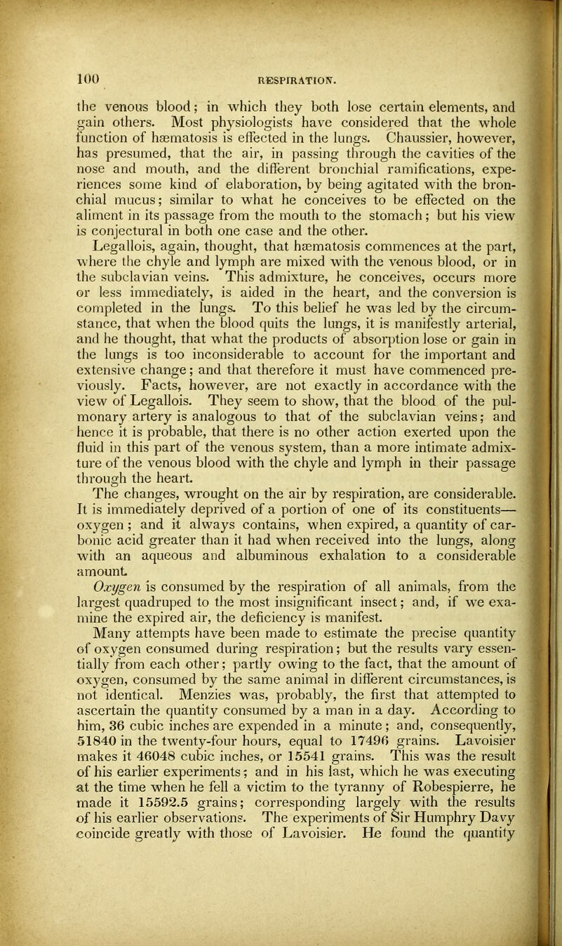 the venous blood; in which they both lose certain elements, and gain others. Most physiologists have considered that the whole function of hsematosis is effected in the lungs. Chaussier, however, has presumed, that the air, in passing through the cavities of the nose and mouth, and the different bronchial ramifications, expe- riences some kind of elaboration, by being agitated with the bron- chial mucus; similar to what he conceives to be effected on the aliment in its passage from the mouth to the stomach; but his view is conjectural in both one case and the other. Legallois, again, thought, that hasmatosis commences at the part, where the chyle and lymph are mixed with the venous blood, or in the subclavian veins. This admixture, he conceives, occurs more or less immediately, is aided in the heart, and the conversion is completed in the lungs. To this belief he was led by the circum- stance, that when the blood quits the lungs, it is manifestly arterial, and he thought, that what the products of absorption lose or gain in the lungs is too inconsiderable to account for the important and extensive change; and that, therefore it must have commenced pre- viously. Facts, however, are not exactly in accordance with the view of Legallois. They seem to show, that the blood of the pul- monary artery is analogous to that of the subclavian veins; and hence it is probable, that there is no other action exerted upon the fluid in this part of the venous system, than a more intimate admix- ture of the venous blood with the chyle and lymph in their passage through the heart. The changes, wrought on the air by respiration, are considerable. It is immediately deprived of a portion of one of its constituents— oxygen ; and it always contains, when expired, a quantity of car- bonic acid greater than it had when received into the lungs, along with an aqueous and albuminous exhalation to a considerable amount Oxygen is consumed by the respiration of all animals, from the largest quadruped to the most insignificant insect; and, if we exa- mine the expired air, the deficiency is manifest. Many attempts have been made to estimate the precise quantity of oxygen consumed during respiration; but the results vary essen- tially from each other; partly owing to the fact, that the amount of oxygen, consumed by the same animal in different circumstances, is not identical. Menzies was, probably, the first that attempted to ascertain the quantity consumed by a man in a day. According to him, 36 cubic inches are expended in a minute ; and, consequently, 51840 in the twenty-four hours, equal to 17496 grains. Lavoisier makes it 46048 cubic inches, or 15541 grains. This was the result of his earlier experiments; and in his last, which he was executing at the time when he fell a victim to the tyranny of Robespierre, he made it 15592.5 grains; corresponding largely with the results of his earlier observations. The experiments of Sir Humphry Davy coincide greatly with those of Lavoisier. He found the quantity