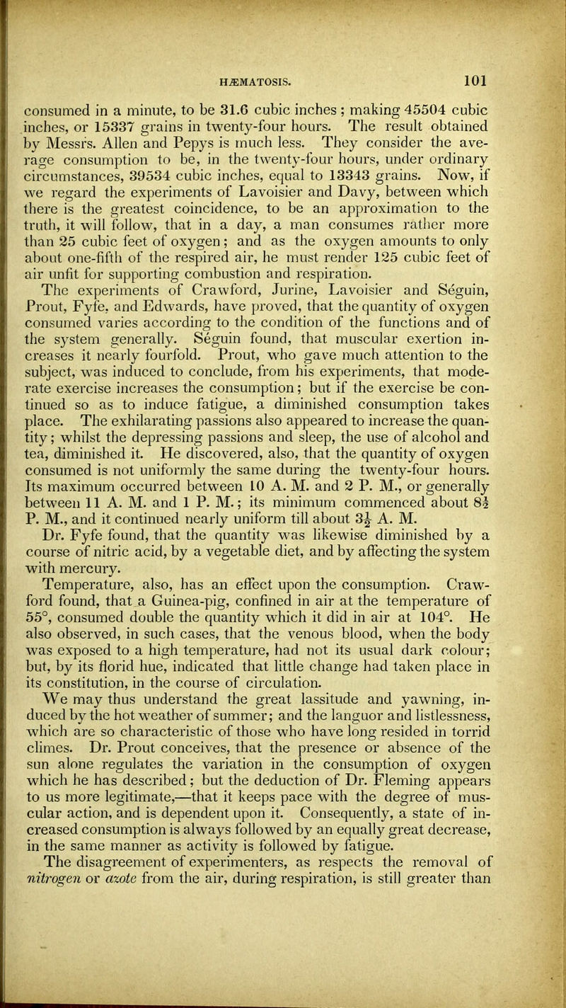 consumed in a minute, to be 31.6 cubic inches; making 45504 cubic inches, or 15337 grains in twenty-four hours. The result obtained by Messrs. Allen and Pepys is much less. They consider the ave- rage consumption to be, in the twenty-four hours, under ordinary circumstances, 39534 cubic inches, equal to 13343 grains. Now, if we regard the experiments of Lavoisier and Davy, between which there is the greatest coincidence, to be an approximation to the truth, it will follow, that in a day, a man consumes rather more than 25 cubic feet of oxygen ; and as the oxygen amounts to only about one-fifth of the respired air, he must render 125 cubic feet of air unfit for supporting combustion and respiration. The experiments of Crawford, Jurine, Lavoisier and Seguin, Prout, Fyfe. and Edwards, have proved, that the quantity of oxygen consumed varies according to the condition of the functions and of the system generally. Seguin found, that muscular exertion in- creases it nearly fourfold. Prout, who gave much attention to the subject, was induced to conclude, from his experiments, that mode- rate exercise increases the consumption; but if the exercise be con- tinued so as to induce fatigue, a diminished consumption takes place. The exhilarating passions also appeared to increase the quan- tity ; whilst the depressing passions and sleep, the use of alcohol and tea, diminished it. He discovered, also, that the quantity of oxygen consumed is not uniformly the same during the twenty-four hours. Its maximum occurred between 10 A. M. and 2 P. M., or generally between 11 A. M. and 1 P. M.; its minimum commenced about 8i P. M., and it continued nearly uniform till about 3^ A. M. Dr. Fyfe found, that the quantity was likewise diminished by a course of nitric acid, by a vegetable diet, and by affecting the system with mercury. Temperature, also, has an effect upon the consumption. Craw- ford found, that a Guinea-pig, confined in air at the temperature of 55°, consumed double the quantity which it did in air at 104°. He also observed, in such cases, that the venous blood, when the body was exposed to a high temperature, had not its usual dark colour; but, by its florid hue, indicated that little change had taken place in its constitution, in the course of circulation. We may thus understand the great lassitude and yawning, in- duced by the hot weather of summer; and the languor and listlessness, which are so characteristic of those who have long resided in torrid climes. Dr. Prout conceives, that the presence or absence of the sun alone regulates the variation in the consumption of oxygen which he has described; but the deduction of Dr. Fleming appears to us more legitimate,—that it keeps pace with the degree of mus- cular action, and is dependent upon it. Consequently, a state of in- creased consumption is always followed by an equally great decrease, in the same manner as activity is followed by fatigue. The disagreement of experimenters, as respects the removal of nitrogen or azote from the air, during respiration, is still greater than