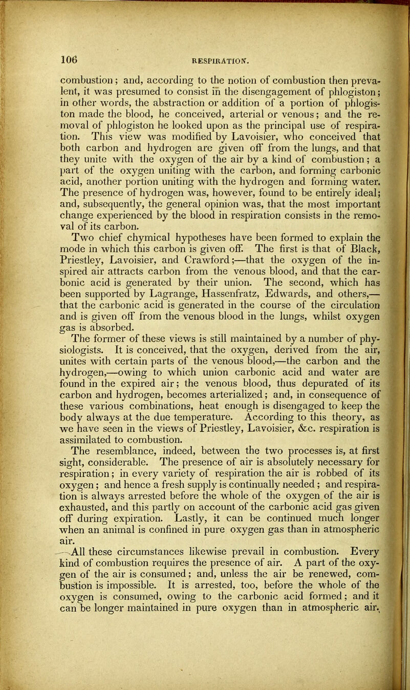 combustion ; and, according to the notion of combustion then preva- lent, it was presumed to consist in the disengagement of phlogiston; in other words, the abstraction or addition of a portion of phlogis- ton made the blood, he conceived, arterial or venous; and the re- moval of phlogiston he looked upon as the principal use of respira- tion. This view was modified by Lavoisier, who conceived that both carbon and hydrogen are given off from the lungs, and that they unite with the oxygen of the air by a kind of combustion; a part of the oxygen uniting with the carbon, and forming carbonic acid, another portion uniting with the hydrogen and forming water. The presence of hydrogen was, however, found to be entirely ideal; and, subsequently, the general opinion was, that the most important change experienced by the blood in respiration consists in the remo- val of its carbon. Two chief chymical hypotheses have been formed to explain the mode in which this carbon is given off. The first is that of Black, Priestley, Lavoisier, and Crawford;—that the oxygen of the in- spired air attracts carbon from the venous blood, and that the car- bonic acid is generated by their union. The second, which has been supported by Lagrange, Hassenfratz, Edwards, and others,— that the carbonic acid is generated in the course of the circulation and is given off from the venous blood in the lungs, whilst oxygen gas is absorbed. The former of these views is still maintained by a number of phy- siologists. It is conceived, that the oxygen, derived from the air, unites with certain parts of the venous blood,—the carbon and the hydrogen,—owing to which union carbonic acid and water are found in the expired air; the venous blood, thus depurated of its carbon and hydrogen, becomes arterialized; and, in consequence of these various combinations, heat enough is disengaged to keep the body always at the due temperature. According to this theory, as we have seen in the views of Priestley, Lavoisier, &c. respiration is assimilated to combustion. The resemblance, indeed, between the two processes is, at first sight, considerable. The presence of air is absolutely necessary for respiration; in every variety of respiration the air is robbed of its oxygen; and hence a fresh supply is continually needed ; and respira- tion is always arrested before the whole of the oxygen of the air is exhausted, and this partly on account of the carbonic acid gas given off during expiration. Lastly, it can be continued much longer when an animal is confined in pure oxygen gas than in atmospheric air. ---All these circumstances likewise prevail in combustion. Every kind of combustion requires the presence of air. A part of the oxy- gen of the air is consumed; and, unless the air be renewed, com- bustion is impossible. It is arrested, too, before the whole of the oxygen is consumed, owing to the carbonic acid formed; and it can be longer maintained in pure oxygen than in atmospheric air.