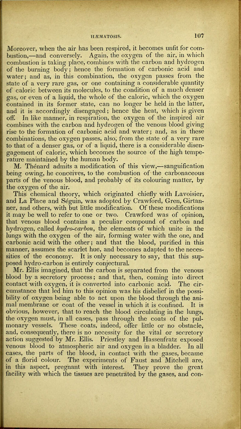 Moreover, when the air has been respired, it becomes unfit for com- bustion,—and conversely. Again, the oxygen of the air, in which combustion is taking place, combines with the carbon and hydrogen of the burning body; hence the formation of carbonic acid and water; and as, in this combination, the oxygen passes from the state of a very rare gas, or one containing a considerable quantity of caloric between its molecules, to the condition of a much denser gas, or even of a liquid, the whole of the caloric, which the oxygen contained in its former state, can no longer be held in the latter, and it is accordingly disengaged; hence the heat, which is given off. In like manner, in respiration, the oxygen of the inspired air combines with the carbon and hydrogen of the venous blood giving rise to the formation of carbonic acid and water; and, as in these combinations, the oxygen passes, also, from the state of a very rare to that of a denser gas, or of a liquid, there is a considerable disen- gagement of caloric, which becomes the source of the high tempe- rature maintained by the human body. M. Thenard admits a modification of this view,—sanguification being owing, he conceives, to the combustion of the carbonaceous parts of the venous blood, and probably of its colouring matter, by the oxygen of the air. This; chemical theory, which originated chiefly with Lavoisier, and La Place and Seguin, was adopted by Crawford, Gren, Girtan^ ner, and others, with but little modification. Of these modifications it may be well to refer to one or two. Crawford was of opinion, that venous blood contains a peculiar compound of carbon and hydrogen, called hydro-carbon, the elements of which unite in the lungs with the oxygen of the air, forming water with the one, and carbonic acid with the other; and that the blood, pm-ified in this manner, assumes the scarlet hue, and becomes adapted to the neces- sities of the economy. It is only necessary to say, that this sup- posed hydro-carbon is entirely conjectural. Mr. Ellis imagined, that the carbon is separated from the venous blood by a secretory process; and that, then, coming into direct eontact with oxygen, it is converted into carbonic acid. The cir- cumstance that led him to this opinion was his disbelief in the possi- bility of oxygen being able to act upon the blood through the ani- mal membrane or coat of the vessel in which it is confined. It is obvious, however, that to reach the blood circulating in the lungs, the oxygen must, in all cases, pass through the coats of the pul- monary vessels. These coats, indeed, offer little or no obstacle, and, consequently, there is no necessity for the vital or secretory action suggested by Mr. Ellis. Priestley and Hassenfratz exposed venous blood to atmospheric air and oxygen in a bladder. In all cases, the parts of the blood, in contact with the gases, became of a florid colour. The experiments of Faust and Mitchell are, in this aspect, pregnant with interest. They prove the great facility with which the tissues are penetrated by the gases, and con-