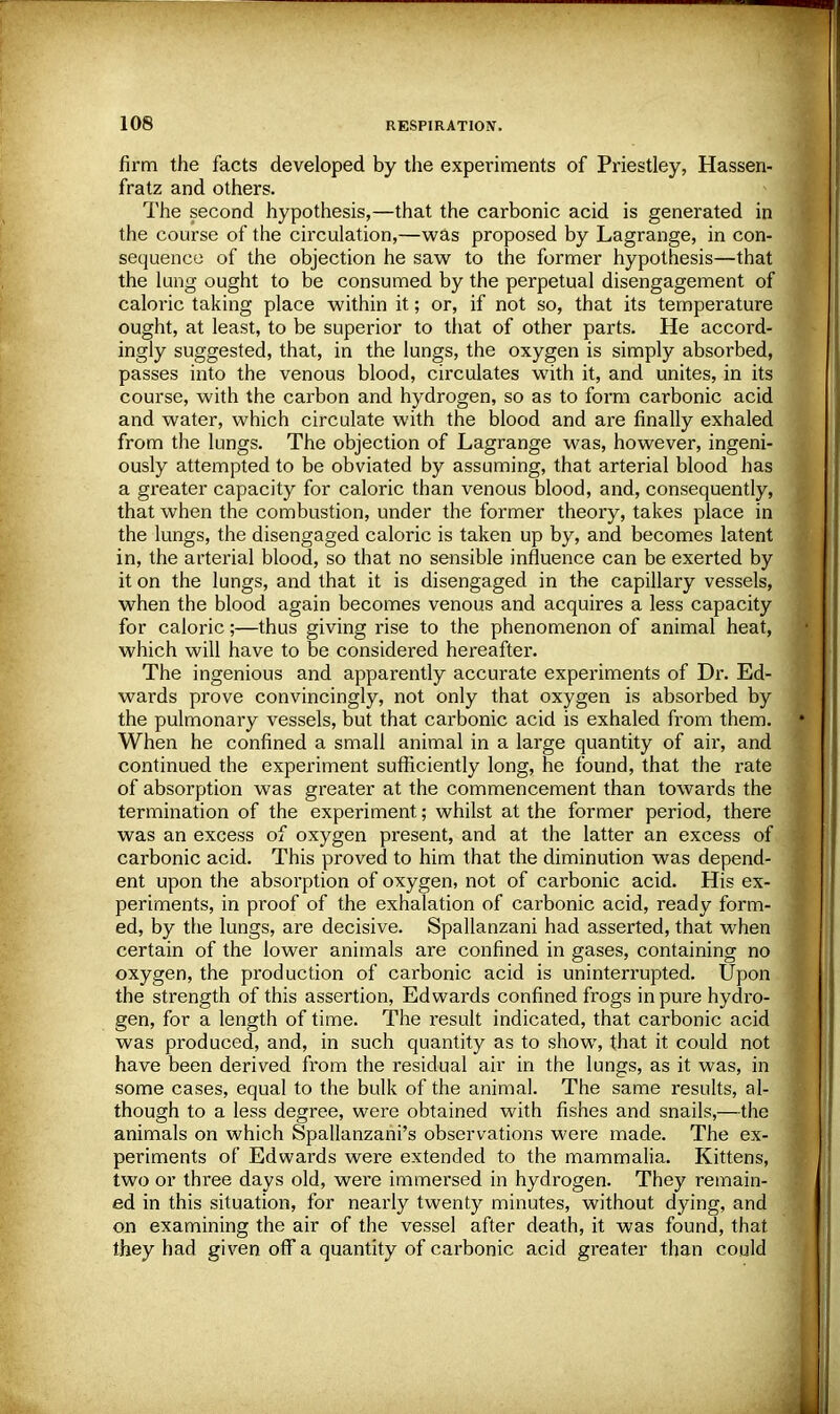 firm the facts developed by the experiments of Priestley, Hassen- fratz and others. The second hypothesis,—that the carbonic acid is generated in the course of the circulation,—was proposed by Lagrange, in con- sequence of the objection he saw to the former hypothesis—that the lung ought to be consumed by the perpetual disengagement of caloric taking place within it; or, if not so, that its temperature ought, at least, to be superior to that of other parts. He accord- ingly suggested, that, in the lungs, the oxygen is simply absorbed, passes into the venous blood, circulates with it, and unites, in its course, with the carbon and hydrogen, so as to form carbonic acid and water, which circulate with the blood and are finally exhaled from the lungs. The objection of Lagrange was, however, ingeni- ously attempted to be obviated by assuming, that arterial blood has a greater capacity for caloric than venous blood, and, consequently, that when the combustion, under the former theory, takes place in the lungs, the disengaged caloric is taken up by, and becomes latent in, the arterial blood, so that no sensible influence can be exerted by it on the lungs, and that it is disengaged in the capillary vessels, when the blood again becomes venous and acquires a less capacity for caloric;—thus giving rise to the phenomenon of animal heat, which will have to be considered hereafter. The ingenious and apparently accurate experiments of Dr. Ed- wards prove convincingly, not only that oxygen is absorbed by the pulmonary vessels, but that carbonic acid is exhaled from them. When he confined a small animal in a large quantity of air, and continued the experiment sufficiently long, he found, that the rate of absorption was greater at the commencement than towards the termination of the experiment; whilst at the former period, there was an excess of oxygen present, and at the latter an excess of carbonic acid. This proved to him that the diminution was depend- ent upon the absorption of oxygen, not of carbonic acid. His ex- periments, in proof of the exhalation of carbonic acid, ready form- ed, by the lungs, are decisive. Spallanzani had asserted, that when certain of the lower animals are confined in gases, containing no oxygen, the production of carbonic acid is uninterrupted. Upon the strength of this assertion, Edwards confined frogs in pure hydro- gen, for a length of time. The result indicated, that carbonic acid was produced, and, in such quantity as to show, that it could not have been derived from the residual air in the lungs, as it was, in some cases, equal to the bulk of the animal. The same results, al- though to a less degree, were obtained with fishes and snails,—the animals on which Spallanzani's observations were made. The ex- periments of Edwards were extended to the mammalia. Kittens, two or three days old, were immersed in hydrogen. They remain- ed in this situation, for nearly twenty minutes, without dying, and on examining the air of the vessel after death, it was found, that they had given off a quantity of carbonic acid greater than could