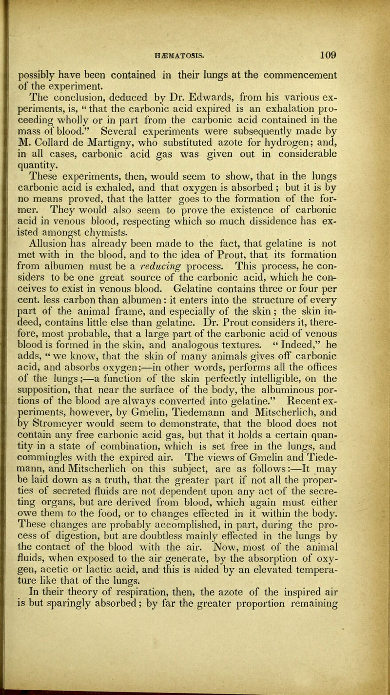 possibly have been contained in their lungs at the commencement of the experiment. The conclusion, deduced by Dr. Edwards, from his various ex- periments, is,  that the carbonic acid expired is an exhalation pro- ceeding wholly or in part from the carbonic acid contained in the mass of blood. Several experiments were subsequently made by M. Collard de Martigny, who substituted azote for hydrogen; and, in all cases, carbonic acid gas was given out in considerable quantity. These experiments, then, would seem to show, that in the lungs carbonic acid is exhaled, and that oxygen is absorbed ; but it is by no means proved, that the latter goes to the formation of the for- mer. They would also seem to prove the existence of carbonic acid in venous blood, respecting which so much dissidence has ex- isted amongst chymists. Allusion has already been made to the fact, that gelatine is not met with in the blood, and to the idea of Prout, that its formation from albumen must be a reducing process. This process, he con- siders to be one great source of the carbonic acid, which he con- ceives to exist in venous blood. Gelatine contains three or four per cent, less carbon than albumen: it enters into the structure of every part of the animal frame, and especially of the skin; the skin in- deed, contains little else than gelatine. Dr. Prout considers it, there- fore, most probable, that a large part of the carbonic acid of venous blood is formed in the skin, and analogous textures.  Indeed, he adds, we know, that the skin of many animals gives off carbonic acid, and absorbs oxygen;—in other words, performs all the offices of the lungs;—a function of the skin perfectly intelligible, on the supposition, that near the surface of the body, the albuminous por- tions of the blood are always converted into gelatine. Recent ex- periments, however, by Gmelin, Tiedemann and Mitscherlich, and by Stromeyer would seem to demonstrate, that the blood does not contain any free carbonic acid gas, but that it holds a certain quan- tity in a state of combination, which is set free in the lungs, and commingles with the expired air. The views of Gmelin and Tiede- mann, and Mitscherlich on this subject, are as follows:—It may be laid down as a truth, that the greater part if not all the proper- ties of secreted fluids are not dependent upon any act of the secre- ting organs, but are derived from blood, which again must either owe them to the food, or to changes effected in it within the body. These changes are probably accomplished, in part, during the pro- cess of digestion, but are doubtless mainly effected in the lungs by the contact of the blood with the air. Now, most of the animal fluids, when exposed to the air generate, by the absorption of oxy- gen, acetic or lactic acid, and this is aided by an elevated tempera- ture like that of the lungs. In their theory of respiration, then, the azote of the inspired air is but sparingly absorbed; by far the greater proportion remaining