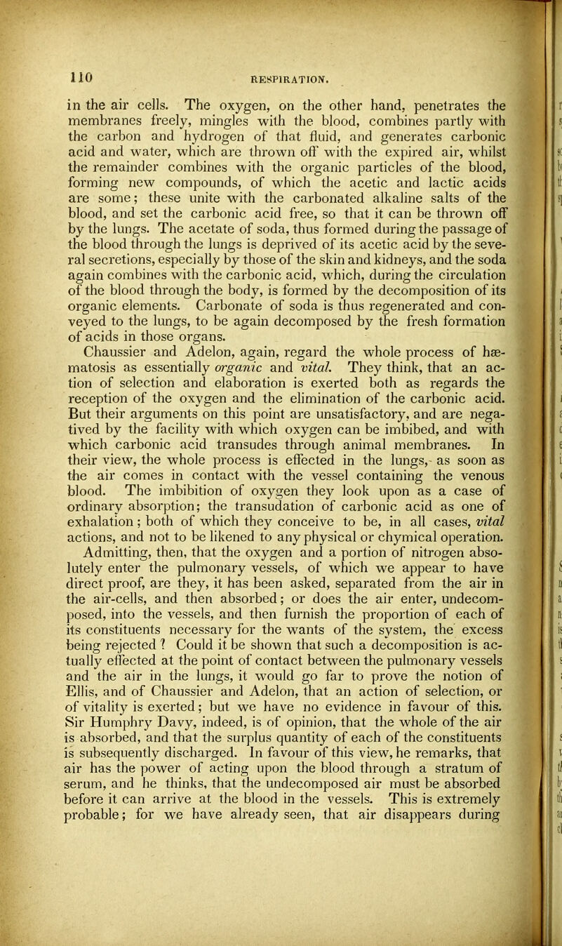 in the air cells. The oxygen, on the other hand, penetrates the membranes freely, mingles with the blood, combines partly with the carbon and hydrogen of that fluid, and generates carbonic acid and water, which are thrown oft* with the expired air, whilst the remainder combines with the organic particles of the blood, forming new compounds, of which the acetic and lactic acids are some; these unite with the carbonated alkaline salts of the blood, and set the carbonic acid free, so that it can be thrown off by the lungs. The acetate of soda, thus formed during the passage of the blood through the lungs is deprived of its acetic acid by the seve- ral secretions, especially by those of the skin and kidneys, and the soda again combines with the carbonic acid, which, during the circulation of the blood through the body, is formed by the decomposition of its organic elements. Carbonate of soda is thus regenerated and con- veyed to the lungs, to be again decomposed by the fresh formation of acids in those organs. Chaussier and Adelon, again, regard the whole process of hae- matosis as essentially organic and vital. They think, that an ac- tion of selection and elaboration is exerted both as regards the reception of the oxygen and the elimination of the carbonic acid. But their arguments on this point are unsatisfactory, and are nega- tived by the facility with which oxygen can be imbibed, and with which carbonic acid transudes through animal membranes. In their view, the whole process is effected in the lungs,- as soon as the air comes in contact with the vessel containing the venous blood. The imbibition of oxygen they look upon as a case of ordinaiy absorption; the transudation of carbonic acid as one of exhalation; both of which they conceive to be, in all cases, vital actions, and not to be likened to any physical or chymical operation. Admitting, then, that the oxygen and a portion of nitrogen abso- lutely enter the pulmonary vessels, of which we appear to have direct proof, are they, it has been asked, separated from the air in the air-cells, and then absorbed; or does the air enter, undecom- posed, into the vessels, and then furnish the proportion of each of its constituents necessary for the wants of the system, the excess being rejected 1 Could it be shown that such a decomposition is ac- tually effected at the point of contact between the pulmonary vessels and the air in the lungs, it would go far to prove the notion of Ellis, and of Chaussier and Adelon, that an action of selection, or of vitality is exerted; but we have no evidence in favour of this. Sir Humphry Davy, indeed, is of opinion, that the whole of the air is absorbed, and that the surplus quantity of each of the constituents is subsequently discharged. In favour of this view, he remarks, that air has the power of acting upon the blood through a stratum of serum, and he thinks, that the undecomposed air must be absorbed before it can arrive at the blood in the vessels. This is extremely probable; for we have already seen, that air disappears during