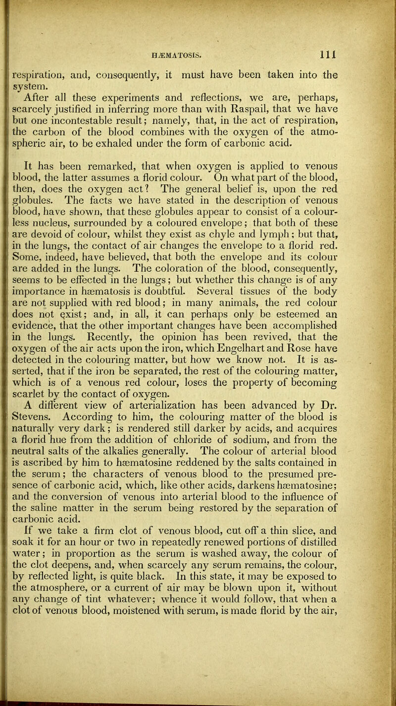 respiration, and, consequently, it must have been taken into the system. After all these experiments and reflections, we are, perhaps, scarcely justified in inferring more than with Raspail, that we have but one incontestable result; namely, that, in the act of respiration, the carbon of the blood combines with the oxygen of the atmo- spheric air, to be exhaled under the form of carbonic acid. It has been remarked, that when oxygen is applied to venous blood, the latter assumes a florid colour. On what part of the blood, then, does the oxygen act? The general belief is, upon the red globules. The facts we have stated in the description of venous blood, have shown, that these globules appear to consist of a colour- less nucleus, surrounded by a coloured envelope; that both of these are devoid of colour, whilst they exist as chyle and lymph; but that, in the lungs, the contact of air changes the envelope to a florid red. Some, indeed, have believed, that both the envelope and its colour are added in the lungs. The coloration of the blood, consequently, seems to be effected in the lungs; but whether this change is of any importance in heematosis is doubtful. Several tissues of the body are not supplied with red blood; in many animals, the red colour does not Qxist; and, in all, it can perhaps only be esteemed an evidence, that the other important changes have been accomplished in the lungs. Recently, the opinion has been revived, that the oxygen of the air acts upon the iron, which Engelhart and Rose have detected in the colouring matter, but how we know not. It is as- serted, that if the iron be separated, the rest of the colouring matter, which is of a venous red colour, loses the property of becoming scarlet by the contact of oxygen. A different view of arterialization has been advanced by Dr. Stevens. According to him, the colouring matter of the blood is naturally very dark; is rendered still darker by acids, and acquires a florid hue from the addition of chloride of sodium, and from the neutral salts of the alkalies generally. The colour of arterial blood is ascribed by him to hasmatosine reddened by the salts contained in the serum; the characters of venous blood to the presumed pre- sence of carbonic acid, which, like other acids, darkens haematosine; and the conversion of venous into arterial blood to the influence of the saline matter in the serum being restored by the separation of carbonic acid. If we take a firm clot of venous blood, cut off a thin slice, and soak it for an hour or two in repeatedly renewed portions of distilled water; in proportion as the serum is washed away, the colour of the clot deepens, and, when scarcely any serum remains, the colour, by reflected light, is quite black. In this state, it may be exposed to the atmosphere, or a current of air may be blown upon it, without any change of tint whatever; whence it would follow, that when a clot of venous blood, moistened with serum, is made florid by the air,