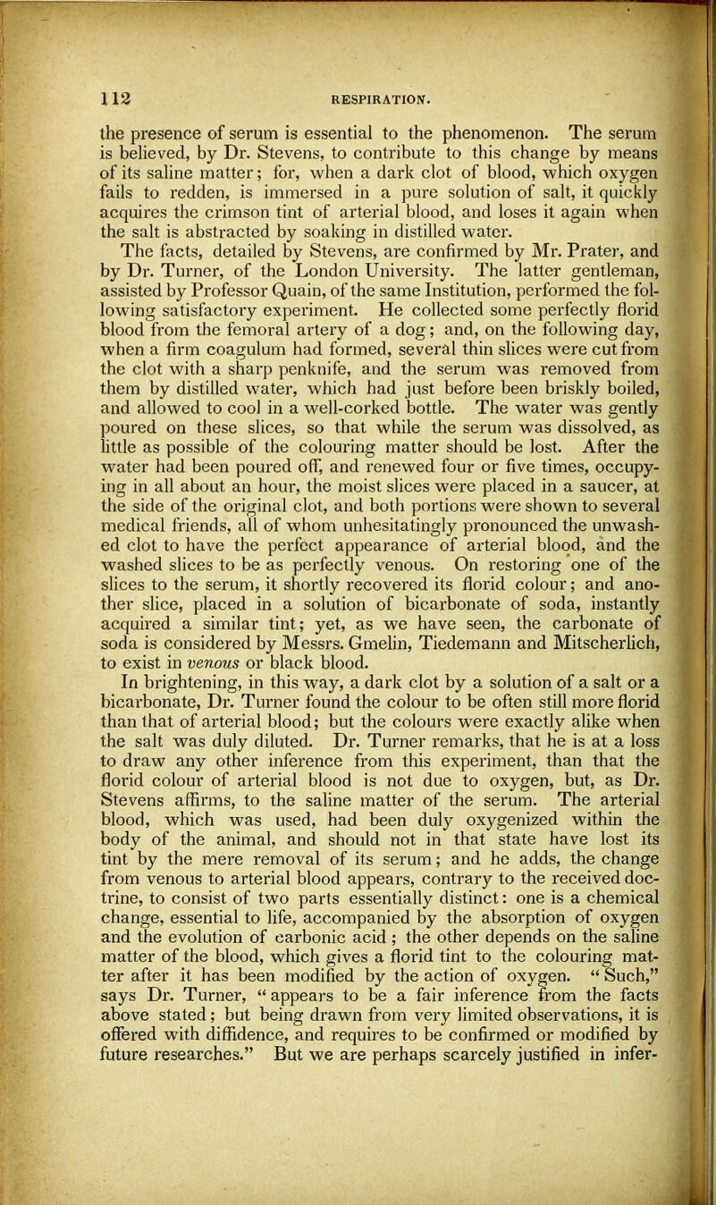 the presence of serum is essential to the phenomenon. The serum is believed, by Dr. Stevens, to contribute to this change by means of its saline matter; for, when a dark clot of blood, which oxygen fails to redden, is immersed in a pure solution of salt, it quickly acquires the crimson tint of arterial blood, and loses it again when the salt is abstracted by soaking in distilled water. The facts, detailed by Stevens, are confirmed by Mr. Prater, and by Dr. Turner, of the London University. The latter gentleman, assisted by Professor Quain, of the same Institution, performed the fol- lowing satisfactory experiment. He collected some perfectly florid blood from the femoral artery of a dog; and, on the following day, when a firm coagulum had formed, several thin slices were cut from the clot with a sharp penknife, and the serum was removed from them by distilled water, which had just before been briskly boiled, and allowed to cool in a well-corked bottle. The water was gently poured on these slices, so that while the serum was dissolved, as little as possible of the colouring matter should be lost. After the water had been poured off, and renewed four or five times, occupy- ing in all about an hour, the moist slices were placed in a saucer, at the side of the original clot, and both portions were shown to several medical friends, all of whom unhesitatingly pronounced the unwash- ed clot to have the perfect appearance of arterial blood, and the washed slices to be as perfectly venous. On restoring one of the slices to the serum, it shortly recovered its florid colour; and ano- ther slice, placed in a solution of bicarbonate of soda, instantly acquired a similar tint; yet, as we have seen, the carbonate of soda is considered by Messrs. Gmelin, Tiedemann and Mitscherlich, to exist in venous or black blood. In brightening, in this way, a dark clot by a solution of a salt or a bicarbonate, Dr. Tui'ner found the colour to be often still more florid than that of arterial blood; but the colours were exactly alike when the salt was duly diluted. Dr. Turner remarks, that he is at a loss to draw any other inference from this experiment, than that the florid colour of arterial blood is not due to oxygen, but, as Dr. Stevens affirms, to the saline matter of the serum. The arterial blood, which was used, had been duly oxygenized within the body of the animal, and should not in that state have lost its tint by the mere removal of its serum; and he adds, the change from venous to arterial blood appears, contrary to the received doc- trine, to consist of two parts essentially distinct: one is a chemical change, essential to life, accompanied by the absorption of oxygen and the evolution of carbonic acid ; the other depends on the saline matter of the blood, which gives a florid tint to the colouring mat- ter after it has been modified by the action of oxygen.  Such, says Dr. Turner,  appears to be a fair inference from the facts above stated; but being drawn from very limited observations, it is offered with diffidence, and requires to be confirmed or modified by future researches. But we are perhaps scarcely justified in infer-