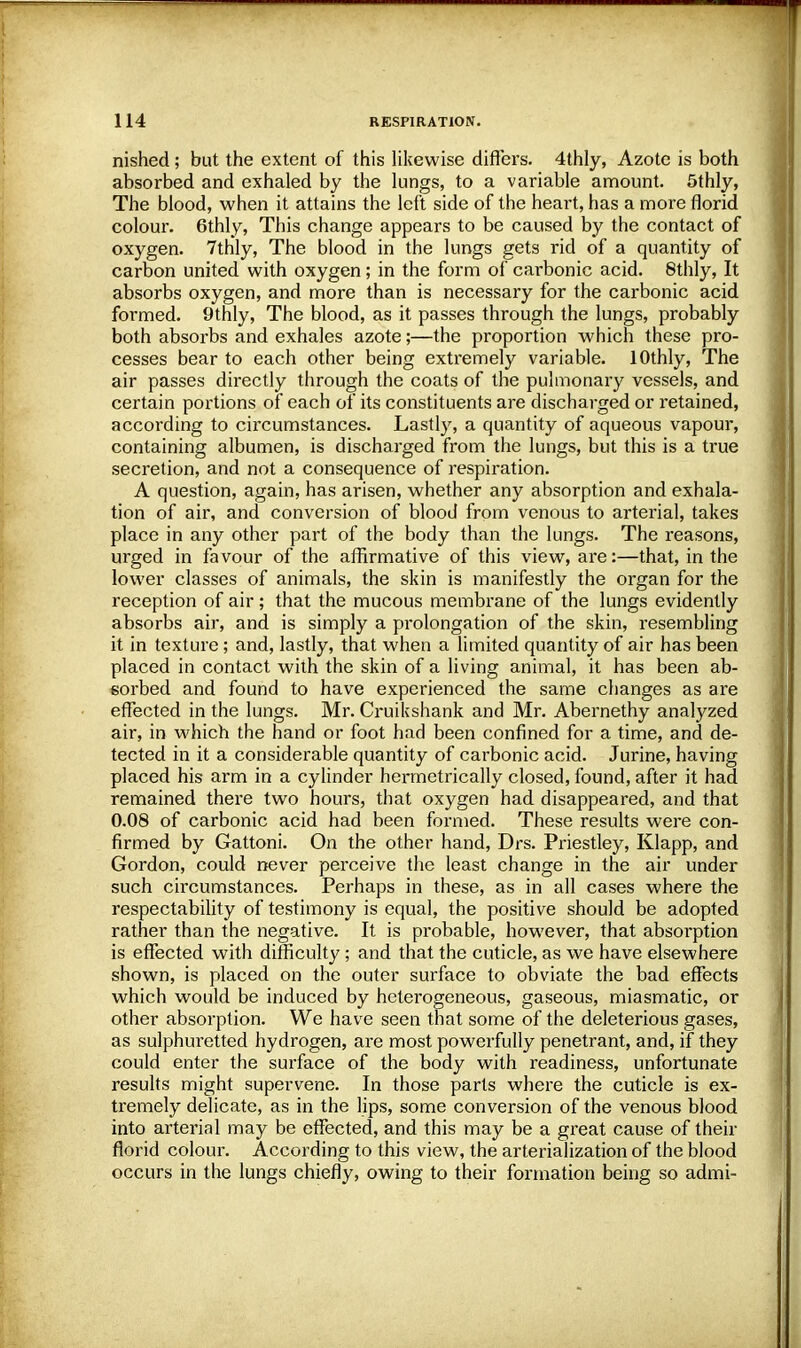 nished; but the extent of this likewise differs. 4thly, Azote is both absorbed and exhaled by the lungs, to a variable amount. 5thly, The blood, when it attains the left side of the heart, has a more florid colour. 6thly, This change appears to be caused by the contact of oxygen. 7thly, The blood in the lungs gets rid of a quantity of carbon united with oxygen; in the form of carbonic acid. 8thly, It absorbs oxygen, and more than is necessary for the carbonic acid formed. 9thly, The blood, as it passes through the lungs, probably both absorbs and exhales azote;—the proportion which these pro- cesses bear to each other being extremely variable. lOthly, The air passes directly through the coats of the pulmonary vessels, and certain portions of each of its constituents are discharged or retained, according to circumstances. Lastly, a quantity of aqueous vapour, containing albumen, is discharged from the lungs, but this is a true secretion, and not a consequence of respiration. A question, again, has arisen, whether any absorption and exhala- tion of air, and conversion of blood from venous to arterial, takes place in any other part of the body than the lungs. The reasons, urged in favour of the affirmative of this view, are:—that, in the lower classes of animals, the skin is manifestly the organ for the reception of air; that the mucous membrane of the lungs evidently absorbs air, and is simply a prolongation of the skin, resembling it in texture; and, lastly, that when a limited quantity of air has been placed in contact with the skin of a living animal, it has been ab- sorbed and found to have experienced the same changes as are effected in the lungs. Mr. Cruikshank and Mr. Abernethy analyzed air, in which the hand or foot had been confined for a time, and de- tected in it a considerable quantity of carbonic acid. Jurine, having placed his arm in a cylinder hennetrically closed, found, after it had remained there two hours, that oxygen had disappeared, and that 0.08 of carbonic acid had been formed. These results were con- firmed by Gattoni. On the other hand, Drs. Priestley, Klapp, and Gordon, could never perceive the least change in the air under such circumstances. Perhaps in these, as in all cases where the respectability of testimony is equal, the positive should be adopted rather than the negative. It is probable, however, that absorption is effected with difficulty; and that the cuticle, as we have elsewhere shown, is placed on the outer surface to obviate the bad effects which would be induced by heterogeneous, gaseous, miasmatic, or other absorption. We have seen that some of the deleterious gases, as sulphuretted hydrogen, are most powerfully penetrant, and, if they could enter the surface of the body with readiness, unfortunate results might supervene. In those parts where the cuticle is ex- tremely delicate, as in the lips, some conversion of the venous blood into arterial may be effected, and this may be a great cause of their florid colour. According to this view, the arterialization of the blood occurs in the lungs chiefly, owing to their formation being so admi-