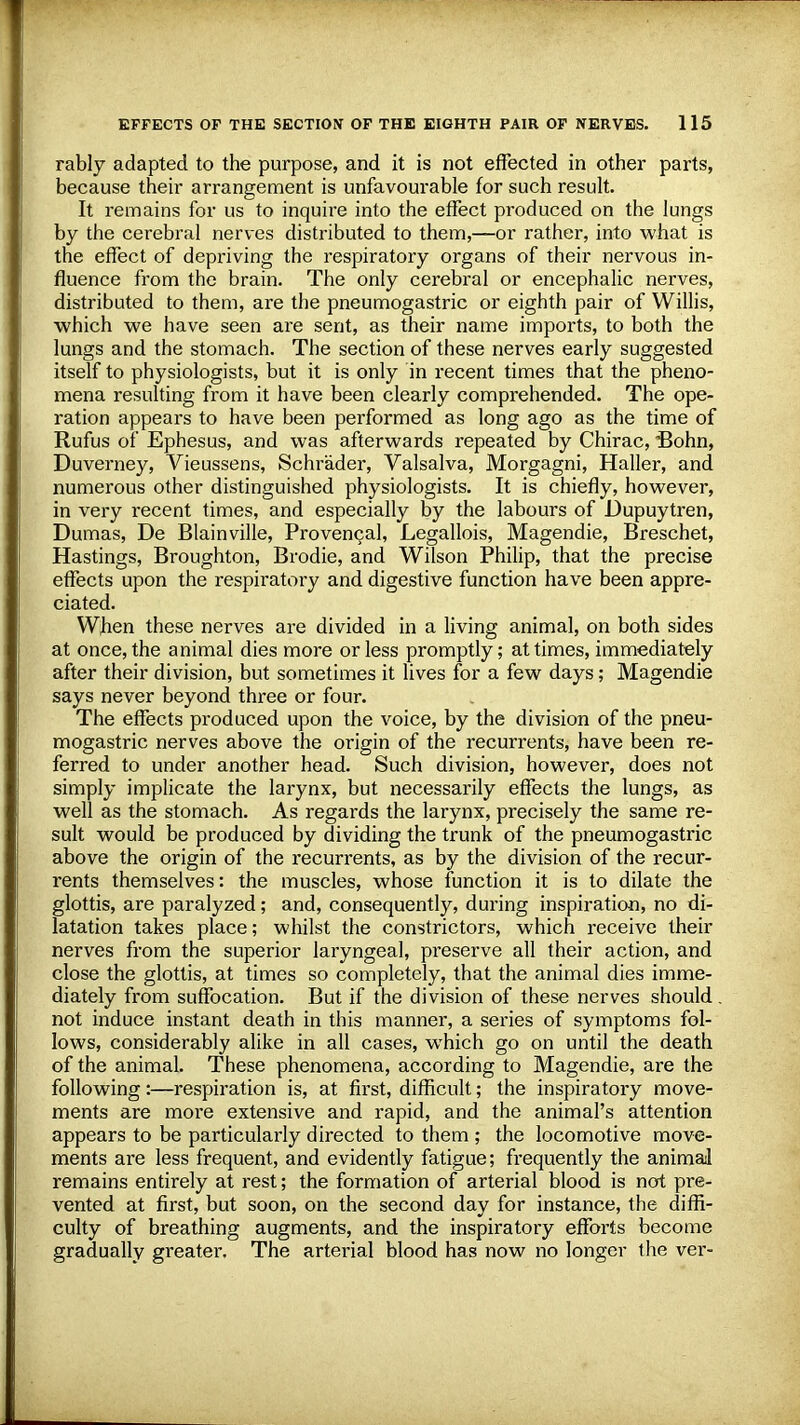 rably adapted to the purpose, and it is not effected in other parts, because their arrangement is unfavourable for such result. It remains for us to inquire into the effect produced on the lungs by the cerebral nerves distributed to them,—or rather, into what is the effect of depriving the respiratory organs of their nervous in- fluence from the brain. The only cerebral or encephalic nerves, distributed to them, are the pneumogastric or eighth pair of Willis, which we have seen are sent, as their name imports, to both the lungs and the stomach. The section of these nerves early suggested itself to physiologists, but it is only in recent times that the pheno- mena resulting from it have been clearly comprehended. The ope- ration appears to have been performed as long ago as the time of Rufus of Ephesus, and was afterwards repeated by Chirac, Bohn, Duverney, Vieussens, Schrader, Valsalva, Morgagni, Haller, and numerous other distinguished physiologists. It is chiefly, however, in very recent times, and especially by the labours of Dupuytren, Dumas, De Blainville, Provencal, Legallois, Magendie, Breschet, Hastings, Broughton, Brodie, and Wilson Philip, that the precise effects upon the respiratory and digestive function have been appre- ciated. When these nerves are divided in a living animal, on both sides at once, the animal dies more or less promptly; at times, immediately after their division, but sometimes it lives for a few days; Magendie says never beyond three or four. The effects produced upon the voice, by the division of the pneu- mogastric nerves above the origin of the recurrents, have been re- ferred to under another head. Such division, however, does not simply implicate the larynx, but necessarily effects the lungs, as well as the stomach. As regards the larynx, precisely the same re- sult would be produced by dividing the trunk of the pneumogastric above the origin of the recurrents, as by the division of the recur- rents themselves: the muscles, whose function it is to dilate the glottis, are paralyzed; and, consequently, during inspiration, no di- latation takes place; whilst the constrictors, which receive their nerves from the superior laryngeal, preserve all their action, and close the glottis, at times so completely, that the animal dies imme- diately from suffocation. But if the division of these nerves should not induce instant death in this manner, a series of symptoms fol- lows, considerably alike in all cases, which go on until the death of the animal. These phenomena, according to Magendie, are the following :—respiration is, at first, difficult; the inspiratory move- ments are more extensive and rapid, and the animal's attention appears to be particularly directed to them ; the locomotive move- ments are less frequent, and evidently fatigue; frequently the animal remains entirely at rest; the formation of arterial blood is not pre- vented at first, but soon, on the second day for instance, the diffi- culty of breathing augments, and the inspiratory efforts become gradually greater. The artei'ial blood has now no longer the ver-