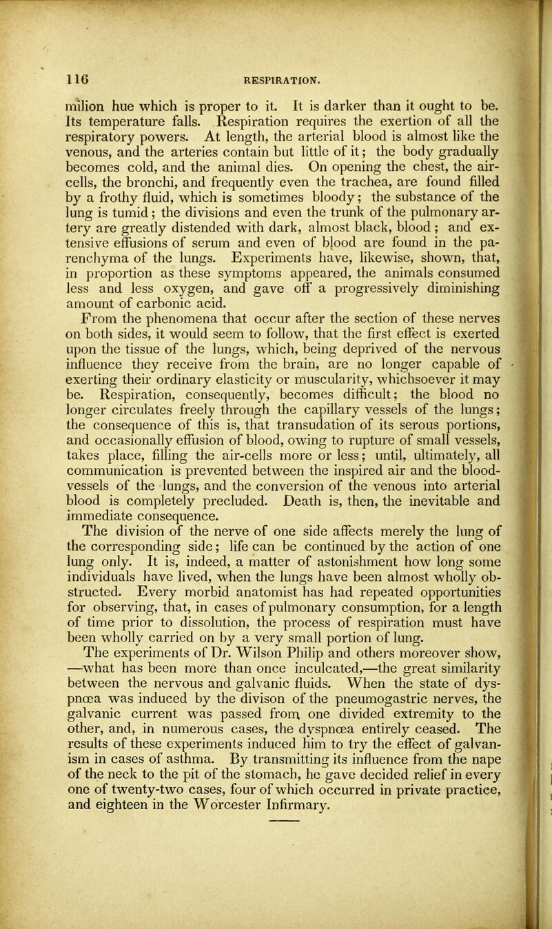 milion hue which is proper to it. It is darker than it ought to be. Its temperature falls. Respiration requires the exertion of all the respiratory powers. At length, the arterial blood is almost like the venous, and the arteries contain but little of it; the body gradually becomes cold, and the animal dies. On opening the chest, the air- cells, the bronchi, and frequently even the trachea, are found filled by a frothy fluid, which is sometimes bloody; the substance of the lung is tumid; the divisions and even the trunk of the pulmonary ar- tery are greatly distended with dark, almost black, blood ; and ex- tensive effusions of serum and even of blood are found in the pa- renchyma of the lungs. Experiments have, likewise, shown, that, in proportion as these symptoms appeared, the animals consumed less and less oxygen, and gave off a progressively diminishing amount of carbonic acid. From the phenomena that occur after the section of these nerves on both sides, it would seem to follow, that the first effect is exerted upon the tissue of the lungs, which, being deprived of the nervous influence they receive from the brain, are no longer capable of exerting their ordinary elasticity or muscularity, whichsoever it may be. Respiration, consequently, becomes difficult; the blood no longer circulates freely through the capillary vessels of the lungs; the consequence of this is, that transudation of its serous portions, and occasionally effusion of blood, owing to rupture of small vessels, takes place, filling the air-cells more or less; until, ultimately, all communication is prevented between the inspired air and the blood- vessels of the lungs, and the conversion of the venous into arterial blood is completely precluded. Death is, then, the inevitable and immediate consequence. The division of the nerve of one side affects merely the lung of the corresponding side; life can be continued by the action of one lung only. It is, indeed, a matter of astonishment how long some individuals have lived, when the lungs have been almost wholly ob- structed. Every morbid anatomist has had repeated opportunities for observing, that, in cases of pulmonary consumption, for a length of time prior to dissolution, the process of respiration must have been wholly carried on by a very small portion of lung. The experiments of Dr. Wilson Philip and others moreover show, —what has been more than once inculcated,—the great similarity between the nervous and galvanic fluids. When the state of dys- pnoea was induced by the divison of the pneumogastric nerves, the galvanic current was passed from one divided extremity to the other, and, in numerous cases, the dyspnoea entirely ceased. The results of these experiments induced him to try the effect of galvan- ism in cases of asthma. By transmitting its influence from the nape of the neck to the pit of the stomach, he gave decided relief in every one of twenty-two cases, four of which occurred in private practice, and eighteen in the Worcester Infirmary.