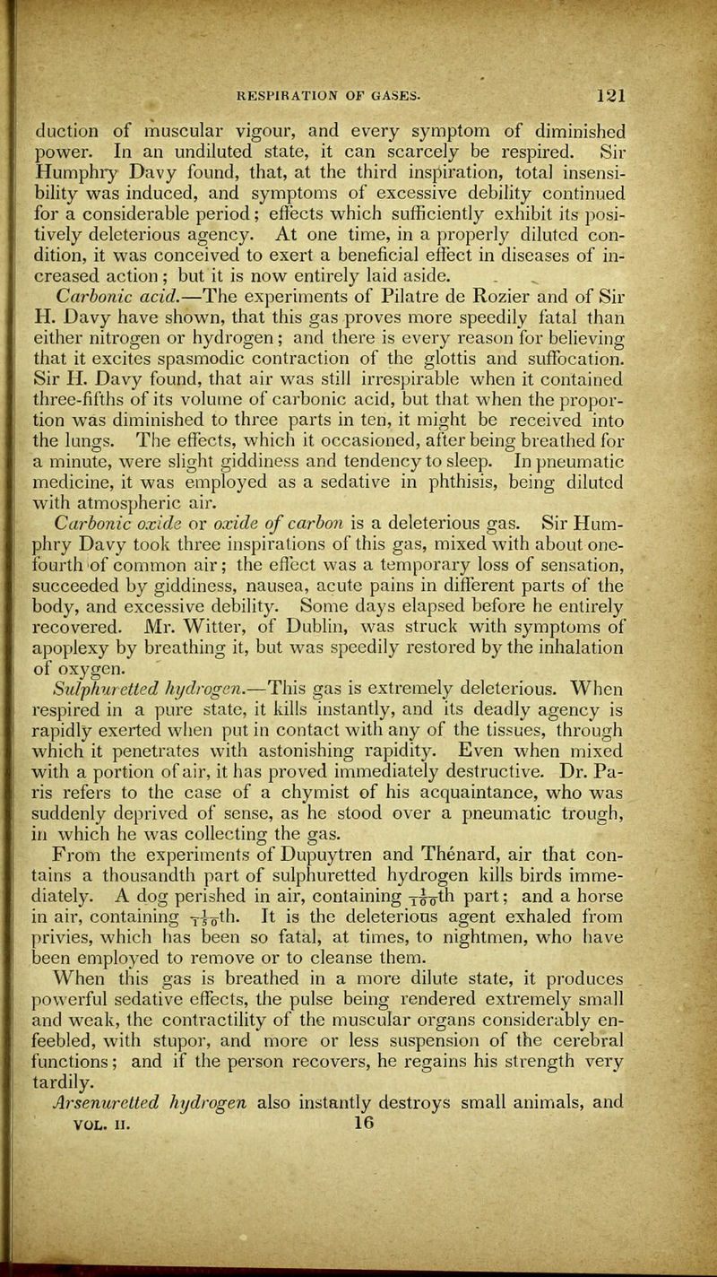 duction of muscular vigour, and every symptom of diminished power. In an undiluted state, it can scarcely be respired. Sir Humphry Davy found, that, at the third inspiration, total insensi- bility was induced, and symptoms of excessive debility continued for a considerable period; effects which sufficiently exhibit its posi- tively deleterious agency. At one time, in a properly diluted con- dition, it was conceived to exert a beneficial effect in diseases of in- creased action ; but it is now entirely laid aside. Carbonic acid.—The experiments of Pilatre de Rozier and of Sir H. Davy have shown, that this gas proves more speedily fatal than either nitrogen or hydrogen; and there is every reason for believing that it excites spasmodic contraction of the glottis and suffocation. Sir H. Davy found, that air was still irrespirable when it contained three-fifths of its volume of carbonic acid, but that when the propor- tion was diminished to three parts in ten, it might be received into the lungs. The effects, which it occasioned, after being breathed for a minute, were slight giddiness and tendency to sleep. In pneumatic medicine, it was employed as a sedative in phthisis, being diluted with atmospheric air. Carbonic oxide or oxide of carbon is a deleterious gas. Sir Hum- phry Davy took three inspirations of this gas, mixed with about one- fourth of common air; the effect was a temporary loss of sensation, succeeded by giddiness, nausea, acute pains in different parts of the body, and excessive debility. Some days elapsed before he entirely recovered. Mr. Witter, of Dublin, was struck with symptoms of apoplexy by breathing it, but was speedily restored by the inhalation of oxygen. Sulphuretted hydrogen.—This gas is extremely deleterious. When respired in a pure state, it kills instantly, and its deadly agency is rapidly exerted when put in contact with any of the tissues, through which it penetrates with astonishing rapidity. Even when mixed with a portion of air, it has proved immediately destructive. Dr. Pa- ris refers to the case of a chymist of his acquaintance, who was suddenly deprived of sense, as he stood over a pneumatic trough, in which he was collecting the gas. From the experiments of Dupuytren and Thenard, air that con- tains a thousandth part of sulphuretted hydrogen kills birds imme- diately. A dog perished in air, containing y^o'th part; and a horse in air, containing T^th. It is the deleterious agent exhaled from privies, which has been so fatal, at times, to nightmen, who have been employed to remove or to cleanse them. When this gas is breathed in a more dilute state, it produces powerful sedative effects, the pulse being rendered extremely small and weak, the contractility of the muscular organs considerably en- feebled, with stupor, and more or less suspension of the cerebral functions; and if the person recovers, he regains his strength very tardily. Arsenuretted hydrogen also instantly destroys small animals, and VOL. II. 16