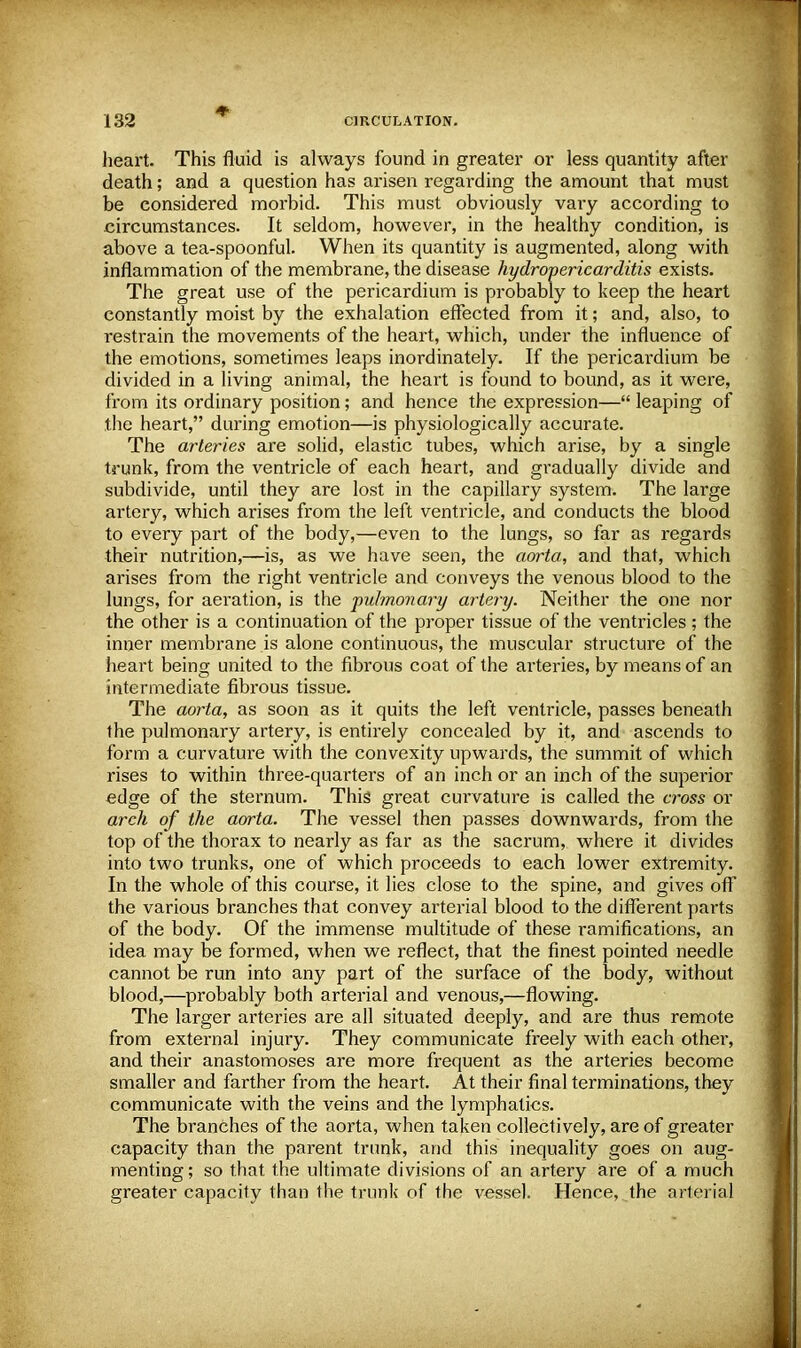 heart. This fluid is always found in greater or less quantity after death; and a question has arisen regarding the amount that must be considered morbid. This must obviously vary according to circumstances. It seldom, however, in the healthy condition, is above a tea-spoonful. When its quantity is augmented, along with inflammation of the membrane, the disease hydro-pericarditis exists. The great use of the pericardium is probably to keep the heart constantly moist by the exhalation effected from it; and, also, to restrain the movements of the heart, which, under the influence of the emotions, sometimes leaps inordinately. If the pericardium be divided in a living animal, the heart is found to bound, as it were, from its ordinary position; and hence the expression— leaping of the heart, during emotion—is physiologically accurate. The arteries are solid, elastic tubes, which arise, by a single trunk, from the ventricle of each heart, and gradually divide and subdivide, until they are lost in the capillary system. The large artery, which arises from the left ventricle, and conducts the blood to every part of the body,—even to the lungs, so far as regards their nutrition,—is, as we have seen, the aorta, and that, which arises from the right ventricle and conveys the venous blood to the lungs, for aeration, is the puhnonary artery. Neither the one nor the other is a continuation of the proper tissue of the ventricles ; the inner membrane is alone continuous, the muscular structure of the heart being united to the fibrous coat of the arteries, by means of an intermediate fibrous tissue. The aorta, as soon as it quits the left ventricle, passes beneath the pulmonary artery, is entirely concealed by it, and ascends to form a curvature with the convexity upwards, the summit of which rises to within three-quarters of an inch or an inch of the superior edge of the sternum. This great curvature is called the cross or arch of the aorta. The vessel then passes downwards, from the top of the thorax to nearly as far as the sacrum, where it divides into two trunks, one of which proceeds to each lower extremity. In the whole of this course, it lies close to the spine, and gives off the various branches that convey arterial blood to the different parts of the body. Of the immense multitude of these ramifications, an idea may be formed, when we reflect, that the finest pointed needle cannot be run into any part of the surface of the body, without blood,—probably both arterial and venous,—flowing. The larger arteries are all situated deeply, and are thus remote from external injury. They communicate freely with each other, and their anastomoses are more frequent as the arteries become smaller and farther from the heart. At their final terminations, they communicate with the veins and the lymphatics. The branches of the aorta, when taken collectively, are of greater capacity than the parent trunk, and this inequality goes on aug- menting; so that the ultimate divisions of an artery are of a much greater capacity than the trunk of the vessel. Hence, the arterial