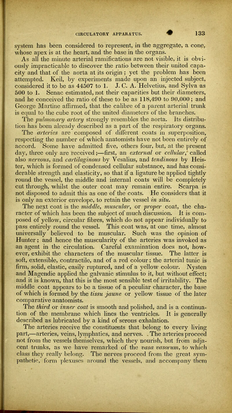 system has been considered to represent, in the aggregate, a cone, whose apex is at the heart, and the base in the organs. As all the minute arterial ramifications are not visible, it is obvi- ously impracticable to discover the ratio between their united capa- city and that of the aorta at its origin; yet the problem has been attempted. Keil, by experiments made upon an injected subject, considered it to be as 44507 to 1. J. C. A. Helvetius, and Sylva as 500 to 1. Senac estimated, not their capacities but their diameters, and he conceived the ratio of these to be as 118,490 to 90,000; and George Martine affirmed, that the calibre of a parent arterial trunk is equal to the cube root of the united diameters of the branches. The pulmonary artery strongly resembles the aorta. Its distribu- tion has been already described as a part of the respiratory organs. The arteries are composed of different coats in superposition, respecting the number of which anatomists have not been entirely of accord. Some have admitted five, others four, but, at the present day, three only are received;—first, an external or cellular, called also nervous, and cartilaginous by Vesalius, and tendinous by Heis- ter, which is formed of condensed cellular substance, and has consi- derable strength and elasticity, so that if a ligature be applied tightly round the vessel, the middle and internal coats will be completely cut through, whilst the outer coat may remain entire. Scarpa is not disposed to admit this as one of the coats. He considers that it is only an exterior envelope, to retain the vessel in situ. The next coat is the middle, muscular, or proper coat, the cha- l'acter of which has been the subject of much discussion. It is com- posed of yellow, circular fibres, which do not appear individually to pass entirely round the vessel. This coat was, at one time, almost universally believed to be muscular. Such was the opinion of Hunter; and hence the muscularity of the arteries was invoked as an agent in the circulation. Careful examination does not, how- ever, exhibit the characters of the muscular tissue. The latter is soft, extensible, contractile, and of a red colour; the arterial tunic is firm, solid, elastic, easily ruptured, and of a yellow colour. Nysten and Magendie applied the galvanic stimulus to it, but without effect; and it is known, that this is the most sensible test of irritability. The middle coat appears to be a tissue of a peculiar character, the base of which is formed by the tissu jaune or yellow tissue of the later comparative anatomists. The third or inner coat is smooth and polished, and is a continua- tion of the membrane which lines the ventricles. It is generally described as lubricated by a kind of serous exhalation. The arteries receive the constituents that belong to every living part,—arteries, veins, lymphatics, and nerves. . The arteries proceed not from the vessels themselves, which they nourish, but from adja- cent trunks, as we have remarked of the vasa vascn-um, to which class they really belong. The nerves proceed from the great sym- pathetic, form plexuses around the vessels, and accompany them