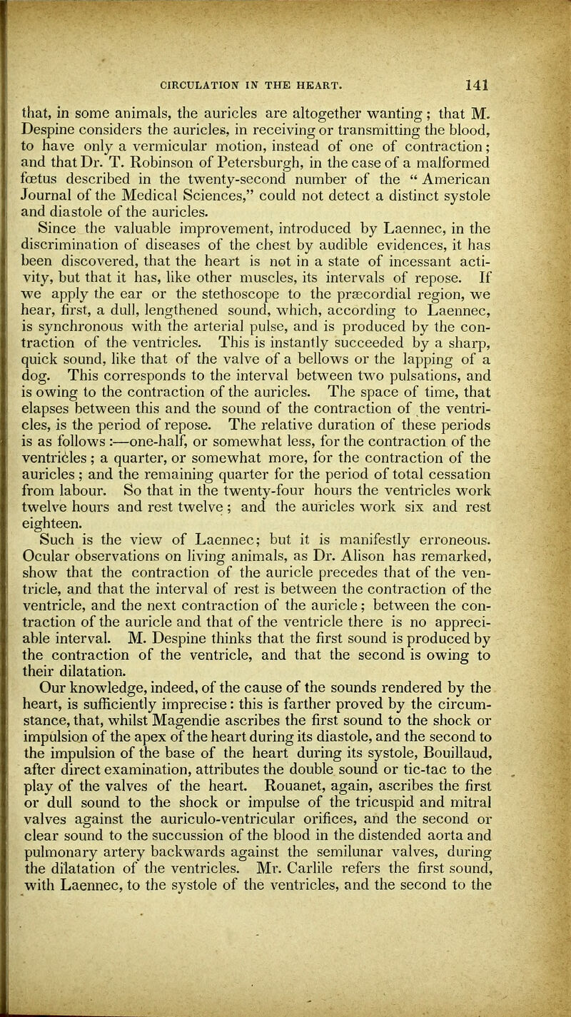 that, in some animals, the auricles are altogether wanting; that M. Despine considers the auricles, in receiving or transmitting the blood, to have only a vermicular motion, instead of one of contraction; and that Dr. T. Robinson of Petersburgh, in the case of a malformed foetus described in the twenty-second number of the  American Journal of the Medical Sciences, could not detect a distinct systole and diastole of the auricles. Since the valuable improvement, introduced by Laennec, in the discrimination of diseases of the chest by audible evidences, it has been discovered, that the heart is not in a state of incessant acti- vity, but that it has, like other muscles, its intervals of repose. If we apply the ear or the stethoscope to the prajcordial region, we hear, first, a dull, lengthened sound, which, according to Laennec, is synchronous with the arterial pulse, and is produced by the con- traction of the ventricles. This is instantly succeeded by a sharp, quick sound, like that of the valve of a bellows or the lapping of a dog. This corresponds to the interval between two pulsations, and is owing to the contraction of the auricles. The space of time, that elapses between this and the sound of the contraction of the ventri- cles, is the period of repose. The relative duration of these periods is as follows :—one-half, or somewhat less, for the contraction of the ventricles; a quarter, or somewhat more, for the contraction of the auricles ; and the remaining quarter for the period of total cessation from labour. So that in the twenty-four hours the ventricles work twelve hours and rest twelve; and the auricles work six and rest eighteen. Such is the view of Laennec; but it is manifestly erroneous. Ocular observations on living animals, as Dr. Alison has remarked, show that the contraction of the auricle precedes that of the ven- tricle, and that the interval of rest is between the contraction of the ventricle, and the next contraction of the auricle; between the con- traction of the auricle and that of the ventricle there is no appreci- able interval. M. Despine thinks that the first sound is produced by the contraction of the ventricle, and that the second is owing to their dilatation. Our knowledge, indeed, of the cause of the sounds rendered by the heart, is sufficiently imprecise: this is farther proved by the circum- stance, that, whilst Magendie ascribes the first sound to the shock or impulsion of the apex of the heart during its diastole, and the second to the impulsion of the base of the heart during its systole, Bouillaud, after direct examination, attributes the double sound or tic-tac to the play of the valves of the heart. Rouanet, again, ascribes the first or dull sound to the shock or impulse of the tricuspid and mitral valves against the auriculo-ventricular orifices, and the second or clear sound to the succussion of the blood in the distended aorta and pulmonary artery backwards against the semilunar valves, during the dilatation of the ventricles. Mr. Carlile refers the first sound, with Laennec, to the systole of the ventricles, and the second to the