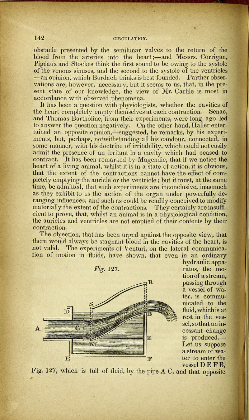 obstacle presented by the semilunar valves to the return of the blood from the arteries into the heart;—and Messrs. Corrigan, Pigeaux and Stockes think the first sound to be owing to the systole of the venous sinuses, and the second to the systole of the ventricles —an opinion, which Burdach thinks is best founded. Farther obser- vations are, however, necessary, but it seems to us, that, in the pre- sent state of our knowledge, the view of Mr. Carlile is most in accordance with observed phenomena. It has been a question with physiologists, whether the cavities of the heart completely empty themselves at each contraction. Senac, and Thomas Bartholine, from their experiments, were long ago led to answer the question negatively. On the other hand, Haller enter- tained an opposite opinion,—suggested, he remarks, by his experi- ments, but, perhaps, notwithstanding all his candour, connected, in some manner, with his doctrine of irritability, which could not easily admit the presence of an irritant in a cavity which had ceased to contract. It has been remarked by Magendie, that if we notice the heart of a living animal, whilst it is in a state of action, it is obvious, that the extent of the contractions cannot have the effect of com- pletely emptying the auricle or the ventricle; but it must, at the same time, be admitted, that such experiments are inconclusive, inasmuch as they exhibit to us the action of the organ under powerfully de- ranging influences, and such as could be readily conceived to modify materially the extent of the contractions. They certainly are insuffi- cient to prove, that, whilst an animal is in a physiological condition, the auricles and ventricles are not emptied of their contents by their contraction. The objection, that has been urged against the opposite view, that there would always be stagnant blood in the cavities of the heart, is not valid. The experiments of Venturi, on the lateral communica- tion of motion in fluids, have shown, that even in an ordinary vessel DEFB, Fig. 127, which is full of fluid, by the pipe A C, and that opposite Fig. 127. R hydraulic appa- ratus, the mo- tion of a stream, passing through a vessel of wa- ter, is commu- nicated to the fluid, which is at rest in the ves- sel, so that an in- cessant change is produced.— Let us suppose a stream of wa- ter to enter'the