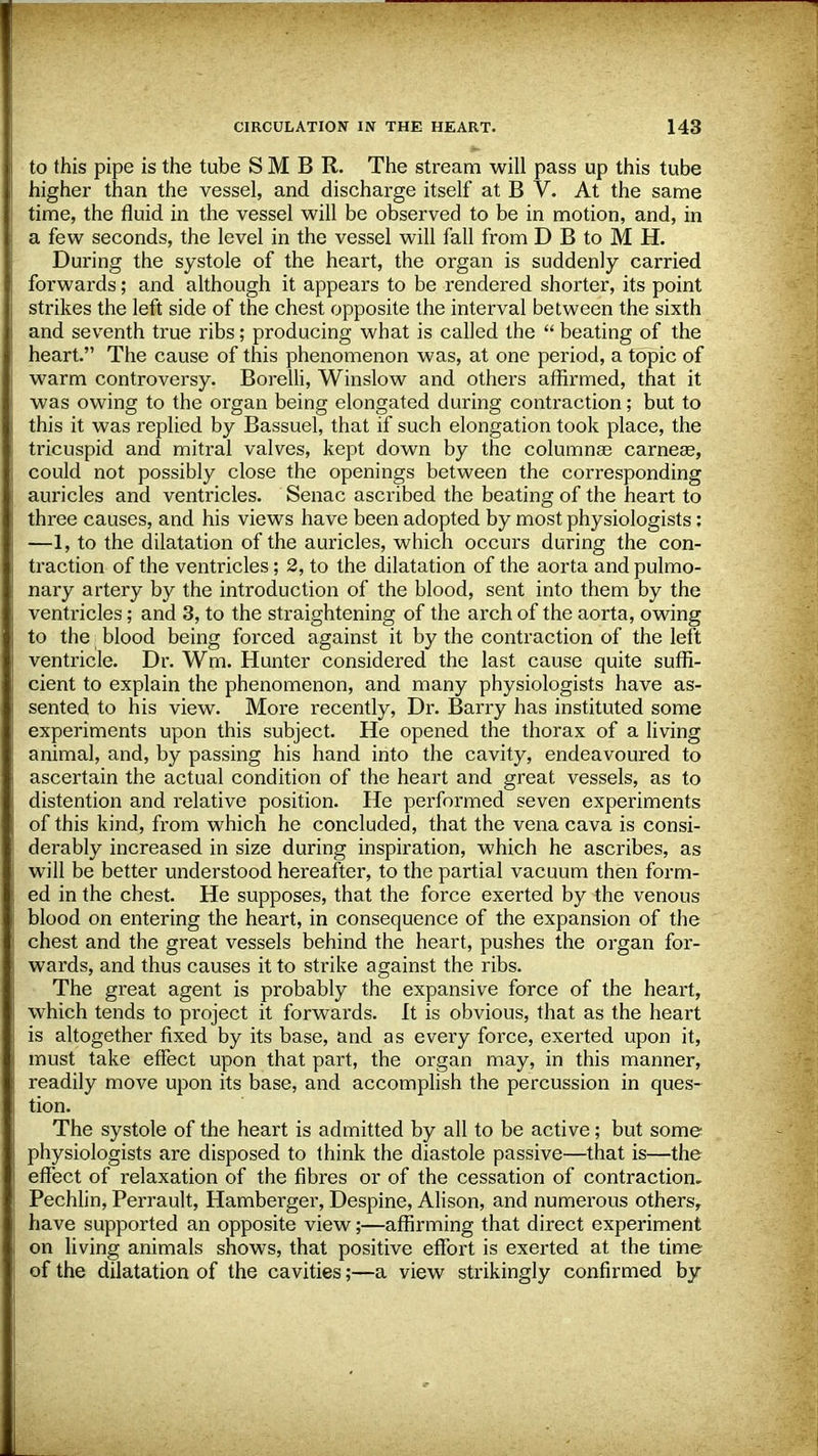 to this pipe is the tube S M B R. The stream will pass up this tube higher than the vessel, and discharge itself at B V. At the same time, the fluid in the vessel will be observed to be in motion, and, in a few seconds, the level in the vessel will fall from D B to M H. During the systole of the heart, the organ is suddenly carried forwards; and although it appears to be rendered shorter, its point strikes the left side of the chest opposite the interval between the sixth and seventh true ribs; producing what is called the  beating of the heart. The cause of this phenomenon was, at one period, a topic of warm controversy. Borelli, Winslow and others affirmed, that it was owing to the organ being elongated during contraction; but to this it was replied by Bassuel, that if such elongation took place, the tricuspid and mitral valves, kept down by the columnar carneas, could not possibly close the openings between the corresponding auricles and ventricles. Senac ascribed the beating of the heart to three causes, and his views have been adopted by most physiologists: —1, to the dilatation of the auricles, which occurs during the con- traction of the ventricles; 2, to the dilatation of the aorta and pulmo- nary artery by the introduction of the blood, sent into them by the ventricles; and 3, to the straightening of the arch of the aorta, owing to the blood being forced against it by the contraction of the left ventricle. Dr. Wm. Hunter considered the last cause quite suffi- cient to explain the phenomenon, and many physiologists have as- sented to his view. More recently, Dr. Barry has instituted some experiments upon this subject. He opened the thorax of a living animal, and, by passing his hand into the cavity, endeavoured to ascertain the actual condition of the heart and great vessels, as to distention and relative position. He performed seven experiments of this kind, from which he concluded, that the vena cava is consi- derably increased in size during inspiration, which he ascribes, as will be better understood hereafter, to the partial vacuum then form- ed in the chest. He supposes, that the force exerted by the venous blood on entering the heart, in consequence of the expansion of the chest and the great vessels behind the heart, pushes the organ for- wards, and thus causes it to strike against the ribs. The great agent is probably the expansive force of the heart, which tends to project it forwards. It is obvious, that as the heart is altogether fixed by its base, and as every force, exerted upon it, must take effect upon that part, the organ may, in this manner, readily move upon its base, and accomplish the percussion in ques- tion. The systole of the heart is admitted by all to be active; but some physiologists are disposed to think the diastole passive—that is—the effect of relaxation of the fibres or of the cessation of contraction, Pechlin, Perrault, Hamberger, Despine, Alison, and numerous others, have supported an opposite view;—affirming that direct experiment on living animals shows, that positive effort is exerted at the time of the dilatation of the cavities;—a view strikingly confirmed by
