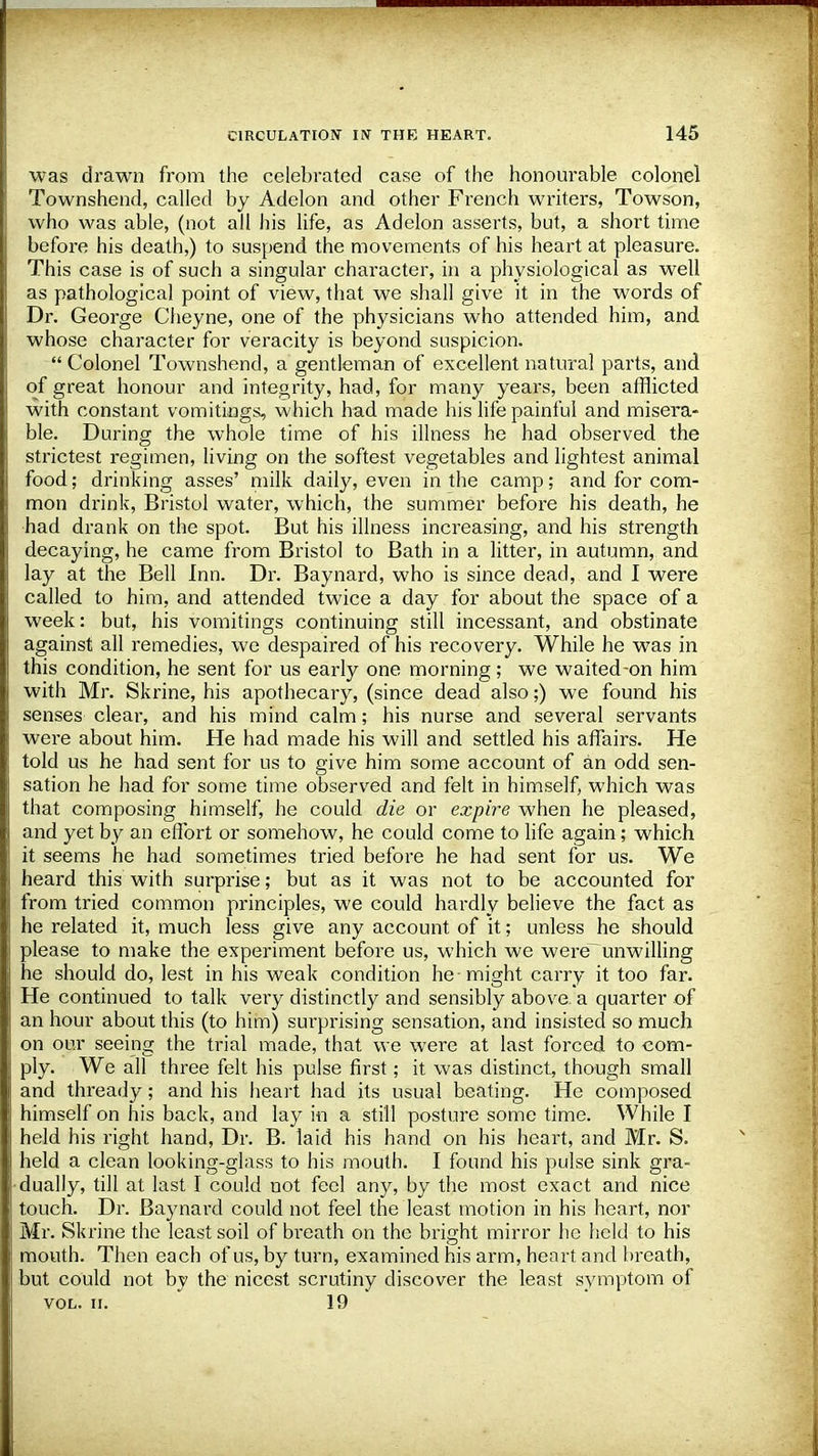 was drawn from the celebrated case of the honourable colonel Townshend, called by Adelon and other French writers, Towson, who was able, (not all his life, as Adelon asserts, but, a short time before his death,) to suspend the movements of his heart at pleasure. This case is of such a singular character, in a physiological as well as pathological point of view, that we shall give it in the words of Dr. George Cheyne, one of the physicians who attended him, and whose character for veracity is beyond suspicion.  Colonel Townshend, a gentleman of excellent natural parts, and of great honour and integrity, had, for many years, been afflicted with constant vomitings, which had made his life painful and misera- ble. During the whole time of his illness he had observed the strictest regimen, living on the softest vegetables and lightest animal food; drinking asses' milk daily, even in the camp; and for com- mon drink, Bristol water, which, the summer before his death, he had drank on the spot. But his illness increasing, and his strength decaying, he came from Bristol to Bath in a litter, in autumn, and lay at the Bell Inn. Dr. Baynard, who is since dead, and I were called to him, and attended twice a day for about the space of a week: but, his vomitings continuing still incessant, and obstinate against all remedies, we despaired of his recovery. While he was in this condition, he sent for us early one morning; we waited-on him with Mr. Skrine, his apothecary, (since dead also;) we found his senses clear, and his mind calm; his nurse and several servants were about him. He had made his will and settled his affairs. He told us he had sent for us to give him some account of an odd sen- sation he had for some time observed and felt in himself, which was that composing himself, he could die or expire when he pleased, and yet by an effort or somehow, he could come to life again; which it seems he had sometimes tried before he had sent for us. We heard this with surprise; but as it was not to be accounted for from tried common principles, we could hardly believe the fact as he related it, much less give any account of it; unless he should please to make the experiment before us, which we were~unwilling he should do, lest in his weak condition he-might carry it too far. He continued to talk very distinctly and sensibly above, a quarter of an hour about this (to him) surprising sensation, and insisted so much on our seeing the trial made, that we were at last forced to com- ply. We all three felt his pulse first; it was distinct, though small and thready; and his heart had its usual beating. He composed himself on his back, and lay in a still posture some time. While I held his right hand, Dr. B. laid his hand on his heart, and Mr. S. held a clean looking-glass to his mouth. I found his pulse sink gra- dually, till at last I could not feel any, by the most exact and nice touch. Dr. Baynard could not feel the least motion in his heart, nor Mr. Skrine the least soil of breath on the bright mirror he held to his mouth. Then each of us, by turn, examined his arm, heart and breath, but could not by the nicest scrutiny discover the least symptom of vol. n. 19