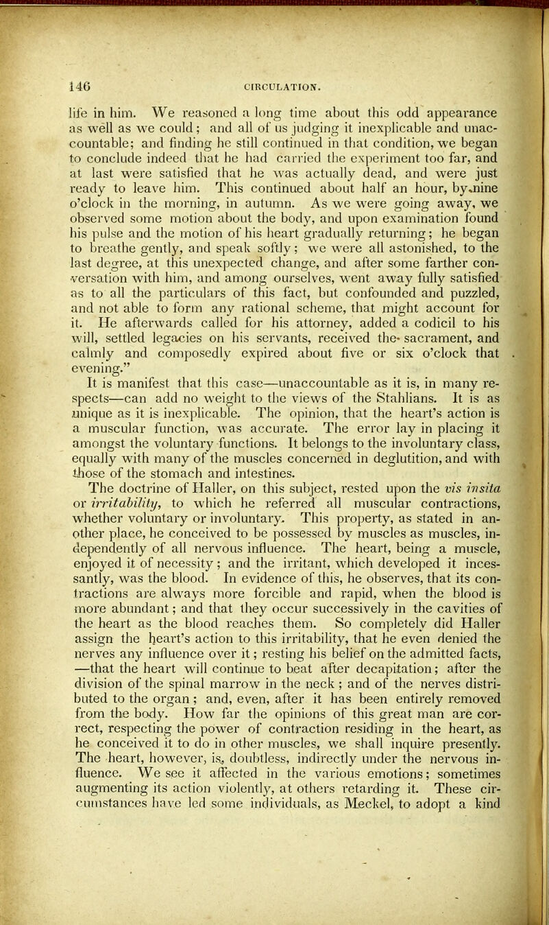 life in him. We reasoned a long time about this odd appearance as well as we could; and all of us judging it inexplicable and unac- countable; and finding he still continued in that condition, we began to conclude indeed that he had carried the experiment too far, and at last were satisfied that he was actually dead, and were just ready to leave him. This continued about half an hour, by .nine o'clock in the morning, in autumn. As we were going away, we observed some motion about the body, and upon examination found his pulse and the motion of his heart gradually returning; he began to breathe gently, and speak softly; we were all astonished, to the last degree, at this unexpected change, and after some farther con- versation with him, and among ourselves, went away fully satisfied as to all the particulars of this fact, but confounded and puzzled, and not able to form any rational scheme, that might account for it. He afterwards called for his attorney, added a codicil to his will, settled legacies on his servants, received the- sacrament, and calmly and composedly expired about five or six o'clock that evening. It is manifest that this case—unaccountable as it is, in many re- spects—can add no weight to the views of the Stahlians. It is as unique as it is inexplicable. The opinion, that the heart's action is a muscular function, was accurate. The error lay in placing it amongst the voluntary functions. It belongs to the involuntary class, equally with many of the muscles concerned in deglutition, and with those of the stomach and intestines. The doctrine of Haller, on this subject, rested upon the vis ivsita or irritability, to which he referred all muscular contractions, whether voluntary or involuntary. This property, as stated in an- other place, he conceived to be possessed by muscles as muscles, in- dependently of all nervous influence. The heart, being a muscle, enjoyed it of necessity ; and the irritant, which developed it inces- santly, was the blood. In evidence of this, he observes, that its con- tractions are always more forcible and rapid, when the blood is more abundant; and that they occur successively in the cavities of the heart as the blood reaches them. So completely did Haller assign the heart's action to this irritability, that he even denied the nerves any influence over it; resting his belief on the admitted facts, —that the heart will continue to beat after decapitation; after the division of the spinal marrow in the neck; and of the nerves distri- buted to the organ; and, even, after it has been entirely removed from the body. How far the opinions of this great man are cor- rect, respecting the power of contraction residing in the heart, as he conceived it to do in other muscles, we shall inquire presently. The heart, however, is, doubtless, indirectly under the nervous in- fluence. We see it affected in the various emotions; sometimes augmenting its action violently, at others retarding it. These cir- cumstances have led some individuals, as Meckel, to adopt a kind