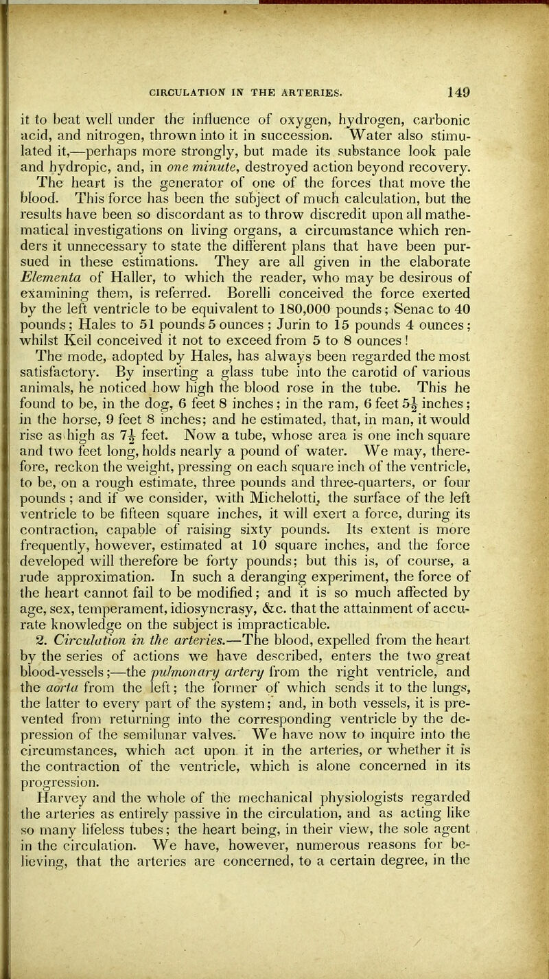 it to beat well under the influence of oxygen, hydrogen, carbonic acid, and nitrogen, thrown into it in succession. Water also stimu- lated it,—perhaps more strongly, but made its substance look pale and hydropic, and, in one minute, destroyed action beyond recovery. The heart is the generator of one of the forces that move the blood. This force has been the subject of much calculation, but the results have been so discordant as to throw discredit upon all mathe- matical investigations on living organs, a circumstance which ren- ders it unnecessary to state the different plans that have been pur- sued in these estimations. They are all given in the elaborate Ehmenta of Haller, to which the reader, who may be desirous of examining them, is referred. Borelli conceived the force exerted by the left ventricle to be equivalent to 180,000 pounds; Senac to 40 pounds; Hales to 51 pounds 5ounces ; Jurin to 15 pounds 4 ounces; whilst Keil conceived it not to exceed from 5 to 8 ounces! The mode, adopted by Hales, has always been regarded the most satisfactory. By inserting a glass tube into the carotid of various animals, he noticed how high the blood rose in the tube. This he found to be, in the dog, 6 feet 8 inches; in the ram, 6 feet 5^ inches; in the horse, 9 feet 8 inches; and he estimated, that, in man, it would rise as high as 7^ feet. Now a tube, whose area is one inch square and two feet long, holds nearly a pound of water. We may, there- fore, reckon the weight, pressing on each square inch of the ventricle, to be, on a rough estimate, three pounds and three-quarters, or four pounds ; and if we consider, with Miehelotti, the surface of the left ventricle to be fifteen square inches, it will exert a foi'ce, during its contraction, capable of raising sixty pounds. Its extent is more frequently, however, estimated at 10 square inches, and the force developed will therefore be forty pounds; but this is, of course, a rude approximation. In such a deranging experiment, the force of the heart cannot fail to be modified; and it is so much affected by age, sex, temperament, idiosyncrasy, &c. that the attainment of accu- rate knowledge on the subject is impracticable. 2. Circulation in the arteries.—The blood, expelled from the heart by the series of actions we have described, enters the two great blood-vessels;—the pidmonai-y artery from the right ventricle, and the aorta from the left; the former of which sends it to the lungs, the latter to every part of the system; and, in both vessels, it is pre- vented from returning into the corresponding ventricle by the de- pression of the semilunar valves. We have now to inquire into the circumstances, which act upon it in the arteries, or whether it is the contraction of the ventricle, which is alone concerned in its progression. Harvey and the whole of the mechanical physiologists regarded the arteries as entirely passive in the circulation, and as acting like so many lifeless tubes; the heart being, in their view, the sole agent in the circulation. We have, however, numerous reasons for be- lieving, that the arteries are concerned, to a certain degree, in the