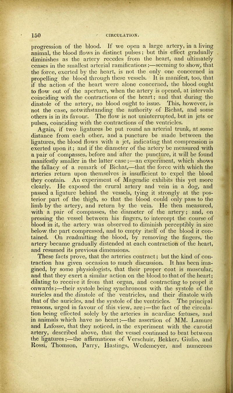 progression of the blood. If we open a large artery, in a living animal, the blood flows in distinct pulses; but this effect gradually diminishes as the artery recedes from the heart, and ultimately ceases in the smallest arterial ramifications;—seeming to show, that the force, exerted by the heart, is not the only one concerned in propelling the blood through these vessels. It is manifest, too, that if the action of the heart were alone concerned, the blood ought to flow out of the aperture, when the artery is opened, at intervals coinciding with the contractions of the heart; and that during the diastole of the artery, no blood ought to issue. This, however, is not the case, notwithstanding the authority of Bichat, and some others is in its favour. The flow is not uninterrupted, but in jets or pulses, coinciding with the contractions of the ventricles. Again, if two ligatures be put round an arterial trunk, at some distance from each other, and a puncture be made between the ligatures, the blood flows with a jet, indicating that compression is exerted upon it; and if the diameter of the artery be measured with a pair of compasses, before and after the puncture, it will be found manifestly smaller in the latter case;—an experiment, which shows the fallacy of a remark of Bichat,—that the force with which the arteries return upon themselves is insufficient to expel the blood they contain. An experiment of Magendie exhibits this yet more clearly. He exposed the crural artery and vein in a dog, and passed a ligature behind the vessels, tying it strongly at the pos- terior part of the thigh, so that the blood could only pass to the limb by the artery, and return by the vein. He then measured, with a pair of compasses, the diameter of the artery; and, on pressing the vessel between his fingers, to intercept the course of blood in it, the artery was observed to diminish perceptibly in size below the part compressed, and to empty itself of the blood it con- tained. On readmitting the blood, by removing the fingers, the artery became gradually distended at each contraction of the heart, and resumed its previous dimensions. These facts prove, that the arteries contract; but the kind of con- traction has given occasion to much discussion. It has been ima- gined, by some physiologists, that their proper coat is muscular, and that they exert a similar action on the blood to that of the heart; dilating to receive it from that organ, and contracting to propel it onwards;—their systole being synchronous with the systole of the auricles and the diastole of the ventricles, and their diastole with that of the auricles, and the systole of the ventricles. The principal reasons, urged in favour of this view, are;—the fact of the circula- tion being effected solely by the arteries in acardiac foetuses, and in animals which have no heart;—the assertion of MM. Lamure and Lafosse, that they noticed, in the experiment with the carotid artery, described above, that the vessel continued to beat between the ligatures;—the affirmations of Verschuir, Bekker, Giulio, and Rossi, Thomson, Parry, Hastings, Wedemeyer, and numerous