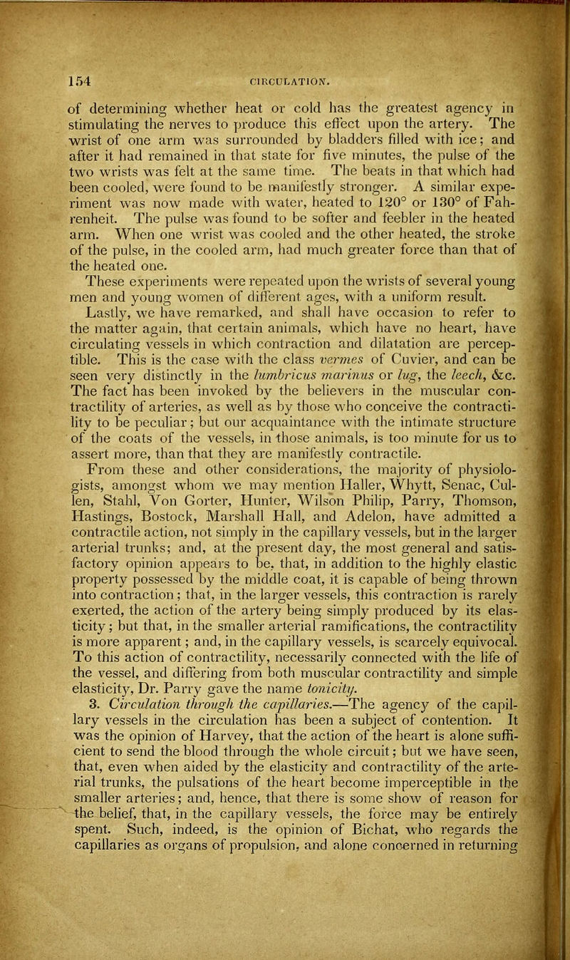 of determining whether heat or cold has the greatest agency in stimulating the nerves to produce this effect upon the artery. The wrist of one arm was surrounded by bladders filled with ice; and after it had remained in that state for five minutes, the pulse of the two wrists was felt at the same time. The beats in that which had been cooled, were found to be manifestly stronger. A similar expe- riment was now made with water, heated to 120° or 130° of Fah- renheit. The pulse was found to be softer and feebler in the heated arm. When one wrist was cooled and the other heated, the stroke of the pulse, in the cooled arm, had much greater force than that of the heated one. These experiments were repeated upon the wrists of several young men and young women of different ages, with a uniform result. Lastly, we have remarked, and shall have occasion to refer to the matter again, that certain animals, which have no heart, have circulating vessels in which contraction and dilatation are percep- tible. This is the case with the class vermes of Cuvier, and can be seen very distinctly in the lumbricus marinus or lug, the leech, &c. The fact has been invoked by the believers in the muscular con- tractility of arteries, as well as by those who conceive the contracti- lity to be peculiar; but our acquaintance with the intimate structure of the coats of the vessels, in those animals, is too minute for us to assert more, than that they are manifestly contractile. From these and other considerations, the majority of physiolo- gists, amongst whom we may mention Haller, Whytt, Senac, Cul- len, Stahl, Von Gorter, Hunter, Wilson Philip, Parry, Thomson, Hastings, Bostock, Marshall Hall, and Adelon, have admitted a contractile action, not simply in the capillary vessels, but in the larger arterial trunks; and, at the present day, the most general and satis- factory opinion appears to be, that, in addition to the highly elastic property possessed by the middle coat, it is capable of being thrown into contraction; that, in the larger vessels, this contraction is rarely exerted, the action of the artery being simply produced by its elas- ticity ; but that, in the smaller arterial ramifications, the contractility is more apparent; and, in the capillary vessels, is scarcely equivocal. To this action of contractility, necessarily connected with the life of the vessel, and differing from both muscular contractility and simple elasticity, Dr. Parry gave the name tonicity. 3. Circulation through the capillaries.—The agency of the capil- lary vessels in the circulation has been a subject of contention. It was the opinion of Harvey, that the action of the heart is alone suffi- cient to send the blood through the whole circuit; but we have seen, that, even when aided by the elasticity and contractility of the arte- rial trunks, the pulsations of the heart become imperceptible in the smaller arteries; and, hence, that there is some show of reason for the belief, that, in the capillary vessels, the force may be entirely spent. Such, indeed, is the opinion of Bichat, who regards the capillaries as organs of propulsion, and alone concerned in returning