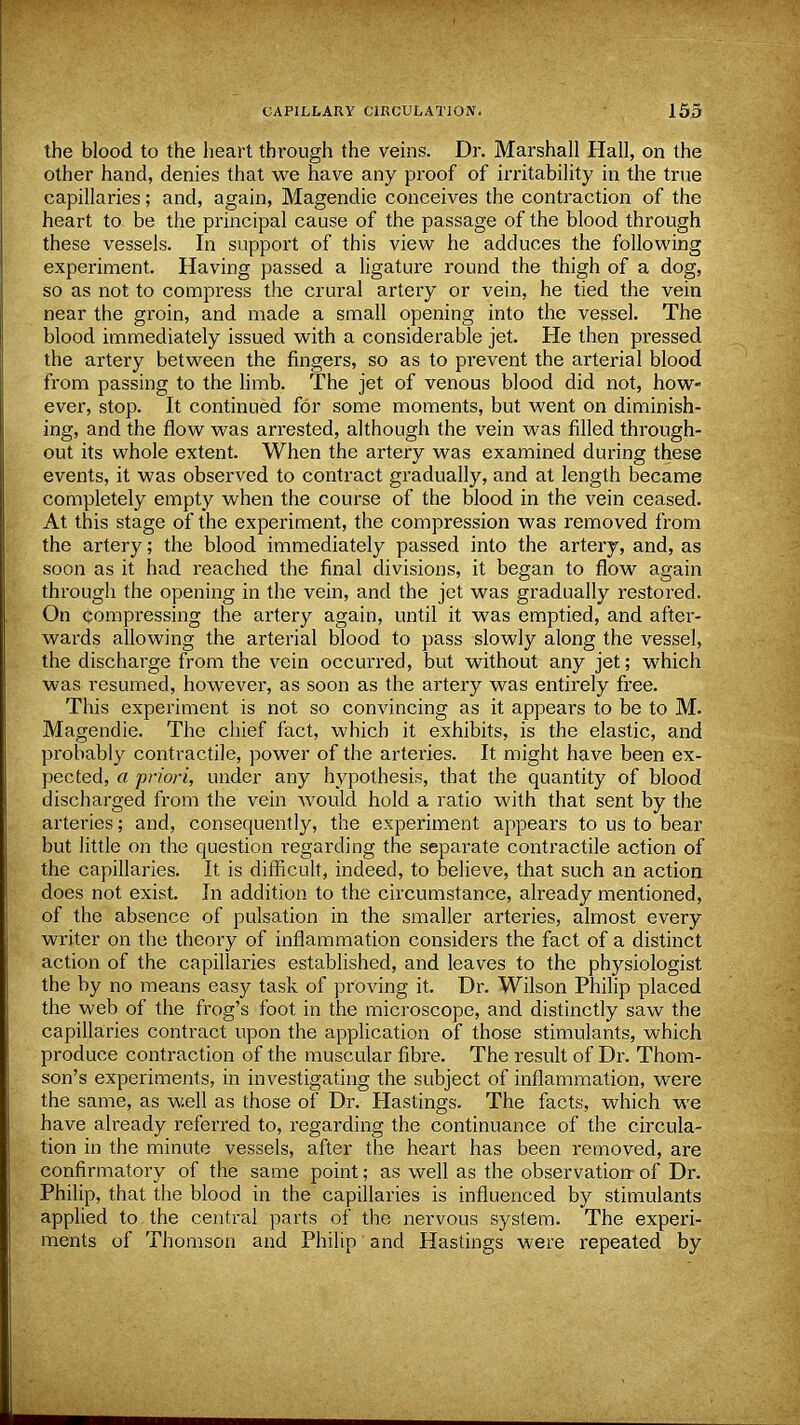 the blood to the heart through the veins. Dr. Marshall Hall, on the other hand, denies that we have any proof of irritability in the true capillaries; and, again, Magendie conceives the contraction of the heart to be the principal cause of the passage of the blood through these vessels. In support of this view he adduces the following experiment. Having passed a ligature round the thigh of a dog, so as not to compress the crural artery or vein, he tied the vein near the groin, and made a small opening into the vessel. The blood immediately issued with a considerable jet. He then pressed the artery between the fingers, so as to prevent the arterial blood from passing to the limb. The jet of venous blood did not, how- ever, stop. It continued for some moments, but went on diminish- ing, and the flow was arrested, although the vein was filled through- out its whole extent. When the artery was examined during these events, it was observed to contract gradually, and at length became completely empty when the course of the blood in the vein ceased. At this stage of the experiment, the compression was removed from the artery; the blood immediately passed into the artery, and, as soon as it had reached the final divisions, it began to flow again through the opening in the vein, and the jet was gradually restored. On compressing the artery again, until it was emptied, and after- wards allowing the arterial blood to pass slowly along the vessel, the discharge from the vein occurred, but without any jet; which was resumed, however, as soon as the artery was entirely free. This experiment is not so convincing as it appears to be to M. Magendie. The chief fact, which it exhibits, is the elastic, and probably contractile, power of the arteries. It might have been ex- pected, a priori, under any hypothesis, that the quantity of blood discharged from the vein would hold a ratio with that sent by the arteries; and, consequently, the experiment appears to us to bear but little on the question regarding the separate contractile action of the capillaries. It is difficult, indeed, to believe, that such an action does not exist. In addition to the circumstance, already mentioned, of the absence of pulsation in the smaller arteries, almost every writer on the theory of inflammation considers the fact of a distinct action of the capillaries established, and leaves to the physiologist the by no means easy task of proving it. Dr. Wilson Philip placed the web of the frog's foot in the microscope, and distinctly saw the capillaries contract upon the application of those stimulants, which produce contraction of the muscular fibre. The result of Dr. Thom- son's experiments, in investigating the subject of inflammation, were the same, as well as those of Dr. Hastings. The facts, which we have already referred to, regarding the continuance of the circula- tion in the minute vessels, after the heart has been removed, are confirmatory of the same point; as well as the observation- of Dr. Philip, that the blood in the capillaries is influenced by stimulants applied to the central parts of the nervous system. The experi- ments of Thomson and Philip and Hastings were repeated by