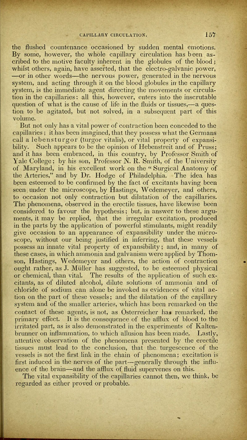 the flushed countenance occasioned by sudden mental emotions. By some, however, the whole capillary circulation has been as- cribed to the motive faculty inherent in the globules of the blood.; whilst others, again, have asserted, that the electro-galvanic power, —or in other words—the nervous power, generated in the nervous system, and acting through it on the blood globules in the capillaiy system, is the immediate agent directing the movements or circula- tion in the capillaries: all this, however, enters into the inscrutable question of what is the cause of life in the fluids or tissues,—a ques- tion to be agitated, but not solved, in a subsequent part of this volume. But not only has a vital power of contraction been conceded to the capillaries ; it has been imagined, that they possess what the Germans call a lebensturgor (turgor vitalis), or vital property of expansi- bility. Such appears to be the opinion of Hebenstreit and of Pruss; and it has been embraced, in this country, by Professor Smith of Yale College; by his son, Professor N. R. Smith, of the University of Maryland, in his excellent work on the  Surgical Anatomy of the Arteries, and by Dr. Hodge of Philadelphia. The idea has been esteemed to be confirmed by the fact of excitants having been seen, under the microscope, by Hastings, Wedemeyer, and others, to occasion not only contraction but dilatation of the capillaries. The phenomena, observed in the erectile tissues, have likewise been considered to favour the hypothesis; but, in answer to these argu- ments, it may be replied, that the irregular excitation, produced in the parts by the application of powerful stimulants, might readily give occasion to an appearance of expansibility under the micro- scope, without our being justified in inferring, that these vessels possess an innate vital property of expansibility; and, in many of these cases, in which ammonia and galvanism were applied by Thom- son, Hastings, Wedemeyer and others, the action of contraction ought rather, as J. Miiller has suggested, to be esteemed physical or chemical, than vital. The results of the application of such ex- citants, as of diluted alcohol, dilute solutions of ammonia and of chloride of sodium can alone be invoked as evidences of vital ac- tion on the part of these vessels; and the dilatation of the capillary system and of the smaller arteries, which has been remarked on the contact of these agents, is not, as Osterreicher has remarked, the primary effect. It is the consequence of the afflux of blood to the irritated part, as is also demonstrated in the experiments of Kalten- brunner on inflammation, to which allusion has been made. Lastly, attentive observation of the phenomena presented by the erectile tissues must lead to the conclusion, that the turgescence of the vessels is not the first link in the chain of phenomena; excitation is first induced in the nerves of the part—generally through the influ- ence of the brain—and the afflux of fluid supervenes on this. The vital expansibility of the capillaries cannot then, we think, be regarded as either proved or probable.