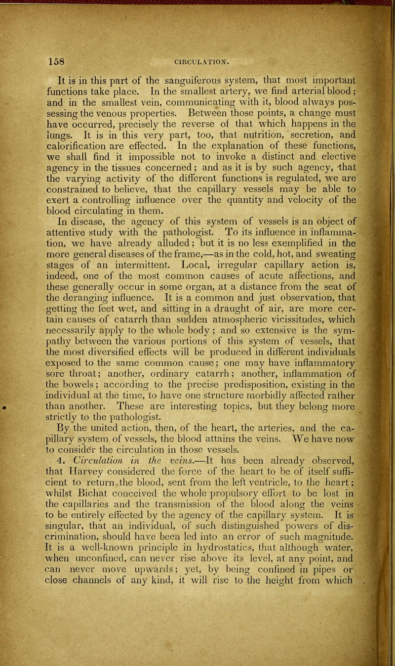 It is in this part of the sanguiferous system, that most important functions take place. In the smallest artery, we find arterial blood; and in the smallest vein, communicating with it, blood always pos- sessing the venous properties. Between those points, a change must have occurred, precisely the reverse of that which happens in the lungs. It is in this very part, too, that nutrition, secretion, and calorification are effected. In the explanation of these functions, we shall find it impossible not to invoke a distinct and elective agency in the tissues concerned; and as it is by such agency, -that the varying activity of the different functions is regulated, we are constrained to believe, that the capillary vessels may be able to exert a controlling influence over the quantity and velocity of the blood circulating in them. In disease, the agency of this system of vessels is an object of attentive study with the pathologist. To its influence in inflamma- tion, we have already alluded; but it is no less exemplified in the more general diseases of the frame,—as in the cold, hot, and sweating stages of an intermittent. Local, irregular capillary action is, indeed, one of the most common causes of acute affections, and these generally occur in some organ, at a distance from the seat of the deranging influence. It is a common and just observation, that getting the feet wet, and sitting in a draught of air, are more cer- tain causes of catarrh than sudden atmospheric vicissitudes, which necessarily apply to the whole body; and so extensive is the sym- pathy between the various portions of this system of vessels, that the most diversified effects will be produced in different individuals exposed to the same common cause; one may have inflammatory sore throat; another, ordinary catarrh; another, inflammation of the bowels; according to the precise predisposition, existing in the individual at the time, to have one structure morbidly affected rather than another. These are interesting topics, but they belong more strictly to the pathologist. By the united action, then, of the heart, the arteries, and the ca- pillary system of vessels, the blood attains the veins. We have now to consider the circulation in those vessels. 4. Circulation in the veins.-—It has been already observed, that Harvey considered the force of the heart to be of itself suffi- cient to return . the blood, sent from the left ventricle, to the heart; whilst Bichat conceived the whole propulsory effort to be lost in the capillaries and the transmission of the blood along the veins to be entirely effected by the agency of the capillary system. It is singular, that an individual, of such distinguished powers of dis- crimination, should have been led into an error of such magnitude. It is a well-known principle in hydrostatics, that although water, when unconfined, can never rise above its level, at any point, and can never move upwards; yet, by being confined in pipes or close channels of any kind, it will rise to the height from which