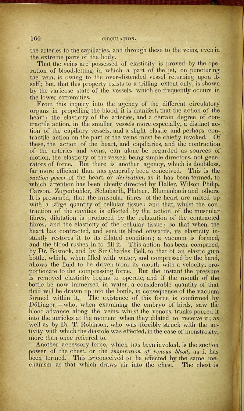 the arteries to the capillaries, and through these to the veins, even in the extreme parts of the body. That the veins are possessed of elasticity is proved by the ope- ration of blood-letting, in which a part of the jet, on puncturing the vein, is owing to the over-distended vessel returning upon it- self ; but, that this property exists to a trifling extent only, is shown by the varicose state of the vessels, which so frequently occurs in the lower extremities. From this inquiry into the agency of the different circulatory organs in propelling the blood, it is manifest, that the action of the heart; the elasticity of the arteries, and a certain degree of con- tractile action, in the smaller vessels more especially, a distinct ac- tion of the capillary vessels, and a slight elastic and perhaps con- tractile action on the part of the veins must be chiefly invoked. Of these, the action of the heart, and capillaries, and the contraction of the arteries and veins, can alone be regarded as sources of motion, the elasticity of the vessels being simple directors, not gene- rators of force. But there is another agency, which is doubtless, far more efficient than has generally been conceived. This is the suction power of the heart, or derivation, as it has been termed, to which attention has been chiefly directed by Haller, Wilson Philip, Carson, Zugenbiihler, Schubarth, Platner, Blumenbach and others. It is presumed, that the muscular fibres of the heart are mixed up with a large quantity of cellular tissue; and that, whilst the con- traction of the cavities is effected by the action of the muscular fibres, dilatation is produced by the relaxation of the contracted fibres, and the elasticity of the cellular tissue; so that when the heart has contracted, and sent its blood onwards, its elasticity in- stantly restores it to its dilated condition; a vacuum is formed, and the blood rushes in to fill it. This action has been compared, by Dr. Bostock, and by Sir Charles Bell, to that of an elastic gum bottle, which, when filled with water, and compressed by the hand, allows the fluid to be driven from its mouth with a velocity, pro- portionate to the compressing force. But the instant the pressure is removed elasticity begins to operate, and if the mouth of the bottle be now immersed in water, a considerable quantity of that fluid will be drawn up into the bottle, in consequence of the vacuum formed within it. The existence of this force is confirmed by Dollinger,—who, when examining the embryo of birds, saw the blood advance along the veins, whilst the venous trunks poured it into the auricles at the moment when they dilated to receive it; as well as by Dr. T. Robinson, who was forcibly struck with the ac- tivity with which the diastole was effected, in the case of monstrosity, more than once referred to. Another accessory force, which has been invoked, is the suction power of the chest, or the inspiration of venous blood, as it has been termed. This is* conceived to be effected by the same me- chanism as that which draws air into the chest. The chest is