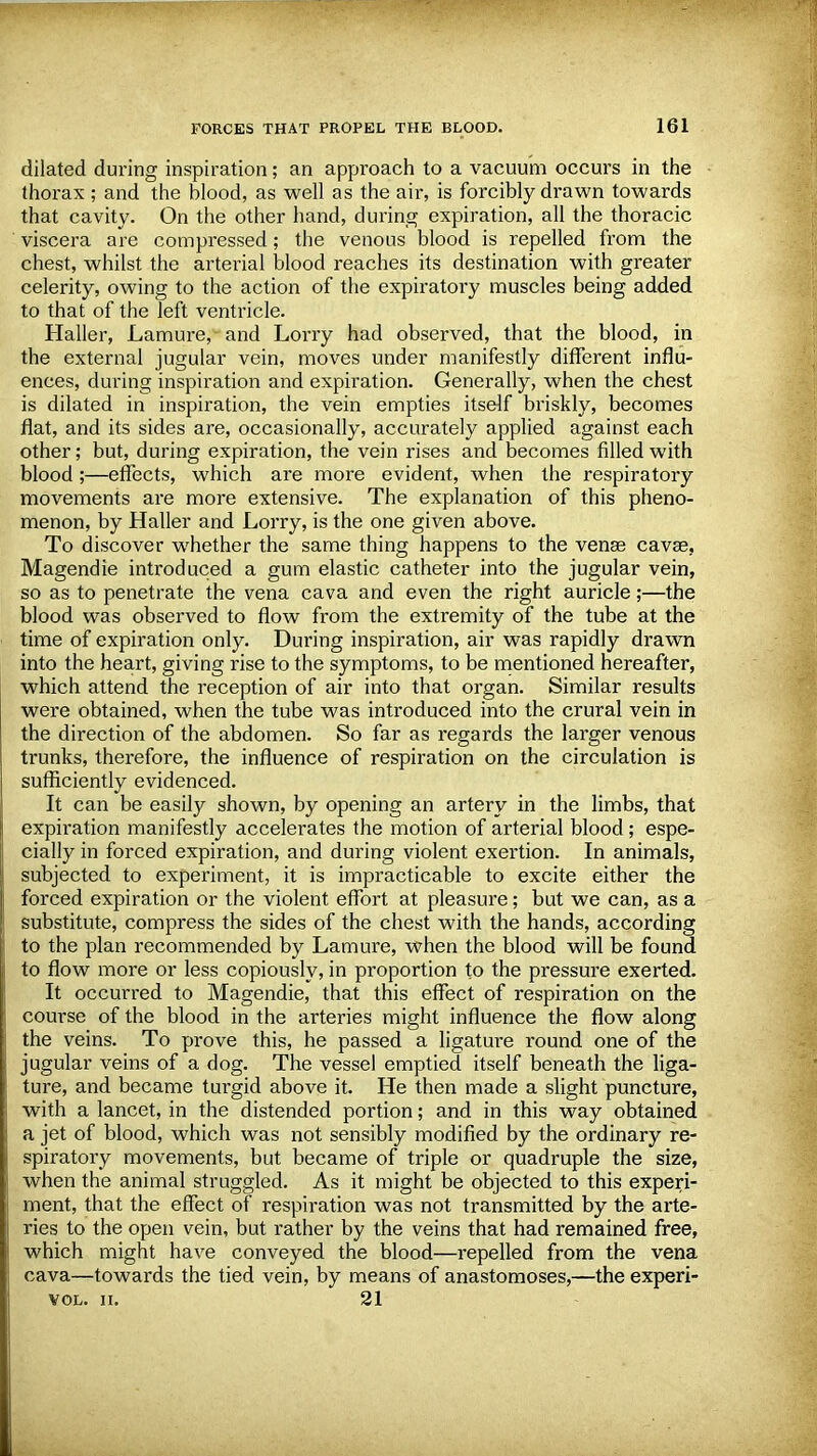 dilated during inspiration; an approach to a vacuum occurs in the thorax ; and the blood, as well as the air, is forcibly drawn towards that cavity. On the other hand, during expiration, all the thoracic viscera are compressed; the venous blood is repelled from the chest, whilst the arterial blood reaches its destination with greater celerity, owing to the action of the expiratory muscles being added to that of the left ventricle. Haller, Lamure, and Lorry had observed, that the blood, in the external jugular vein, moves under manifestly different influ- ences, during inspiration and expiration. Generally, when the chest is dilated in inspiration, the vein empties itself briskly, becomes fiat, and its sides are, occasionally, accurately applied against each other; but, during expiration, the vein rises and becomes filled with blood ;—effects, which are more evident, when the respiratory movements are more extensive. The explanation of this pheno- menon, by Haller and Lorry, is the one given above. To discover whether the same thing happens to the venae cavse, Magendie introduced a gum elastic catheter into the jugular vein, so as to penetrate the vena cava and even the right auricle;—the blood was observed to flow from the extremity of the tube at the time of expiration only. During inspiration, air was rapidly drawn into the heart, giving rise to the symptoms, to be mentioned hereafter, which attend the reception of air into that organ. Similar results were obtained, when the tube was introduced into the crural vein in the direction of the abdomen. So far as regards the larger venous trunks, therefore, the influence of respiration on the circulation is sufficiently evidenced. It can be easily shown, by opening an artery in the limbs, that expiration manifestly accelerates the motion of arterial blood; espe- cially in forced expiration, and during violent exertion. In animals, subjected to experiment, it is impracticable to excite either the forced expiration or the violent effort at pleasure; but we can, as a substitute, compress the sides of the chest with the hands, according to the plan recommended by Lamure, when the blood will be found to flow more or less copiously, in proportion to the pressure exerted. It occurred to Magendie, that this effect of respiration on the course of the blood in the arteries might influence the flow along the veins. To prove this, he passed a ligature round one of the jugular veins of a dog. The vessel emptied itself beneath the liga- ture, and became turgid above it. He then made a slight puncture, with a lancet, in the distended portion; and in this way obtained a jet of blood, which was not sensibly modified by the ordinary re- spiratory movements, but became of triple or quadruple the size, when the animal struggled. As it might be objected to this experi- ment, that the effect of respiration was not transmitted by the arte- ries to the open vein, but rather by the veins that had remained free, which might have conveyed the blood—repelled from the vena cava—towards the tied vein, by means of anastomoses,—the experi- VOL. II. 21