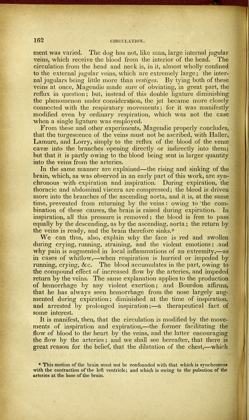 ment was varied. The dog has not, like man, large internal jugular veins, which receive the blood from the interior of the head. The circulation from the head and neck is, in it, almost wholly confined to the external jugular veins, which are extremely large ; the inter- nal jugulars being little more than vestiges. By tying both of these veins at once, Magendie made sure of obviating, in great part, the reflux in question; but, instead of this double ligature diminishing the phenomenon under consideration, the jet became more closely connected with the respiratory movements; for it was manifestly modified even by ordinary respiration, which was not the case when a single ligature was employed. From these and other experiments, Magendie properly concludes, that the turgescence of the veins must not be ascribed, with Haller, Lamure, and Lorry, simply to the reflux of the blood of the vense cava? into the branches opening directly or indirectly into them; but that it is partly owing to the blood being sent in larger quantity into the veins from the arteries. In the same manner are explained—the rising and sinking of the brain, which, as was observed in an early part of this work, are syn- chronous with expiration and inspiration. During expiration, the thoracic and abdominal viscera are compressed; the blood is driven more into the branches of the ascending aorta, and it is, at the same time, prevented from returning by the veins: owing to the com- bination of these causes, the brain is raised during expiration. In inspiration, all this pressure is removed; the blood is free to pass equally by the descending, as by the ascending, aorta ; the return by the veins is ready, and the brain therefore sinks.* We can thus, also, explain why the face is red and swollen during crying, running, straining, and the violent emotions; and why pain is augmented in local inflammations of an extremity,—as in cases of whitlow,—when respiration is hurried or impeded by running, crying, &c. The blood accumulates in the part, owing to the compound effect of increased flow by the arteries, and impeded return by the veins. The same explanation applies to the production of hemorrhage by any violent exertion; and Bourdon affirms, that he has always seen hemorrhage from the nose largely aug- mented during expiration; diminished at the time of inspiration, and arrested by prolonged inspiration;—a therapeutical fact of some interest. It is manifest, then, that the circulation is modified by the move- ments of inspiration and expiration,—the former facilitating the flow of blood to the heart by the veins, and the latter encouraging the flow by the arteries; and we shall see hereafter, that there is great reason for the belief, that the dilatation of the chest,—which * This motion of the brain must not be confounded with that which is synchronous with the contraction of the left ventricle; and which is owing to the pulsation of the arteries at the base of the brain.