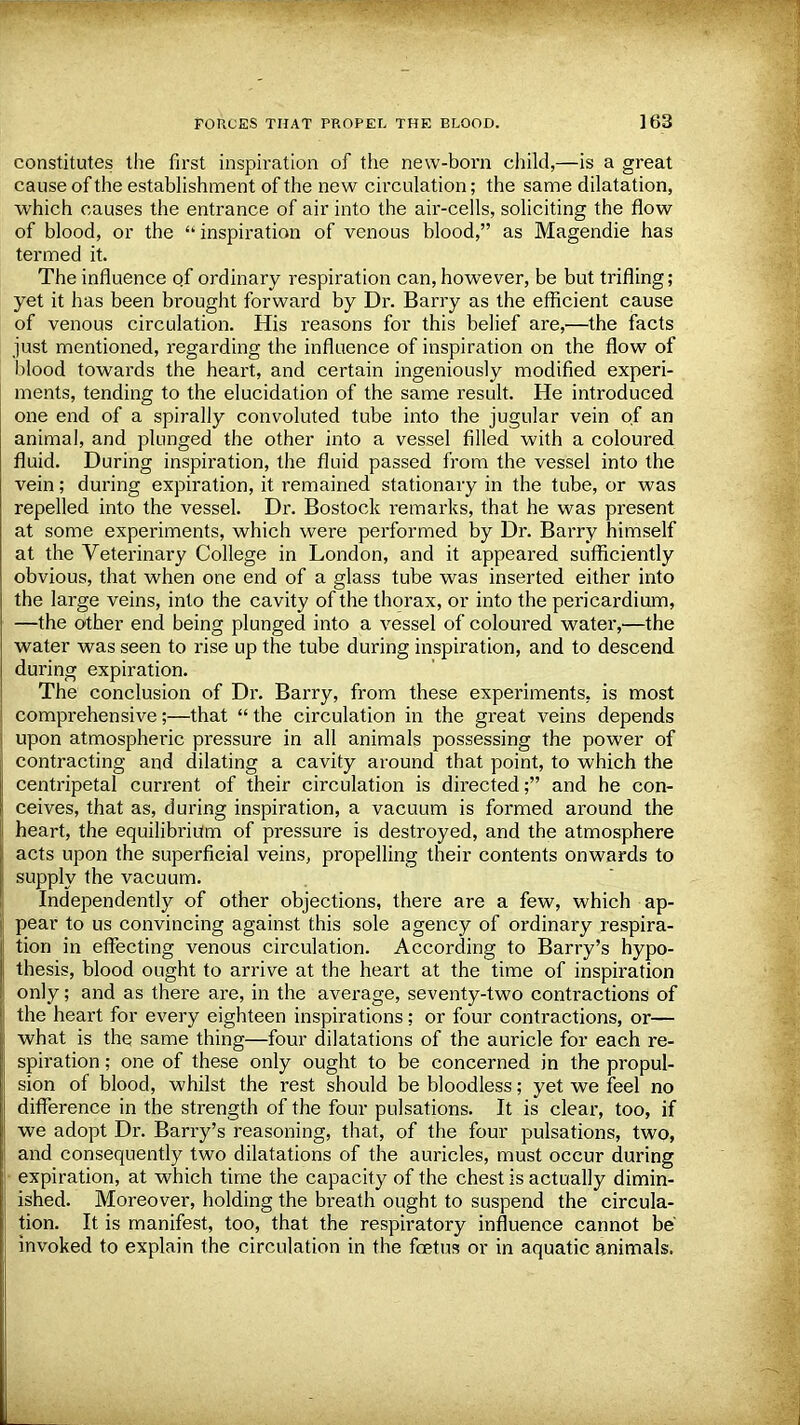 constitutes the first inspiration of the new-born child,—is a great cause of the establishment of the new circulation; the same dilatation, which causes the entrance of air into the air-cells, soliciting the flow of blood, or the inspiration of venous blood, as Magendie has termed it. The influence of ordinary respiration can, however, be but trifling; yet it has been brought forward by Dr. Barry as the efficient cause of venous circulation. His reasons for this belief are,—the facts just mentioned, regarding the influence of inspiration on the flow of blood towards the heart, and certain ingeniously modified experi- ments, tending to the elucidation of the same result. He introduced one end of a spirally convoluted tube into the jugular vein of an animal, and plunged the other into a vessel filled with a coloured fluid. During inspiration, the fluid passed from the vessel into the vein; during expiration, it remained stationary in the tube, or was repelled into the vessel. Dr. Bostock remarks, that he was present at some experiments, which were performed by Dr. Barry himself at the Veterinary College in London, and it appeared sufficiently obvious, that when one end of a glass tube was inserted either into the large veins, into the cavity of the thorax, or into the pericardium, —the other end being plunged into a vessel of coloured water,—the water was seen to rise up the tube during inspiration, and to descend during expiration. The conclusion of Dr. Barry, from these experiments, is most comprehensive;—that  the circulation in the great veins depends upon atmospheric pressure in all animals possessing the power of contracting and dilating a cavity around that point, to which the centripetal current of their circulation is directed; and he con- ceives, that as, during inspiration, a vacuum is formed around the heart, the equilibrium of pressure is destroyed, and the atmosphere acts upon the superficial veins, propelling their contents onwards to supply the vacuum. Independently of other objections, there are a few, which ap- pear to us convincing against this sole agency of ordinary respira- tion in effecting venous circulation. According to Barry's hypo- thesis, blood ought to arrive at the heart at the time of inspiration only; and as there are, in the average, seventy-two contractions of the heart for every eighteen inspirations; or four contractions, or— what is the same thing—four dilatations of the auricle for each re- spiration ; one of these only ought to be concerned in the propul- sion of blood, whilst the rest should be bloodless; yet we feel no difference in the strength of the four pulsations. It is clear, too, if we adopt Dr. Barry's reasoning, that, of the four pulsations, two, and consequently two dilatations of the auricles, must occur during expiration, at which time the capacity of the chest is actually dimin- ished. Moreover, holding the breath ought to suspend the circula- tion. It is manifest, too, that the respiratory influence cannot be invoked to explain the circulation in the foetus or in aquatic animals.