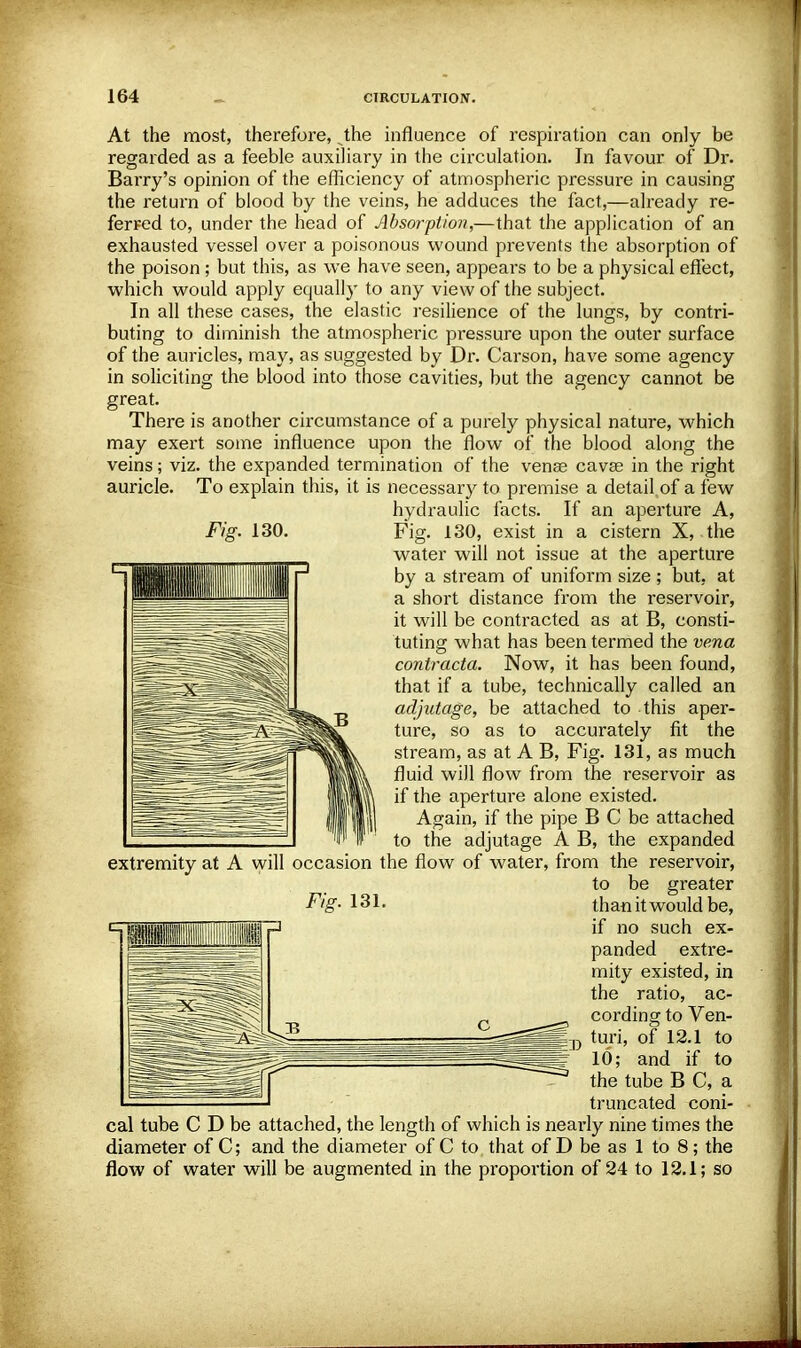 At the most, therefore, Jhe influence of respiration can only be regarded as a feeble auxiliary in the circulation. In favour of Dr. Barry's opinion of the efficiency of atmospheric pressure in causing the return of blood by the veins, he adduces the fact,—already re- ferred to, under the head of Absorption,—that the application of an exhausted vessel over a poisonous wound prevents the absorption of the poison ; but this, as we have seen, appears to be a physical effect, which would apply equally to any view of the subject. In all these cases, the elastic resilience of the lungs, by contri- buting to diminish the atmospheric pressure upon the outer surface of the auricles, may, as suggested by Dr. Carson, have some agency in soliciting the blood into those cavities, but the agency cannot be great. There is another circumstance of a purely physical nature, which may exert some influence upon the flow of the blood along the veins; viz. the expanded termination of the vense cavse in the right auricle. To explain this, it is necessary to premise a detail of a few hydraulic facts. If an aperture A, Fig. 130. Fig. 130, exist in a cistern X, the water will not issue at the aperture by a stream of uniform size ; but, at a short distance from the reservoir, it will be contracted as at B, consti- tuting what has been termed the vena contracta. Now, it has been found, that if a tube, technically called an adjutage, be attached to this aper- ture, so as to accurately fit the stream, as at A B, Fig. 131, as much fluid will flow from the reservoir as if the apertm'e alone existed. Again, if the pipe B C be attached to the adjutage A B, the expanded extremity at A will occasion the flow of water, from the reservoir, to be greater Fig- 131. than it would be, if no such ex- panded extre- mity existed, in the ratio, ac- cording to Ven- turi, of 12.1 to 10; and if to the tube B C, a truncated coni- cal tube C D be attached, the length of which is nearly nine times the diameter of C; and the diameter of C to that of D be as 1 to 8; the flow of water will be augmented in the proportion of 24 to 12.1; so