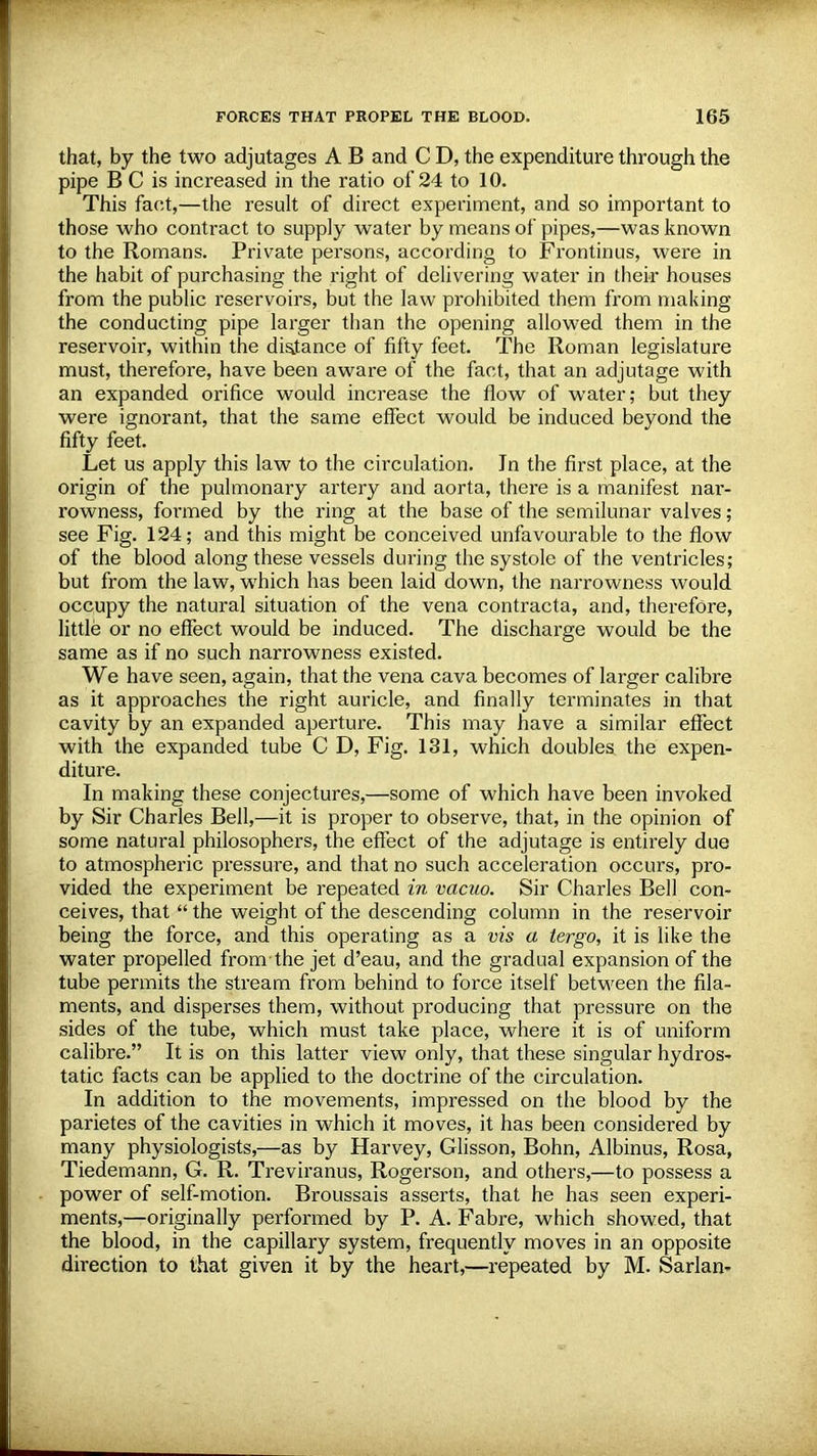 that, by the two adjutages A B and C D, the expenditure through the pipe B C is increased in the ratio of 24 to 10. This fact,—the result of direct experiment, and so important to those who contract to supply water by means of pipes,—was known to the Romans. Private persons, according to Frontinus, were in the habit of purchasing the right of delivering water in their houses from the public reservoirs, but the law prohibited them from making the conducting pipe larger than the opening allowed them in the reservoir, within the distance of fifty feet. The Roman legislature must, therefore, have been aware of the fact, that an adjutage with an expanded orifice would increase the flow of water; but they were ignorant, that the same effect would be induced beyond the fifty feet. Let us apply this law to the circulation. In the first place, at the origin of the pulmonary artery and aorta, there is a manifest nar- rowness, formed by the ring at the base of the semilunar valves; see Fig. 124; and this might be conceived unfavourable to the flow of the blood along these vessels during the systole of the ventricles; but from the law, which has been laid down, the narrowness would occupy the natural situation of the vena contracta, and, therefore, little or no effect would be induced. The discharge would be the same as if no such narrowness existed. We have seen, again, that the vena cava becomes of larger calibre as it approaches the right auricle, and finally terminates in that cavity by an expanded aperture. This may have a similar effect with the expanded tube C D, Fig. 131, which doubles the expen- diture. In making these conjectures,—some of which have been invoked by Sir Charles Bell,—it is proper to observe, that, in the opinion of some natural philosophers, the effect of the adjutage is entirely due to atmospheric pressure, and that no such acceleration occurs, pro- vided the experiment be repeated in vacuo. Sir Charles Bell con- ceives, that  the weight of the descending column in the reservoir being the force, and this operating as a vis a tergo, it is like the water propelled from the jet d'eau, and the gradual expansion of the tube permits the stream from behind to force itself between the fila- ments, and disperses them, without producing that pressure on the sides of the tube, which must take place, where it is of uniform calibre. It is on this latter view only, that these singular hydros^ tatic facts can be applied to the doctrine of the circulation. In addition to the movements, impressed on the blood by the parietes of the cavities in which it moves, it has been considered by many physiologists,—as by Harvey, Glisson, Bohn, Albinus, Rosa, Tiedemann, G. R. Treviranus, Rogerson, and others,—to possess a power of self-motion. Broussais asserts, that he has seen experi- ments,—originally performed by P. A. Fabre, which showed, that the blood, in the capillary system, frequently moves in an opposite direction to that given it by the heart,—repeated by M. Sarlan-