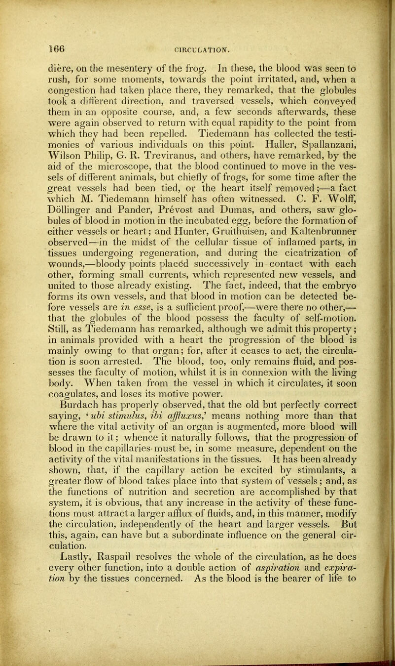 diere, on the mesentery of the frog. In these, the blood was seen to rush, for some moments, towards the point irritated, and, when a congestion had taken place there, they remarked, that the globules took a different direction, and traversed vessels, which conveyed them in an opposite course, and, a few seconds afterwards, these were again observed to return with equal rapidity to the point from which they had been repelled. Tiedemann has collected the testi- monies of various individuals on this point. Haller, Spallanzani, Wilson Philip, G. R. Treviranus, and others, have remarked, by the aid of the microscope, that the blood continued to move in the ves- sels of different animals, but chiefly of frogs, for some time after the great vessels had been tied, or the heart itself removed;—a fact which M. Tiedemann himself has often witnessed. C. F. Wolff, Dollinger and Pander, Prevost and Dumas, and others, saw glo- bules of blood in motion in the incubated egg, before the formation of either vessels or heart; and Hunter, Gruithuisen, and Kaltenbrunner observed—in the midst of the cellular tissue of inflamed parts, in tissues undergoing regeneration, and during the cicatrization of wounds,—bloody points placed successively in contact with each other, forming small currents, which represented new vessels, and united to those already existing. The fact, indeed, that the embryo forms its own vessels, and that blood in motion can be detected be- fore vessels are in esse, is a sufficient proof,—were there no other,— that the globules of the blood possess the faculty of self-motion. Still, as Tiedemann has remarked, although we admit this property; in animals provided with a heart the progression of the blood is mainly owing to that organ; for, after it ceases to act, the circula- tion is soon arrested. The blood, too, only remains fluid, and pos- sesses the faculty of motion, whilst it is in connexion with the living body. When taken from the vessel in which it circulates, it soon coagulates, and loses its motive power. Burdach has properly observed, that the old but perfectly correct saying, 1 ubi stimulus, ibi affluxus? means nothing more than that where the vital activity of an organ is augmented, more blood will be drawn to it; whence it naturally follows, that the progression of blood in the capillaries must be, in some measure, dependent on the activity of the vital manifestations in the tissues. It has been already shown, that, if the capillary action be excited by stimulants, a greater flow of blood takes place into that system of vessels; and, as the functions of nutrition and seci'etion are accomplished by that system, it is obvious, that any increase in the activity of these func- tions must attract a larger afflux of fluids, and, in this manner, modify the circulation, independently of the heart and larger vessels. But this, again, can have but a subordinate influence on the general cir- culation. Lastly, Raspail resolves the whole of the circulation, as he does every other function, into a double action of aspiration and expira- tion by the tissues concerned. As the blood is the bearer of life to