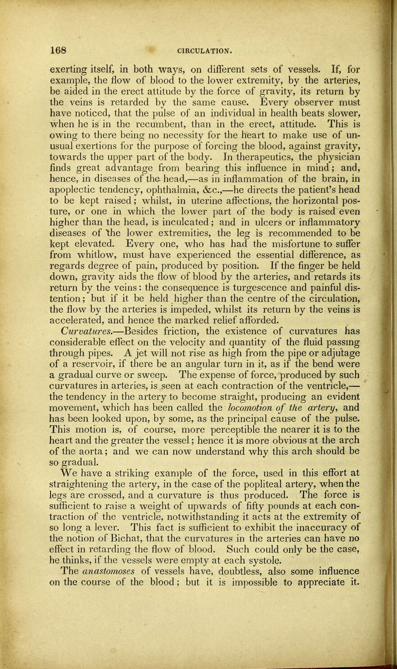 exerting itself, in both ways, on different sets of vessels. If, for example, the flow of blood to the lower extremity, by the arteries, be aided in the erect attitude by the force of gravity, its return by the veins is retarded by the same cause. Every observer must have noticed, that the pulse of an individual in health beats slower, when he is in the recumbent, than in the erect, attitude. This is owing to there being no necessity for the heart to make use of un- usual exertions for the purpose of forcing the blood, against gravity, towards the upper part of the body. In therapeutics, the physician finds great advantage from bearing this influence in mind; and, hence, in diseases of the head,—as in inflammation of the brain, in apoplectic tendency, ophthalmia, &c,—he directs the patient's head to be kept raised; whilst, in uterine affections, the horizontal pos- ture, or one in which the lower part of the body is raised even higher than the head, is inculcated; and in ulcers or inflammatory diseases of the lower extremities, the leg is recommended to be kept elevated. Every one, who has had the misfortune to suffer from whitlow, must have experienced the essential difference, as regards degree of pain, produced by position. If the finger be held down, gravity aids the flow of blood by the arteries, and retards its return by the veins: the consequence is turgescence and painful dis- tention; but if it be held higher than the centre of the circulation, the flow by the arteries is impeded, whilst its return by the veins is accelerated, and hence the marked relief afforded. Curvatures.—Besides friction, the existence of curvatures has considerable effect on the velocity and quantity of the fluid passing through pipes. A jet will not rise as high from the pipe or adjutage of a reservoir, if there be an angular turn in it, as if the bend were a gradual curve or sweep. The expense of force, produced by such curvatures in arteries, is seen at each contraction of the ventricle,— the tendency in the artery to become straight, producing an evident movement, which has been called the locomotion of the artery, and has been looked upon, by some, as the principal cause of the pulse. This motion is, of course, more perceptible the nearer it is to the heart and the greater the vessel; hence it is more obvious at the arch of the aorta; and we can now understand why this arch should be so gradual. We have a striking example of the force, used in this effort at straightening the artery, in the case of the popliteal artery, when the legs are crossed, and a curvature is thus produced. The force is sufficient to raise a weight of upwards of fifty pounds at each con- traction of the ventricle, notwithstanding it acts at the extremity of so long a lever. This fact is sufficient to exhibit the inaccuracy of the notion of Bichat, that the curvatures in the arteries can have no effect in retarding the flow of blood. Such could only be the case, he thinks, if the vessels were empty at each systole. The anastomoses of vessels have, doubtless, also some influence on the course of the blood; but it is impossible to appreciate it.