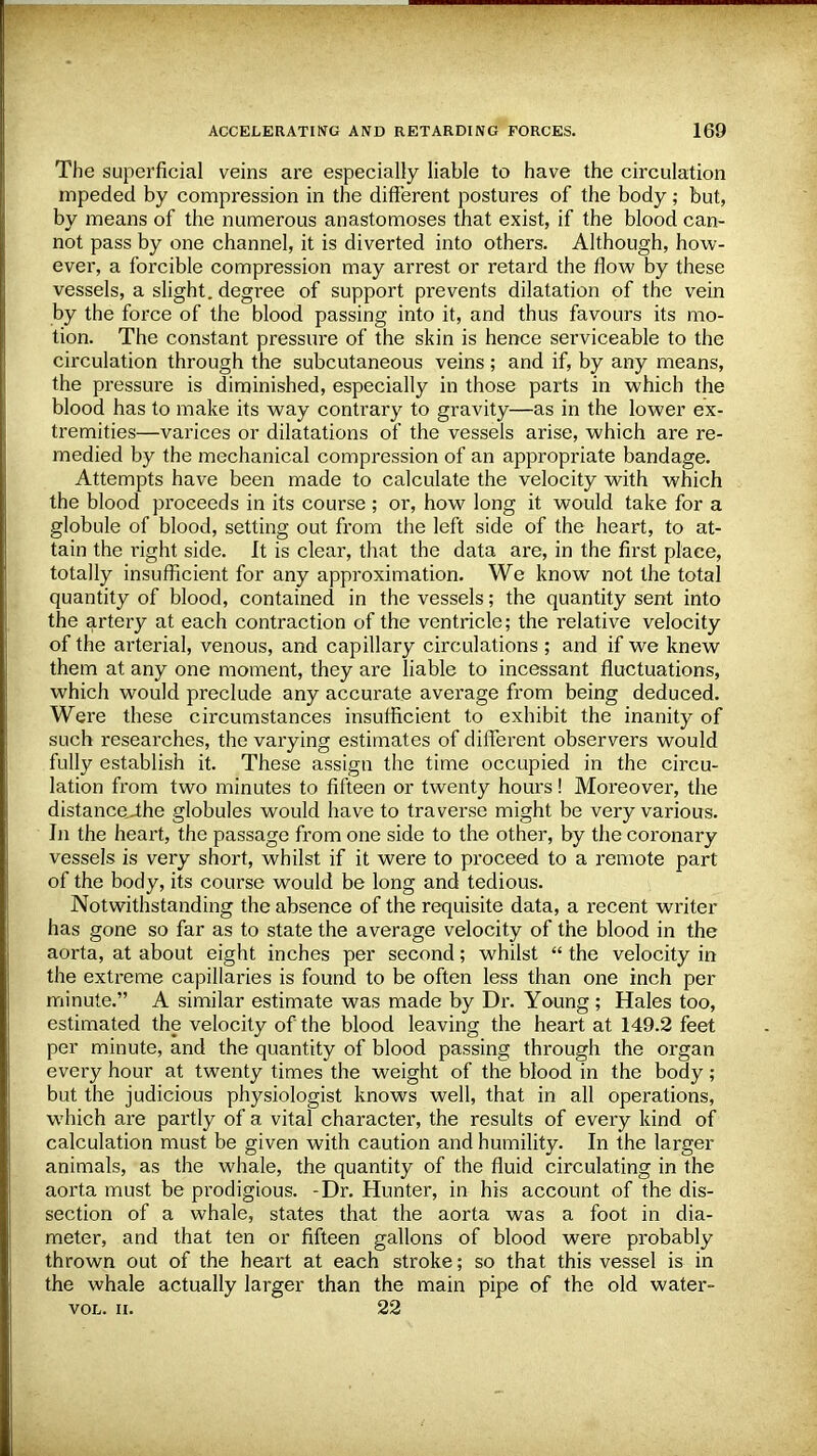 The superficial veins are especially liable to have the circulation mpeded by compression in the different postures of the body; but, by means of the numerous anastomoses that exist, if the blood can- not pass by one channel, it is diverted into others. Although, how- ever, a forcible compression may arrest or retard the flow by these vessels, a slight, degree of support prevents dilatation of the vein by the force of the blood passing into it, and thus favours its mo- tion. The constant pressure of the skin is hence serviceable to the circulation through the subcutaneous veins; and if, by any means, the pressure is diminished, especially in those parts in which the blood has to make its way contrary to gravity—as in the lower ex- tremities—varices or dilatations of the vessels arise, which are re- medied by the mechanical compression of an appropriate bandage. Attempts have been made to calculate the velocity with which the blood proceeds in its course ; or, how long it would take for a globule of blood, setting out from the left side of the heart, to at- tain the right side. It is clear, that the data are, in the first place, totally insufficient for any approximation. We know not the total quantity of blood, contained in the vessels; the quantity sent into the artery at each contraction of the ventricle; the relative velocity of the arterial, venous, and capillary circulations ; and if we knew them at any one moment, they are liable to incessant fluctuations, which would preclude any accurate average from being deduced. Were these circumstances insufficient to exhibit the inanity of such researches, the varying estimates of different observers would fully establish it. These assign the time occupied in the circu- lation from two minutes to fifteen or twenty hours! Moreover, the distance„the globules would have to traverse might be very various. In the heart, the passage from one side to the other, by the coronary vessels is very short, whilst if it were to proceed to a remote part of the body, its course would be long and tedious. Notwithstanding the absence of the requisite data, a recent writer has gone so far as to state the average velocity of the blood in the aorta, at about eight inches per second; whilst  the velocity in the extreme capillaries is found to be often less than one inch per minute. A similar estimate was made by Dr. Young ; Hales too, estimated the velocity of the blood leaving the heart at 149.2 feet per minute, and the quantity of blood passing through the organ every hour at twenty times the weight of the blood in the body; but the judicious physiologist knows well, that in all operations, which are partly of a vital character, the results of every kind of calculation must be given with caution and humility. In the larger animals, as the whale, the quantity of the fluid circulating in the aorta must be prodigious. -Dr. Hunter, in his account of the dis- section of a whale, states that the aorta was a foot in dia- meter, and that ten or fifteen gallons of blood were probably thrown out of the heart at each stroke; so that this vessel is in the whale actually larger than the main pipe of the old water- vol. ii. 22