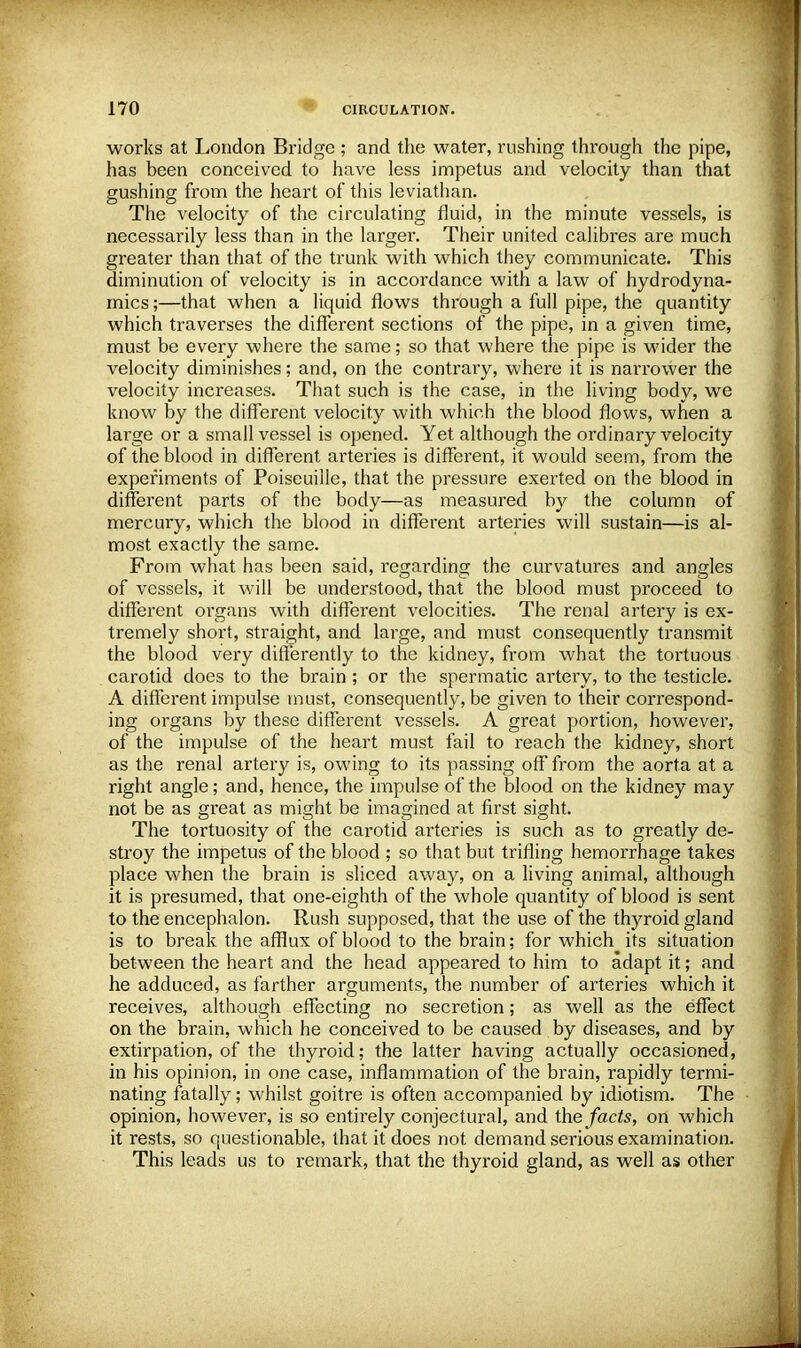 works at London Bridge ; and the water, rushing through the pipe, has been conceived to have less impetus and velocity than that gushing from the heart of this leviathan. The velocity of the circulating fluid, in the minute vessels, is necessarily less than in the larger. Their united calibres are much greater than that of the trunk with which they communicate. This diminution of velocity is in accordance with a law of hydrodyna- mics ;—that when a liquid flows through a full pipe, the quantity which traverses the different sections of the pipe, in a given time, must be every where the same; so that where the pipe is wider the velocity diminishes; and, on the contrary, where it is narrower the velocity increases. That such is the case, in the living body, we know by the different velocity with which the blood flows, when a large or a small vessel is opened. Yet although the ordinary velocity of the blood in different arteries is different, it would seem, from the experiments of Poiseuille, that the pressure exerted on the blood in different parts of the body—as measured by the column of mercury, which the blood in different arteries will sustain—is al- most exactly the same. From what has been said, regarding the curvatures and angles of vessels, it will be understood, that the blood must proceed to different organs with different velocities. The renal artery is ex- tremely short, straight, and large, and must consequently transmit the blood very differently to the kidney, from what the tortuous carotid does to the brain ; or the spermatic artery, to the testicle. A different impulse must, consequently, be given to their correspond- ing organs by these different vessels. A great portion, however, of the impulse of the heart must fail to reach the kidney, short as the renal artery is, owing to its passing off from the aorta at a right angle; and, hence, the impulse of the blood on the kidney may not be as great as might be imagined at first sight. The tortuosity of the carotid arteries is such as to greatly de- stroy the impetus of the blood ; so that but trifling hemorrhage takes place when the brain is sliced away, on a living animal, although it is presumed, that one-eighth of the whole quantity of blood is sent to the encephalon. Rush supposed, that the use of the thyroid gland is to break the afflux of blood to the brain; for which its situation between the heart and the head appeared to him to adapt it; and he adduced, as farther arguments, the number of arteries which it receives, although effecting no secretion; as well as the effect on the brain, which he conceived to be caused by diseases, and by extirpation, of the thyroid; the latter having actually occasioned, in his opinion, in one case, inflammation of the brain, rapidly termi- nating fatally; whilst goitre is often accompanied by idiotism. The opinion, however, is so entirely conjectural, and the facts, on which it rests, so questionable, that it does not demand serious examination. This leads us to remark, that the thyroid gland, as well as other